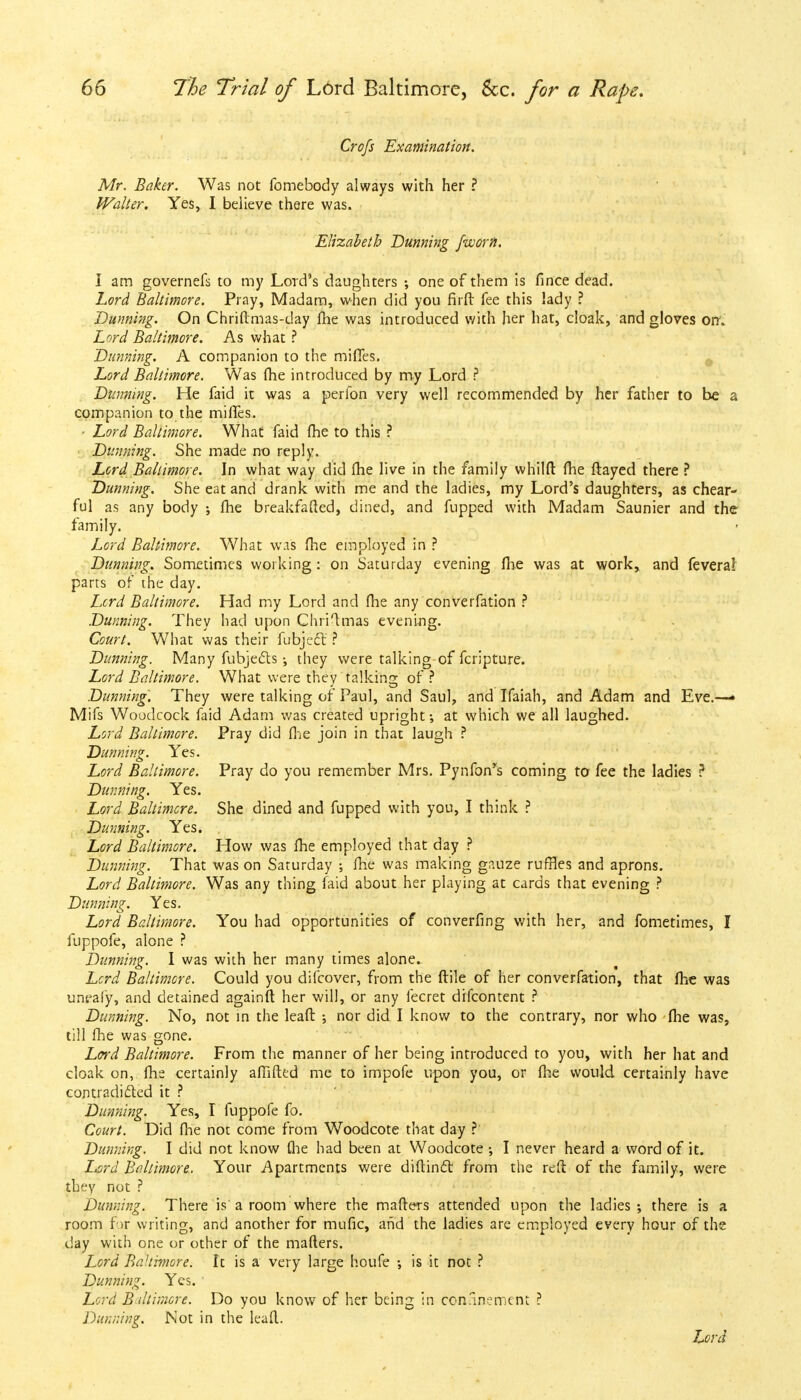 Crofs Examination. Mr. Baker. Was not fomebody always with her ? Walter. Yes, I believe there was. Elizabeth Dunning /worn. I am governefs to my Lord's daughters ; one of them is fince dead. Lord Baltimore. Pray, Madam, when did you firft fee this lady ? Dunning. On Chriftmas-day fhe was introduced with her hat, cloak, and gloves on. Lord Baltimore. As what ? Dunning. A companion to the mifies. Lord Baltimore. Was (he introduced by my Lord ? Dunning. He faid it was a perfon very well recommended by her father to be a companion to the miffes. • Lord Baltimore. What faid fhe to this ? Dunning. She made no reply. Lord Baltimore. In what way did fhe live in the family whilft fhe flayed there ? Dunning. She eat and drank with me and the ladies, my Lord's daughters, as chear- ful as any body ; fhe breakfafted, dined, and flipped with Madam Saunier and the family. Lord Baltimore. What wis fhe employed in ? Dunning. Sometimes working: on Saturday evening fhe was at work, and feveral parts of the day. Lcrd Baltimore. Had my Lord and fhe any converfation ? Dunning. They had upon Chriftmas evening. Court. What was their fubjecl: ? Dunning. Many fubjects •, they were talking-of fcripture. Lord Baltimore. What were they talking of ? Dunning. They were talking of Paul, and Saul, and Ifaiah, and Adam and Eve.—• Mifs Woodcock faid Adam was created upright; at which we all laughed. Lord Baltimore. Pray did fhe join in that laugh ? Dunning. Yes. Lord Baltimore. Pray do you remember Mrs. Pynfon*s coming to fee the ladies ? Dunning. Yes. Lord Baltimore. She dined and fupped with you, I think ? Dunning. Yes. Lord Baltimore. How was fhe employed that day ? Dunning. That was on Saturday •, fhe was making gauze ruffles and aprons. Lord Baltimore. Was any thing faid about her playing at cards that evening ? Dunning. Yes. Lord Baltimore. You had opportunities of converfing with her, and fometimes, I fuppofe, alone ? Dunning. I was with her many times alone. Lcrd Baltimore. Could you difcover, from the ftile of her converfation, that fhe was uneafy, and detained againft her will, or any fecret difcontent ? Dunning. No, not in the leaft ; nor did I know to the contrary, nor who fhe was, till fhe was gone. Lord Baltimore. From the manner of her being introduced to you, with her hat and cloak on, fhe certainly afiifted me to impofe upon you, or fhe would certainly have contradicted it ? Dunning. Yes, I fuppofe fo. Court. Did fhe not come from Woodcote that day ?' Dunning. I did not know {he had been at Woodcote ; I never heard a word of it. Lord Baltimore. Your Apartments were diftin£t from the reft of the family, were they not ? Dunning. There is a room where the matters attended upon the ladies ; there is a room for writing, and another for mufic, and the ladies are employed every hour of the day with one or other of the mailers. Lord BaHimore. It is a very large houfe •, is it not ? Dunning. Yes. Lord Baltimore. Do you know of her being in confinement ? Dunning. Not in the leaft.