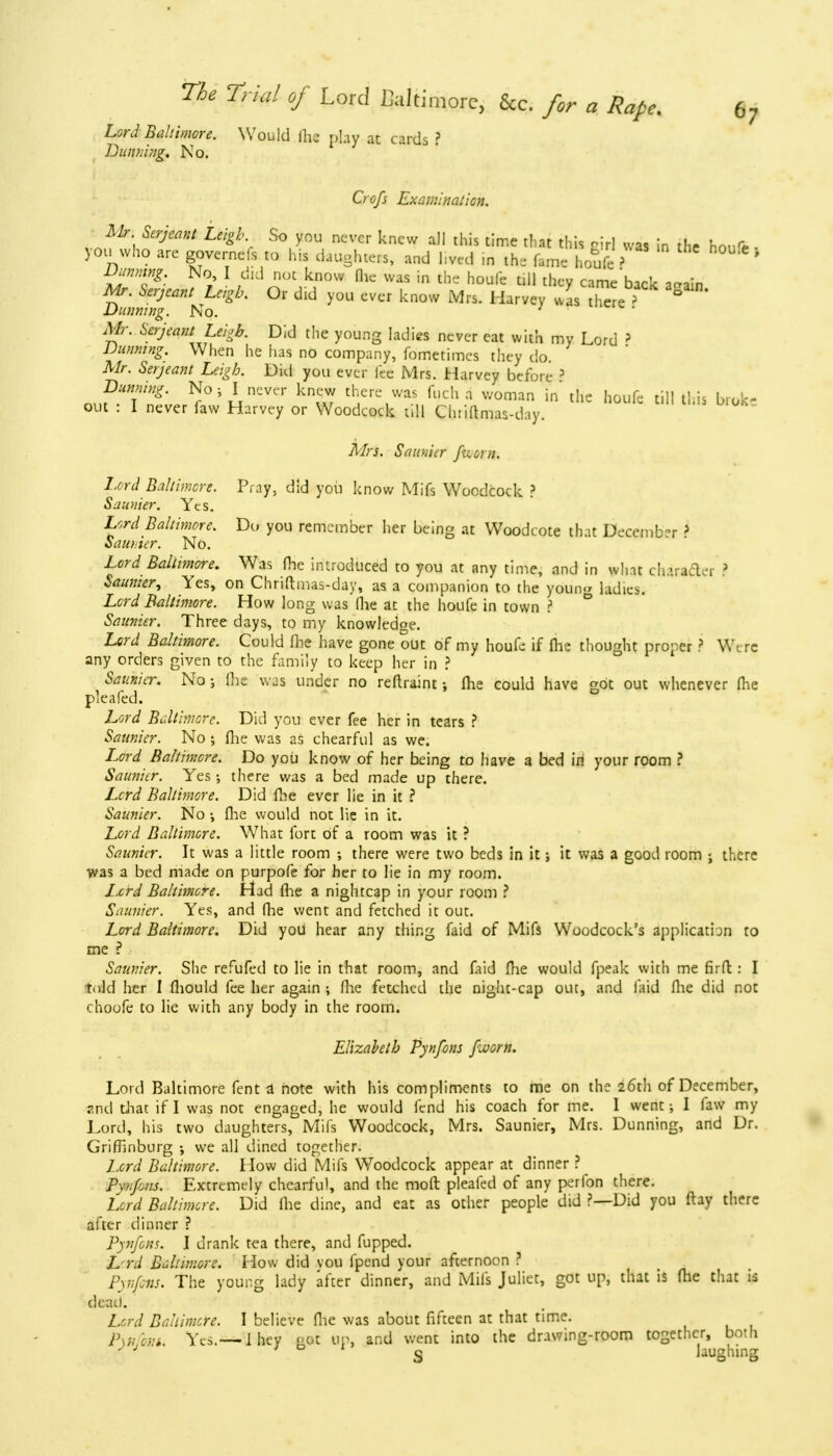 Lord Baltimore. Would Ihe play at cards ? Dunning. No. Crofs Examination. Mr. Serjeant Leigh So you never knew all this time that this rid was in the houfr , you who are governefs to his daughters, and liv»d in the fame houfe> ' Dunning. No I did not know fhe was in the houfe till they came back a-ain Mr. Serjeant Leigh. Or did you ever know Mrs. Harvey was there ? 2 Dunning. No. Mr. Serjeant Leigh. Did the young ladies never eat with my Lord > Dunning. When he has no company, fometimes they do. Mr. Serjeant Leigh. Did you ever fee Mrs. Harvey before ? Running. No ; I never knew there was fuch a woman in the houfe till this broke out : I never faw Harvey or Woodcock till Chriamas-day. Mrs. Saunier fcorn. Lord Baltimore. Pray, did you know Mifs Woodcock ? Saunter. Yes. Lord Baltimore. Do you remember her being at Woodcote that December > Saunter. No. Lord Baltimore. Was fhe introduced to you at any time, and in what character ? Saunter, Yes, on Chriftmas-day, as a companion to the youn.r ladies. Lord Baltimore. How long was (lie at the houfe in town ? Saunier. Three days, to my knowledge. Lord Baltimore. Could fhe have gone out of my houfe if (he thought proper ? We re any orders given to the family to keep her in ? Saunier. No; Ihe was under no reftraint; fhe could have got out whenever fhe pie a fed. Lord Baltimore. Did you ever fee her in tears ? Saunier. No ; fhe was as chearful as we. I^ord Baltimore. Do you know of her being to have a bed in your room ? Saunier. Yes ; there was a bed made up there. Lord Baltimore. Did fhe ever lie in it ? Saunier. No ; fhe would not lie in it. Lord Baltimore. What fort of a room was it ? Saunier. It was a little room ; there were two beds in it; it was a good room j there was a bed made on purpofe for her to lie in my room. Lord Baltimore. Had fhe a nightcap in your room ? Saunier. Yes, and fhe went and fetched it out. Lord Baltimore. Did you hear any thing faid of Mifs Woodcock's applicatbn to me ? Saunier. She refufed to lie in that room, and faid fhe would fpeak with me firft: I told her I fhould fee her again ; fhe fetched the night-cap out, and faid fhe did not choofe to lie with any body in the room. Elizabeth Pynfons faorn. Lord Baltimore fent a note with his compliments to me on the 26th of December, and that if I was not engaged, he would fend his coach for me. I went 5 I faw my Lord, his two daughters, Mifs Woodcock, Mrs. Saunier, Mrs. Dunning, and Dr. Griffinburg •, we all dined together. Lord Baltimore. How did Mifs Woodcock appear at dinner ? P\nf;ns. Extremely chearful, and the moft pleafed of any perfon there. Lord Baltimore. Did ihe dine, and eat as other people did ?—Did you (lay there after dinner ? Pynfons. I drank tea there, and fupped. Lyrd Baltimore. How did vou fpend your afternoon ? Pynfons. The young lady after dinner, and Mifs Juliet, got up, that is fhe that is deait. Lord Baltimore. I believe fhe was about fifteen at that time. Pyr.xm. Yes.— 1 hey got op, and went into the drawing-room together, both S laughing