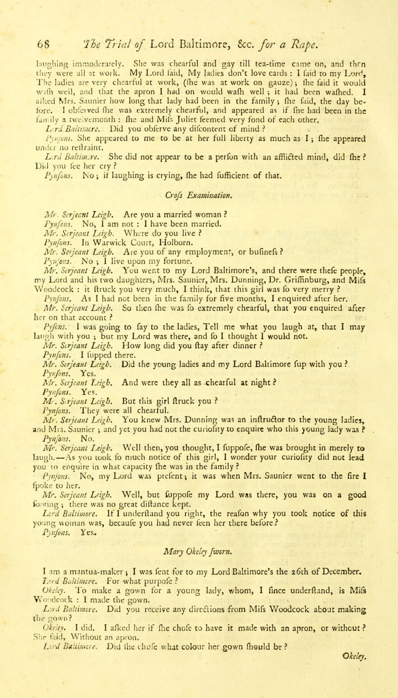laughing imrnoderarely. She was chearful and gay till tea-time came on, and then they were all at work. My Lord laid, My ladies don'c love cards : I laid to my Lord, The ladies are very chearful at work, (fhe was at work on gauze); Hie faid it would w:fh well, and that the apron 1 had on would wafh well ; it had been wafhed. I oiked Mrs. Saunier how long that lady had been in the family •, fhe faid, the day be- fore. I obfeived Hie was extremely chearful, and appeared as if fhe had been in the family a twelvemonth : fhe and Mils Juliet feemed very fond of each other. Lrd Baltimore. Did you obferve any difcontent of mind ? Pynfons. She appeared to me to be at her full liberty as much as I; (he appeared under no reitraint. Lord Balti;n:re. She did not appear to be a perfon with an afflicted mind, did me ? Did you fee her cry ? Pynfons. No; if laughing is crying, fhe had fufficient of that, Crofs Examination. Mr. Serjeant Leigh. Are you a married woman ? Pynfons. No, I am not : I have been married. Mr. Serjeant Leigh. Where do you live ? Pynfons. In Warwick Court, Holborn. Mr. Serjeant Leigh. Are you of any employment-, or bufinefs ? Pjnjons. No ; I live upon my fortune. Mr. Serjeant Leigh. You went to my Lord Baltimore's, and there were thefe people, my Lord and his two daughters, Mrs. Saunier, Mrs. Dunning, Dr. Griffinburg, and Mifs Woodcock : it ftruck you very much, I think, that this girl was fo very merry ? Pynfons. As I had not been in the family for five months, I enquired after her. Mr. Serjeant Leigh. So then fhe was fo extremely chearful, that you enquired after her on that account ? Pyfcns. I was going to fay to the ladies, Tell me what you laugh at, that I may laugh with you ; but my Lord was there, and fo I thought 1 would not. Mr. Serjeant Leigh. How long did you ftay after dinner ? Pynfons. I flipped there. Mr. Serjeant Leigh. Did the young ladies and my Lord Baltimore fup with you ? Pynfons. Yes. Mr. Serjeant Leigh. And were they all as chearful at night ? Pynfons. Yes. Me. Strjeant Leigh. But this girl ftruck you ? Pynfons. They were all chearful. Mr. Serjeant Leigh. You knew Mrs. Dunning was an inftructor to the young ladies, and Mrs. Saunier and yet you had not the curiofity to enquire who this young lady was ? Pynfons. No. Mr. Serjeant Leigh. Well then, you thought, I fuppofe, fhe was brought in merely to laugh. — As you took fo much notice of this girl, I wonder your curiofity did not lead you to enquire in what capacity me was in the family ? Pynfons. No, my Lord was prefent; it was when Mrs. Saunier went to the fire I fpoke to her. Mr. Serjeant Leigh. Well, but fuppofe my Lord was there, you was on a good footing ; there was no great diftance kept. Lord Baltimore. If I underftand you right, the reafon why you took notice of this young woman was, becaufe you had never feen her there before? Pyrfons. Yes. Mary Okeley fworn. I am a mantua-maker; I was fent for to my Lord Baltimore's the 26th of December. Lord Baltimore. For what purpofe ? Okeley. To make a gown for a young lady, whom, I fince underftand, is Mifs Woodcock : I made the gown. Lord Baltimore. Did you receive any directions from Mifs Woodcock about making the gown ? Okeley. I did. I afked her if {he chofe to have it made with an apron, or withcut ? She faid, Without an apron. Lord Baltimore. Did Ihe chafe what colour her gown mould be ? Okeley.