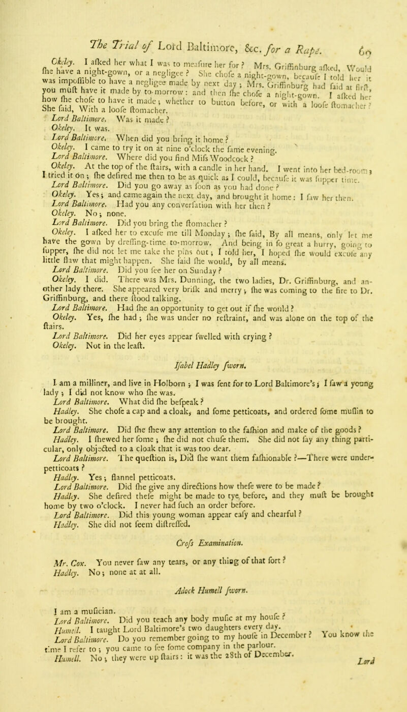 Ckfiy. I aikedher whatI was to m,,fi,re her for ? Mrs. Griffinburg afked Would fhe have a night-gown, or a negligee ? She chofe a night-gown, becaufc I to d I r it was impofhble to have a negligee made by next dav ; Mrs. GnfTinburg had 5cI J |U you muft have ,t made by to-morrow : and then fhe chofe a night-genvn. aftedhe? Z,<?r</ Baltimore. Was ic made ? Okeley. It was. Loty/ Baltimore. When did you bring it home ? 0/W<?>\ I came to try it on at nine o'clock the fame evening. Lord Baltimore. Where did you find Mifs Woodcock ? Okeley. At the top of the flairs, with a candle in her hand. I v/ent info her hed--o - , 1 tried it on •, me defired me then to be as quick as I could, becaufe it was fiippei tin Lord Baltimore. Did you go away as foon as you had done ? Okeley. Yes; and cameagain the next day, and brought it home : I ftw her then. Lord Baltimore. Had you any converfation with her then ? Okeley. No; none. Lord Baltimore. Did you bring the ftomacher ? Okeley. \ afked her to excufe me till Monday; (he faid, By all means, only let me have the gown by drefling-time to-morrow. And being in fo great a hurry, going to tupper, fhe did not let me take the pins out; I told her, I hoped Hie would excofe any little flaw that might happen. She faid fhe would, by all means'. Lord Baltimore. Did you fee her on Sunday ? Okeley. I did. There was Mrs. Dunning, the two ladies, Dr. Griffinburg, and an- other lady there. She appeared very brifk and merry ; fhe was coming to the fire to Dr. Griffinburg, and there flood talking. Lord Baltimore. Had fhe an opportunity to get out if fhe would ? Okeley. Yes, fhe had ; fhe was under no rellraint, and was alone on the top of the ftairs. Lord Baltimore. Did her eyes appear fwelled with crying ? Okeley. Not in the leaft. Ifabel Hadley [worn. I am a milliner, and live in Holborn ; I was fent for to Lord Baltimore's; I faw a young lady •, I did not know who fhe was. Lord Baltimore. What did fhe befpeak ? Hadley. She chofe a cap and a cloak, and fome petticoats, and ordered fome muffin to be brought. Lord Baltimore. Did fhe fhew any attention to the fafhion and make of the goods ? Hadley. I (hewed her fome ; fhe did not chufe them. She did not fay any thing parti- cular, only objected to a cloak that it was too dear. Lord Baltimore. The queftion is, Died fhe want them fafhionable ?—There were under- petticoats ? Hadley. Yes; flannel petticoats. Lord Baltimore. Did fhe give any directions how thefe were to be made t Hadhy. She defired thefe might be made to tye before, and they muft be brought home by two o'clock. I never had fuch an order before. Lord Baltimore. Did this young woman appear eafy and chearful ? Hadley. She did not feem diftreffed. Qrofs Examination. Mr. Cox. You never faw any tears, or any thing of that fort ? Hadley. No; none at at all. Aleck Humell fivorn. I am a mufician. Lord Baltimore. Did you teach any body mufic at my noule r Humell I taught Lord Baltimore's two daughters every day. • l7d Baltimore0 Do you remember going to my houle in December ? You know the time I refer to; you came to fee fome company in the parlour. Humtll. No they were up flairs: it was the 28th of Dscemoej, •