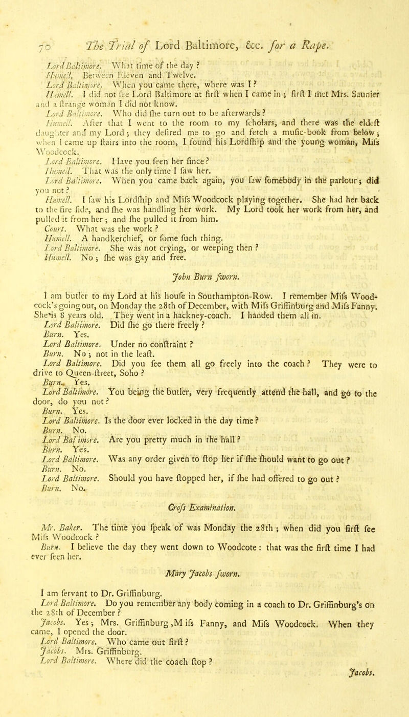 LordBall/more. What time of the day ? Hume:!. Between Eleven and Twelve. Lord Baltimore. When you came there, where was I ? IL.mdl. I did not fee Lord Baltimore at firft when I came in ; firft I met Mrs. Saunier and a ilrange woman I did not know. Lord Baltimore. Who did me turn out to be afterwards ? Humell. After that I went to the room to my fcholars, and there was the eldcft daughter and my Lord; they defired me to go and fetch a mufic-book from below ; when I came up flairs into the room, 1 found his Lordfhip and the young woman, Mifs Woodcock. Lord Baltimore. Have you feen her fince? Humel\. That was the only time I faw her. Lord Baltimore. When you came back again, you fiiw fomebody in the parlour; did you not ? Httm'elT. I faw his Lordfhip and Mifs Woodcock playing together. She had her back to the fire fide, and fhe was handling her work. My Lord took her work from her, and pulled it from her -3 and fhe pulled it from him. Court. What was the work ? Humell. A handkerchief, or fome fuch thing. Lord Baltimore. She was not crying, or weeping then ? Humell. No j fhe was gay and free. John Burn /worn. 1 am butler to my Lord at his houfe in Southampton-Row. I remember Mifs Wood* cock's goingout, on Monday the 28th of December, with Mifs Griffinburg and Mifs Fanny. She*is 8 years old. They went in a hackney-coach. I handed them all in. Lord Baltimore. Did fhe go there freely ? Burn. Yes. Lord Baltimore. Under no conftraint ? Burn. No ; not in the lead. Lord Baltimore. Did you fee them all go freely into the coach ? They were to drive to Queen-ftreet, Soho ? Burn., ^es. Lord Baltimore. You being the butler, very frequently attend the hall, and go to the door, do you not ? Burn. Yes. Lord Baltimore. Is the door ever locked in the day time ? Burn. No. Lord Bal imore. Are you pretty much in the hall ? Burn. Yes. Lord Baltimore. Was any order given to flop her if fhe ftiould want to go out ? Burn. No. Lord Baltimore. Should you have flopped her, if fhe had offered to go out ? Bum. No. Crofs Examination. Mr. Baker. The time you fpeak of was Monday the 28th ; when did you firft fee Mils Woodcock ? Burn. I believe the day they went down to Woodcote : that was the firft time I had eyer feen her. Mary Jacobs /worn. 1 am fervant to Dr. Griffinburg. Lord Baltimore. Do you remember any body coming in a coach to Dr. Griffinburg's on the 28th of December? Jacobs. Yes Mrs. Griffinburg ,M ifs Fanny, and Mifs Woodcock. When they came, I opened the door. Lord Baltimore. Who came out firft ? Jacobs. Mrs. Griffinburg. Lord Baltimore. Where did the coach ftop ? Jacobs.