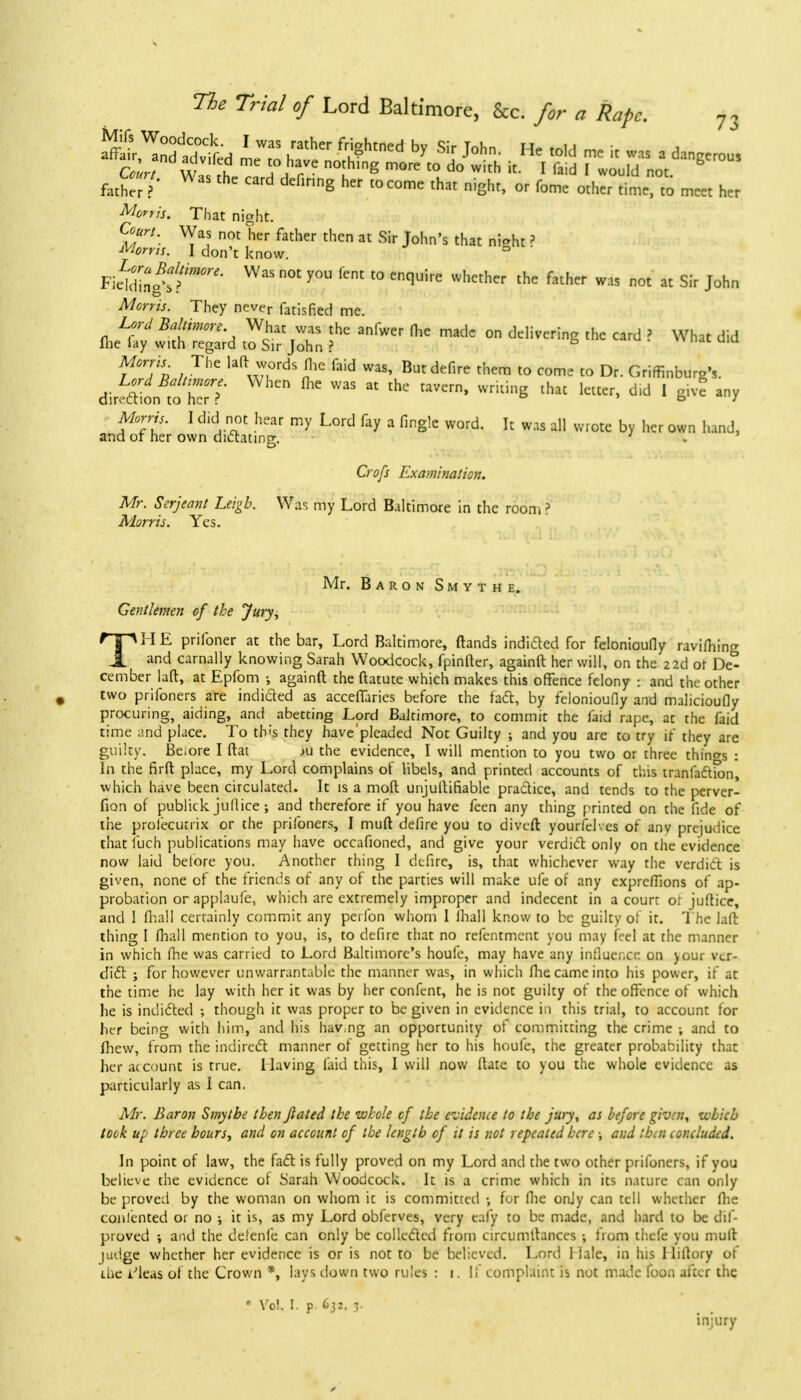 S^ndtlvL hathCr f^htned by Sir J°hn- He toU « « «* a dangerou! w i f]1? noth,g ™« «> do with it. I faid I would not faW' WaS thc Card defi™g h »«me that night, or feme other time to meet her Morris, That night. Court. Was not her father then at Sir John's that rifeht ? I don't know. mm&iT'' Was not you fent t0 enquire whether the falher was not at Sir J°hn Morris. They never fatisfied me. Lord Baltimore Wat was the anfwer fhe made on delivering thc card ? What did Hie lay with regard to Sir John ? f T« AThe lal7dS!,e faid WaS' Butdefire them to come to Dr. Griffinburg's. Lord Baltimore. When me was at the tavern, writing that letter, did 1 give any direction to her r ■ 1 TYt ! 5i£ my L°rd fay a finS,e WOrd- k was a11 wrote by her Q»D hand, and or her own dictating. ; > Crc/f Examination. Mr. Serjeant Leigh. Was my Lord Baltimore in the room ? Morris. Yes. Mr. Baron Smyth e. Gentlemen of the Jury, TH E prifoner at the bar, Lord Baltimore, (lands indidled for felonioufly ravi(hin°- and carnally knowing Sarah Woodcock, fpinfter, againft her will, on the 22d or De° cember laft, at Epfom ; againft the ftatute which makes this offence felony ■ and the other two prifoners are indicted as acceffaries before the fact, by felonioufly and malicioufly procuring, aiding, and abetting Lord Baltimore, to commit the faid rape, at the faid time and place. To th;s they have'pleaded Not Guilty ; and you are to try if they are guilty. Be.ore I (tat ni the evidence, I will mention to you two or three things : In the firft place, my Lord complains of libels, and printed accounts of this tranfadlion, which have been circulated. It is a moft unjuftifiable pra&ice, and tends to the perver- fion of publick juflice ; and therefore if you have feen any thing printed on the fide of the prosecutrix or the prifoners, I mud defire you to divert yourfehes of anv prejudice that fuch publications may have occafioned, and give your verdict only on the evidence now laid before you. Another thing I defire, is, that whichever way the verdict is given, none of the friends of any of the parties will make ufe of any expreftions of ap- probation or applaufe, which are extremely improper and indecent in a court of juflice, and I fhall certainly commit any pei fon whom I fhall know to be guilty of it. T he laft thing I fhall mention to you, is, to defire that no refentment you may feel at the manner in which fhe was carried to Lord Baltimore's houfe, may have any innuer.ee. on your ver- dicl ; for however unwarrantable the manner was, in which fhe came into his power, if at the time he lay with her it was by her confent, he is not guilty of the offence of which he is indidled ; though it was proper to be given in evidence in this trial, to account for her being with him, and his hav.ng an opportunity of committing the crime ; and to fhew, from the indirect manner of getting her to his houfe, the greater probability that her account is true. Having laid this, I will now Hate to you the whole evidence as particularly as I can. Mr. Baron Smytbe then Jlated the whole cf the evidence to the jury, as before given, which took up three hours, and on account cf the length of it is not repeated here ; and then concluded. In point of law, the fact is fully proved on my Lord and the two other prifoners, if you believe the evidence ol Sarah Woodcock. It is a crime which in its nature can only be proved by the woman on whom it is committed •, for fhe only can tell whether fhe contented or no ; it is, as my Lord obferves, very eafy to be made, and hard to be dif- proved ; and the defenfe can only be collected from circumltances ; from thefe you mull judge whether her evidence is or is not to be believed. Lord Male, in his I liflory of ibe iJleas of the Crown *, lays down two rules : 1. if complaint is not made foon after thc * Vol. I. p. 632. 3. injury