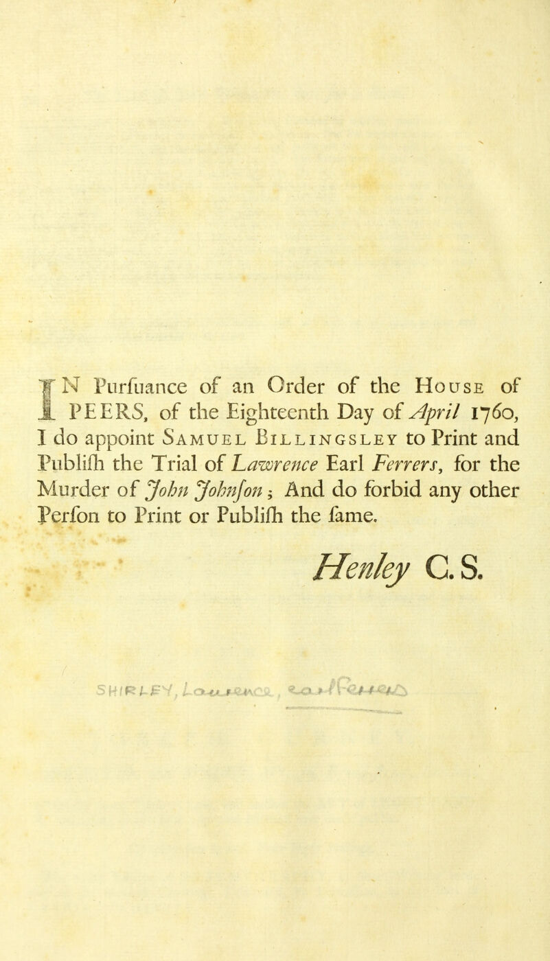 TN Purfuance of an Order of the House of JL PEERS, of the Eighteenth Day of April 1760, I do appoint Samuel Billingsley to Print and Publifti the Trial of Lawrence Earl Ferrers, for the Murder of John John/on; And do forbid any other Perfon to Print or Publifti the fame, Henley C.S.