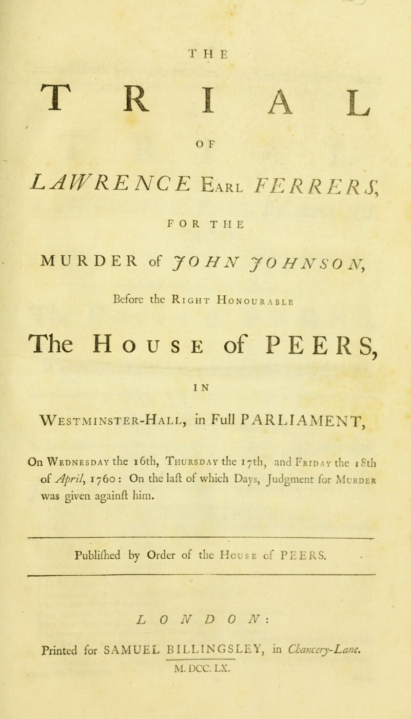 T H E TRIAL 0 F lapvrence Earl ferrers; FOR THE MURDER of JOHN JOHNSON, Before the Right Honourable The House of PEERS, 1 N Westminster-Hall, in Full PARLIAMENT, On Wednesday the 16th, Thursday the 17th, and Friday the 18th of April, 1760 : On the 1 aft of which Days, Judgment for Murder was given again ft him. PubliLhed by Order of the House of PEERS. LONDON: Printed for SAMUEL BILLINGS LEY, in Chancery-Lane. M. DCC. LX.