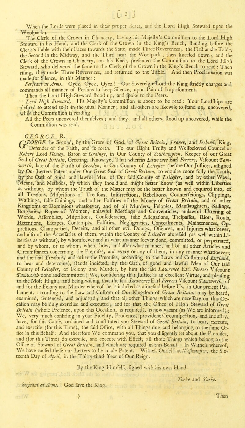 r ~ i When the Lords were placed in their proper Scat:, and the Lord High Steward upon the Woolpack ; The Clerk of the Crown in Chancery, having his Majefty's Commiflion to the Lord High Steward in his Hand, and the Clerk of the Crown in the King's Bench, {landing before the Clerk's Table with their Faces towards the State, made Three Reverences; the Firft at the Table, the Second in the Midway, and the Third near the Woolpack ; then kneeled down •, and the Clerk of the Crown in Chancery, on his Knee, prefented the Commiflion to the Lord High Steward, who delivered the fame to the Clerk of the Crown in the King's Bench to read : Then rifing, they made Three Reverences, and returned to the Table. And then Proclamation was made,for Silence, in this Manner : Serjeant at Arms. Oyez, Oyez, Oyez ! Our Sovereign-Lord the King ftrictly charges and commands all manner of Perfons to keep Silence, upon Pain of Imprifonment. Then the Lord High Steward ftood up, and fpoke to the Peers. Lord High Steward. His Majefty's Commiflion is about to be read: Your Lordfhips are defired to attend to it in the ufual Manner-, and all;others are likewife to ftand up, uncovered, while the Commiflion is reading. All the Peers uncovered themfelves; and they, and all others, ftood up uncovered, while the Commiflion was read. GEORGE R. f^EORGE the Second, by the Grace of God, of Great Britain, France, and Ireland, King, ^ Defender of the Faith, and fo forth. To our Right Trufty and Wellbeloved Councellor Robert Lord Henley, Baron of Grainge, in Our County of Southampton, Keeper of our Great Seal of Great Britain, Greeting, Know ye, That, whereas Lawrence Earl Ferrers, Vifcount Tarn- worth, late of the Parifh of Breedon, in Our County of Leicefter (before Our Juftices, afllgned by Our Letters Patent under Our Great Seal of Great Britain, to enquire more fully the Truth, by the Oath of good and lawful Men of Our faid County of Leicefter; and by other Ways, 'Means, and Methods, by which they fhould and might better know (as well within Liberties as without), by whom the Truth of the Matter may be the better known and enquired into, of all Treafons, Mifprifions of Treafons, Infurrections, Rebellions, Counterfeitings, Clippings, Wafliings, falfe Coinings, and other Falfities of the Money of Great Britain, and of other Kingdoms or Dominions whatfoever, and of all Murders, Felonies, Manflaughters, Killings, Burglaries, Rapes of Women, unlawful Meetings and Conventicles, unlawful Uttering of Words, Affemblies, Mifprifions, Confederacies, falfe Allegations, Trefpaffes, Riots, Routs, ^Retentions, Efcapes, Contempts, Falfities, Negligencies, Concealments, Maintenances, Op- preffions, Champarties, Deceits, and all other evil Doings, Offences, and Injuries whatfoever, and alfo of the Accefiaries of them, within the County of Leicefter aforefaid fas well within Li- berties as without), by whomfoever and in what manner foever done, committed, or perpetrated, and by whom, or to whom, when, how, and after what manner, and of all other Articles and Circumftances concerning the Premifes, and every or any of them, in any manner whatfoever; and the faid Treafons, and other the Premifes, according to the Laws and Cuftoms of England, to hear and determine), ftands indicted, by the Oath of good and lawful Men of Our faid County of Leicefter, of Felony and Murder, by him the faid Lawrence Earl Ferrers Vifcount Itamworth done and committed ; We, confidering that Juftice is an excellent Virtue, and pleafing to the Moft High.; and being willing that the faid LawrenceEari Ferrers Vifcount Tamworth, of and for the Felony and Murder whereof he is indicted as aforefaid before Us, in Our prefent Par- liament, according to the Law and Cuftom of Our Kingdom ol Great Britain, may be heard, examined, fentenced, and adjudged ; and that all other Things which are neceflary on this Oc- cafion may be duly exercifed and executed ; and for that the Office of High Steward of Great Britain (whofe Prefence, upon this Occafion, is required), is now vacant (as We are informed); We, very much confiding in your Fidelity, Prudence, provident Circumipeclion, and Induftry, have, for this Caufe, ordained and conftituted you Steward of Great Britain, to bear, execute, and exercife (for this Time), the faid Office, with all Things due and belonging to the fame Of- fice in this Behalf: And therefore We command you, that you diligently let about the Premifes, and (for this Time) do exercife, and execute with Effect, all thofe Things which belong to the Office of Steward of Great Britain,, and which are required in this Behalf. In Witnefs whereof, We have caufed thefe our Letters to be made Patent. Witnefs Ourfeif at IVeftminfter, the Six- teenth Day of April, in the Thirry-third Year of Our Reign. By the King Himfelf, figned with his own Hand. Torke and Torke. Serjeant at Arms. God fave the King. 7 Then