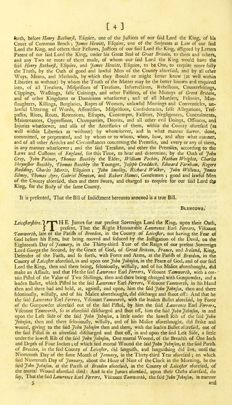 forth, before Henry Bathurjl, Efquire, one of the Juftices of our faid Lord the King, of his Court of Common Bench ; James Hewitt, Efquire, one of the Serjeants at Law of our faid Lord the King, and others their Fellows, Juftices of our faid Lord the King, afiigned by Letters Patent of our faid Lord the King, under his Great Seal of Great Britain^ to them and others, and any Two or more of them made, of whom our faid Lord the King would have the faid Henry Bathurjl, Efquire, and James Hewitt, Efquire, to be One, to enquire more fully the Truth, by the Oath of good and lawful Men of the County aforefaid, and by all other Ways, Means, and Methods, by which they mould or might better know (as well within Liberties as without) by whom the Truth of the Matter may be the better known and enquired into, of all Treafons, Mifprifions of Treafons, Infurredions, Rebellions, Counterfeitings, Clippings, Warnings, falle Coinings, and other Falfities, of the Moneys of Great Britain, and of other Kingdoms or Dominions whatfoever ; and of all Murders, Felonies, Man- flaughters, Killings, Burglaries, Rapes of Women, unlawful Meetings and Conventicles, un- lawful Uttering of Words, AlTemblies, Mifprifions, Confederacies, falfe Allegations, Tref- paffes, Riots, Routs, Retentions, Efcapes, Contempts, Falfities, Negligences, Concealments, Maintenances, OpprefTions, Champarties, Deceits, and all other evil Doings, Offences, and Injuries whatfoever, and alfo of the Acceffaries of them, within the County aforefaid (as well within Liberties as - without) by whomfoever, and in what manner foever, done, committed, or perpetrated, and by whom or to whom, when, how, and after what manner, and of all other Articles and Circumftances concerning the Premifes, and every or any of them, in any manner whatfoever; and the faid Treafons, and other the Premifes, according to the Laws and Cuftoms of England., for this Time, to hear and determine, by the Oath of John Grey, John Palmer, Thomas Boolhby the Elder, William Pochin, Nathan Wrighte, Charles Skrymjher Boothby, Thomas Boothby the Younger, Jofeph Craddock, Edward Farnham, Rogers Rudding, Charles Morris, Efquires ; John Smalley, Richard Walker, John Willows, James Silmey, Thomas Ayre, Gabriel Newton, and Robert Hames, Gentlemen •, good and lawful Men of the County aforefaid, then and there fworn, and charged to enquire for our laid Lord trj£ King, for the Body of the fame County. It is prefented, That the Bill of Indictment hereunto annexed is a true Bill. Leicejierjhire.l HT^ H E Jurors for our prefent Sovereign Lord the King, upon their Oath, Tamworth, late ot the Parifh of Breedon, in the County of Leicefier, not having the Fear of God before his Eyes, but being moved and feduced by the Inftigation of the Devil, on the Eighteenth Day of January, in the Thirty-third Year of the Reign of our prefent Sovereign Lord George the Second, by the Grace of God, of Great Britain, France, and Ireland, King, Defender of the Faith, and fo forth, with Force and Arms, at the Parifh of Breedon, in the County of Leicejler aforefaid, in and upon one John John/on, in the Peace of God, and of our faid Lord the King, then and there being, felonioufly, wilfully, and of his Malice aforethought, did make an Affault, and that He the faid Lawrence Earl Ferrers, Vifcount Tamworth, with a cer- tain Piftol of the Value of Two Shillings, then and there being charged with Gunpowder, and a leaden Bullet, which Piftol he the faid Lawrence Earl Ferrers, Vifcount Tamworth, in his Hand then and there had and held, at, againft, and upon, him the faid John John/on, then and there felonioufly, wilfully, and of his Malice aforethought, did difcharge and (hoot off: And that he the faid Lawrence Earl Ferrers, Vifcount Tamworth, with the leaden Bullet aforefaid, by Force of the Gunpowder aforefaid out of the faid Piftol, by him the faid Lawrence Earl Ferrers, Vifcount Tamworth, fo as aforefaid difcharged and lhot off, him the faid John John/on, in and upon the Left Side of the faid John John/on, a little under the loweft Rib of the faid John John/on, then and there felonioufly, wilfully, and of his Malice aforethought, did ftrike and wound, giving to the faid John John/on then and there, with the leaden Bullet aforefaid, out of the faid Piftol fo as aforefaid difcharged and (hot off, in and upon the faid Left Side, a little under the loweft Rib of the faid John John/on, One mortal Wound, of the Breadth of One Inch and Depth of Four Inches ; of which laid mortal Wound the iaid John John/on, at the faid Parifh of Breedon, in the faid County of Leicejler, did languifh, and languilhing did live, until the Nineteenth Day of the fame Month of January, in the Thirty-third Year aforefaid ; on which faid Nineteenth Day of January, about the Hour of Nine of the Clock in the Morning, he the laid John John/on, at the Parifh of Breedon aforefaid, in the County of Leicejler aforefaid, of the mortal Wound aforefaid died: And lo the Jurors aforefaid, upon their Oaths aforefaid, do fay, That the faid Lawrence Earl Ferrers, Vifcount Tamworth, the faid John John/on, in manner 5 and Blencowe.-' Lawrence Earl Ferrers, Vifcount