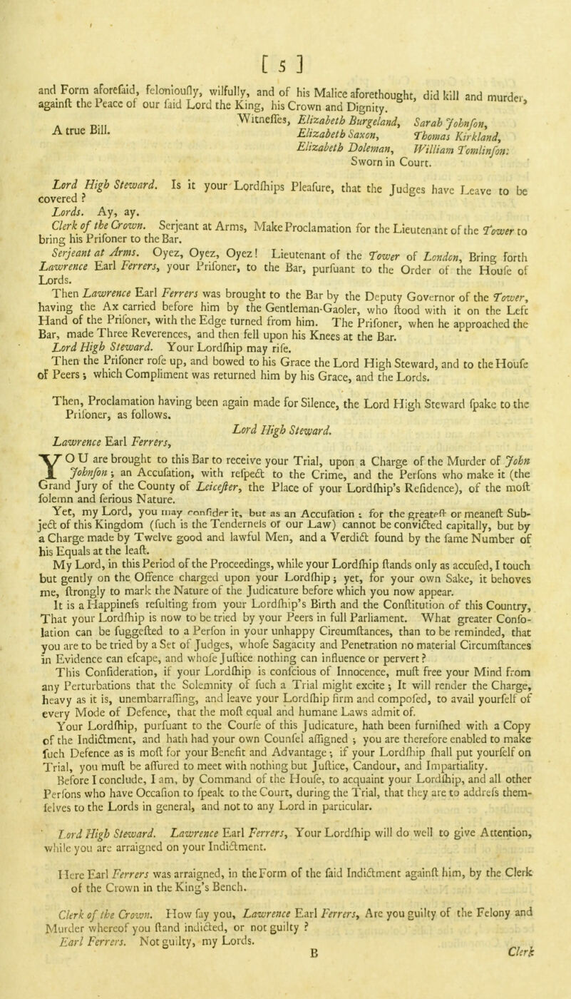 and Form aforefaid feloniouHy, wilfully, and of his Malice aforethought, did kill and murder, againft the Peace of our faid Lord the King, his Crown and Dignity. A «... Witneffes, Elizabeth Burgeland, Sarah John/on, A true BUI. Elizabeth Saxon, Thomas Kirkland, Elizabeth Doleman, William Tomlinfon: Sworn in Court. Lord High Steward. Is it your Lordfhips Pleafure, that the Judges have Leave to be covered ? Lords. Ay, ay. Clerk of the Crown. Serjeant at Arms, Make Proclamation for the Lieutenant of the Tower to bring his Prifoner to the Bar. Serjeant at Arms. Oyez, Oyez, Oyez! Lieutenant of the Tower of London, Bring forth Lawrence Earl Ferrers, your Prifoner, to the Bar, purfuant to the Order of the Houfe of Lords. Then Lawrence Earl Ferrers was brought to the Bar by the Deputy Governor of the Tower, having the Ax carried before him by the Gentleman-Gaoler, who ftood with it on the Lefc Hand of the Pnloner, with the Edge turned from him. The Prifoner, when he approached the Bar, made Three Reverences, and then fell upon his Knees at the Bar. Lord High Steward. Your Lordfhip may rife. Then the Prifoner rofe up, and bowed to his Grace the Lord High Steward, and to the Houfe of Peers j which Compliment was returned him by his Grace, and the Lords. Then, Proclamation having been again made for Silence, the Lord High Steward fpake to the Prifoner, as follows. Lord High Steward. Lawrence Earl Ferrers, YO U are brought to this Bar to receive your Trial, upon a Charge of the Murder of John John/on ; an Accufation, with refpeft to the Crime, and the Perfons who make it (the Grand Jury of the County of Leicefier, the Place of your Lordfhip's Refidence), of the moft folemn and ferious Nature. Yet, my Lord, you may ronfioVr it, but as an Accufation ; for the greatert- or meaneft Sub- ject of this Kingdom (fuch is the Tenderneis or our .Law) cannot be convicted capitally, but by a Charge made by Twelve good and lawful Men, and a Verdict found by the fame Number of his Equals at the leaft. My Lord, in this Period of the Proceedings, while your Lordfhip ftands only as accufed, I touch but gently on the Offence charged upon your Lordfhip ; yet, for your own Sake, it behoves me, ftrongly to mark the Nature of the Judicature before which you now appear. It is aliappinefs refulting from your Lordfhip's Birth and the Conftitution of this Country, That your Lordfhip is now to be tried by your Peers in full Parliament. What greater Confo- lation can be fuggefted to a Perfon in your unhappy Circumftances, than to be reminded, that you are to be tried by a Set of Judges, whofe Sagacity and Penetration no material Circumftances in Evidence can efcape, and whofe Juftice nothing can influence or pervert? This Confideration, if your Lordfhip is confeious of Innocence, muft free your Mind from any Perturbations that the Solemnity of fuch a Trial might excite •, It will render the Charge, heavy as it is, unembarrafling, and leave your Lordfhip firm and compofed, to avail yourfelf of every Mode of Defence, that the moft equal and humane Laws admit of. Your Lordfhip, purfuant to the Courfe of this Judicature, hath been furnifhed with a Copy of the Indictment, and hath had your own Counfel affigned ; you are therefore enabled to make fuch Defence as is moft for your Benefit and Advantage-, if your Lordfhip lhall put yourfelf on Trial, you muft be affined to meet with nothing but Juftice, Candour, and Impartiality. Before I conclude, I am, by Command of the Houfe, to acquaint your Lordfhip, and all other Perfons who have Occafion to fpeak to the Court, during the Trial, that they are to addrefs them- felves to the Lords in general, and not to any Lord in particular. Lord High Steward. Lawrence Earl Ferrers, Your Lordfhip will do well to give Attention, while you are arraigned on your Indictment. Here Earl Ferrers was arraigned, in the Form of the faid Indictment againft him, by the Clerk of the Crown in the King's Bench. Clerk of the Cro-wn. Plow fay you, Lawrence Earl Ferrers, Arc you guilty of the Felony and Murder whereof you ftand indicted, or not guilty ? Earl Ferrers. Not guilty, my Lords. B Clerk