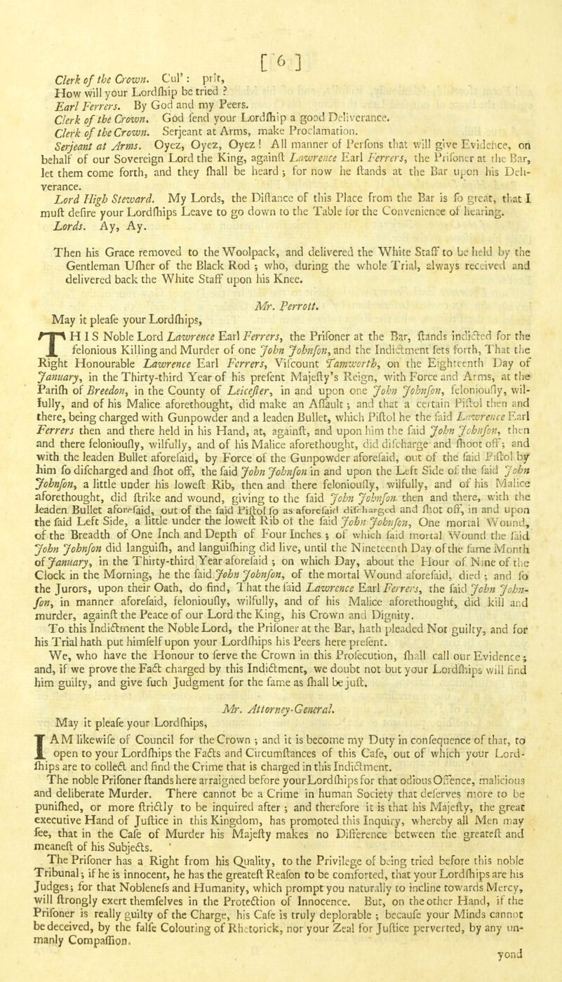 Clerk of the Crown. Cul*: pnt, How will your Lordfhip be tried ? Earl Ferrers. By God and my Peers. Clerk of the Crown. God fend your Lordfhip a good Deliverance. Clerk of the Crown. Serjeant at Arms, make Proclamation. Serjeant at Arms. Oyez, Oyez, Oyez ! All manner of Perfons that will give Evidence, on behalf of our Sovereign Lord the King, againft Lawrence Earl Ferrers, the Prifoner at the Bar, let them come forth, and they (hall be heard ; for now he Hands at the Bar upon his Deli- verance. Lord High Steward. My Lords, the Diftance of this Place from the Bar is fo great, that I muft defire your Lordfhips Leave to go down to the Table for the Convenience of hearing. Lords. Ay, Ay. Then his Grace removed to the Woolpack, and delivered the White Staff to be held by the Gentleman Ufher of the Black Rod ; who, during the whole Trial, always received and delivered back the White Staff upon his Knee. Mr. Perrott. May it pleafe your Lordfhips, THIS Noble Lord Lawrence Earl Ferrers, the Prifoner at the Bar, {lands indicted for the felonious Killing and Murder of one John Johnfon, and the Indictment fets forth, That the Right Honourable Lawrence Earl Ferrers, Vifcount Tamworth, on the Eighteenth Day of January, in the Thirty-third Year of his prefent Majefty's Reign, with Force and Arms, at the Parifh of Breedon, in the County of Leicejter, in and upon one John Johnfon, felonioufly, wil- fully, and of his Malice aforethought, did make an Affault •, and that a certain Piftol then and there, being charged with Gunpowder and a leaden Bullet, which Piftol he the faid Lawrence Earl Ferrers then and there held in his Hand, at, againft, and upon him the faid John Johnfon, then and there felonioufly, wilfully, and of his Malice aforethought, diddifcharge and moot off; and with the leaden Bullet aforefaid, by Force of the Gunpowder aforefaid, out of the faid Pifltol by him fo difcharged and fhot off, the faid John Johnfon in and upon the Left Side of the faid John Johnfon, a little under his loweft Rib, then and there felonioufly, wilfully, and of his Malice aforethought, did ftrike and wound, giving to the faid John Johnfon. then and there, with the leaden Bullet afon-faid, out of the faid Piftol fo as aforefaid difrharged and fhot off, in and upon the faid Left Side, a little under the loweft Rib ot the faid John Johnfon, One mortal Wound, of the Breadth of One Inch and Depth of Four Inches •, of which faid mortal Wound the laid John Johnfon did languifh, and languishing did live, until the Nineteenth Day of the fame Month ot January, in the Thirty-third Year aforefaid ; on which Day, about the Flour of Nine of the Clock in the Morning, he the fad. John Johnfon, of the mortal Wound aforefaid, died ; and fo the Jurors, upon their Oath, do find, That the faid Lawrence Earl Ferrers, the faid John John- fon, in manner aforefaid, felonioufly, wilfully, and of his Malice aforethought, did kill and murder, againft the Peace of our Lord the King, his Crown and Dignity. To this Indictment the Noble Lord, the Prifoner at the Bar, hath pleaded Not guilty, and for his Trial hath put himfelf upon your Lordfhips his Peers here prefent. We, who have the Honour to ferve the Crown in this Profecution, fhall call our Evidence; and, if we prove the Fad charged by this Indictment, we doubt not but your Lordfhips will find him guilty, and give fuch Judgment for the fame as fhall be juft. Mr. Attorney-General. May it pleafe your Lordfhips, IAM likewife of Council for the Crown ; and it is become my Duty in confequence of that, to open to your Lordfhips the Facts and Circumftances of this Cafe, out of which your Lord- ihips are to collect and find the Crime that is charged in this Indictment. The noble Prifoner ftandshere arraigned before your Lordfhips for that odious Offence, malicious and deliberate Murder. There cannot be a Crime in human Society that deferves more to be punifhed, or more ftrictly to be inquired after ; and therefore it is that his Majefty, the great executive Hand of Juftice in this Kingdom, has promoted this Inquiry, whereby all Men may fee, that in the Cafe of Murder his Majefty makes no Difference between the greateft and meaneft of his Subjects. ' The Prifoner has a Right from his Quality, to the Privilege of bdng tried before this noble Tribunal; if he is innocent, he has the greateft Reafon to be comforted, that your Lordfhips are his Judges; for that Noblenefs and Humanity, which prompt you naturally to incline towards Mercy, will ftrongly exert themfelves in the Protection of Innocence. Bur, on the other Hand, if the Prifoner is really guilty of the Charge, his Cafe is truly deplorable ; becaufe your Minds cannot be deceived, by the falfe Colouring of Rhctorick, nor your Zeal for Juftice perverted, by any un- manly Compaffion. yond