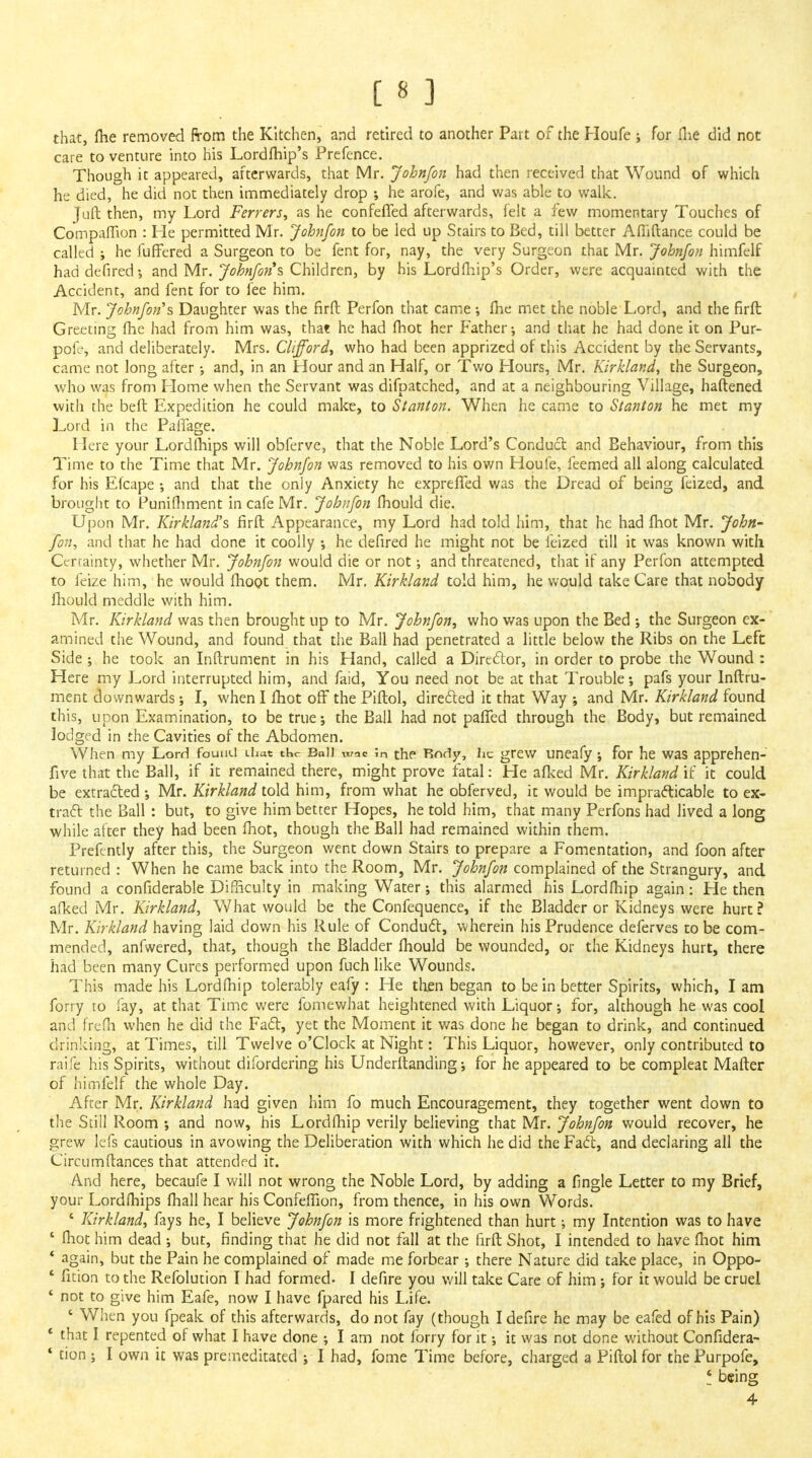 [83 that, (he removed From the Kitchen, and retired to another Part of the Houfe ; for (lie did not care to venture into his Lordlhip's Prefence. Though it appeared, afterwards, that Mr. John/on had then received that Wound of which he died, he did not then immediately drop ; he arofe, and was able to walk. Juft then, my Lord Ferrers, as he confefied afterwards, felt a few momentary Touches of CompafTion : Pie permitted Mr. John/on to be led up Stairs to Bed, till better Afliftance could be called ; he fuffered a Surgeon to be fent for, nay, the very Surgeon that Mr. John/on himfelf haddefired-, and Mr. John/on s Children, by his Lord (hip's Order, were acquainted with the Accident, and fent for to fee him. Mr. Johnfon's Daughter was the firft Perfon that came; (he met the noble Lord, and the firft Greeting (he had from him was, that he had (hot her Father-, and that he had done it on Pur- pofr, and deliberately. Mrs. Clifford, who had been apprized of this Accident by the Servants, came not long after •, and, in an Hour and an Half, or Two Hours, Mr. Kirkland, the Surgeon, who was from Plome when the Servant was difpatched, and at a neighbouring Village, haftened with the beft Expedition he could make, to Stanton. When he came to Stanton he met my Lord in the Palfage. Here your Lordftiips will obferve, that the Noble Lord's Conduct, and Behaviour, from this Time to the Time that Mr. Johnfon was removed to his own Houfe, feemed all along calculated for his Efcape ; and that the only Anxiety he expreffed was the Dread of being feized, and brought to Punifhment in cafe Mr. Johnfon (hould die. Upon Mr. Kirkland's firft Appearance, my Lord had told him, that he had (hot Mr. John- fon, and that he had done it coolly •, he defired he might not be feized till it was known with Certainty, whether Mr. Johnfon would die or not; and threatened, that if any Perfon attempted to feize him, he would (hoot them. Mr. Kirkland told him, he would take Care that nobody mould meddle with him. Mr. Kirkland was then brought up to Mr. Johnfon, who was upon the Bed ; the Surgeon ex- amined the Wound, and found that the Ball had penetrated a little below the Ribs on the Left Side ; he took an Inftrument in his Hand, called a Director, in order to probe the Wound : Here my Lord interrupted him, and faid, You need not be at that Trouble; pafs your Inftru- ment downwards; I, when I (hot off the Piftol, directed it that Way ; and Mr. Kirkland found this, upon Examination, to be true; the Ball had not palfed through the Body, but remained lodged in the Cavities of the Abdomen. When my Lord found chat the Ball wac ;n the Body, he grew uneafy; for he was apprehen- five that the Ball, if it remained there, might prove fatal: He a(ked Mr. Kirkland if it could be extracted •, Mr. Kirkland told him, from what he obferved, it would be impracticable to ex- tract the Ball : but, to give him better Hopes, he told him, that many Perfons had Jived a long while after they had been (hot, though the Ball had remained within them. Prefently after this, the Surgeon went down Stairs to prepare a Fomentation, and foon after returned : When he came back into the Room, Mr. Johnfon complained of the Strangury, and found a considerable Difficulty in making Water; this alarmed his Lordftiip again: He then afked Mr. Kirkland, What would be the Confequence, if the Bladder or Kidneys were hurt? Mr. Kirkland having laid down his Rule of Conduct, wherein his Prudence deferves to be com- mended, anfwered, that, though the Bladder mould be wounded, or the Kidneys hurt, there had been many Cures performed upon fuch like Wounds. This made his Lordftiip tolerably eafy : He then began to be in better Spirits, which, I am forry to fay, at that Time were fomewhat heightened with Liquor; for, although he was cool and frefh when he did the Fact, yet the Moment it was done he began to drink, and continued drinking, at Times, till Twelve o'clock at Night: This Liquor, however, only contributed to raife his Spirits, without difordering his Underftanding; for he appeared to be compleat Mafter of himfelf the whole Day. After Mr. Kirkland had given him fo much Encouragement, they together went down to the Still Room ; and now, his Lordmip verily believing that Mr. Johnfon would recover, he grew lefs cautious in avowing the Deliberation with which he did the Fact, and declaring all the Circumftances that attended it. And here, becaufe I will not wrong the Noble Lord, by adding a (Ingle Letter to my Brief, your Lordftiips (hall hear his Confeffion, from thence, in his own Words. 8 Kirkland, fays he, I believe Johnfon is more frightened than hurt •, my Intention was to have ' (hot him dead ; but, rinding that he did not fall at the firft Shot, I intended to have (hot him * again, but the Pain he complained of made me forbear ; there Nature did take place, in Oppo- ' fition to the Refolucion I had formed. I defire you will take Care of him j for it would be cruel ' not to give him Eafe, now I have fpared his Life. ' When you fpeak of this afterwards, do not fay (though I defire he may be eafed of his Pain) ' that I repented of what I have done ; I am not forry for it; it was not done without Confidera- * tion ; I own it was premeditated ; I had, fome Time before, charged a Piftol for the Purpofe, ! being 4