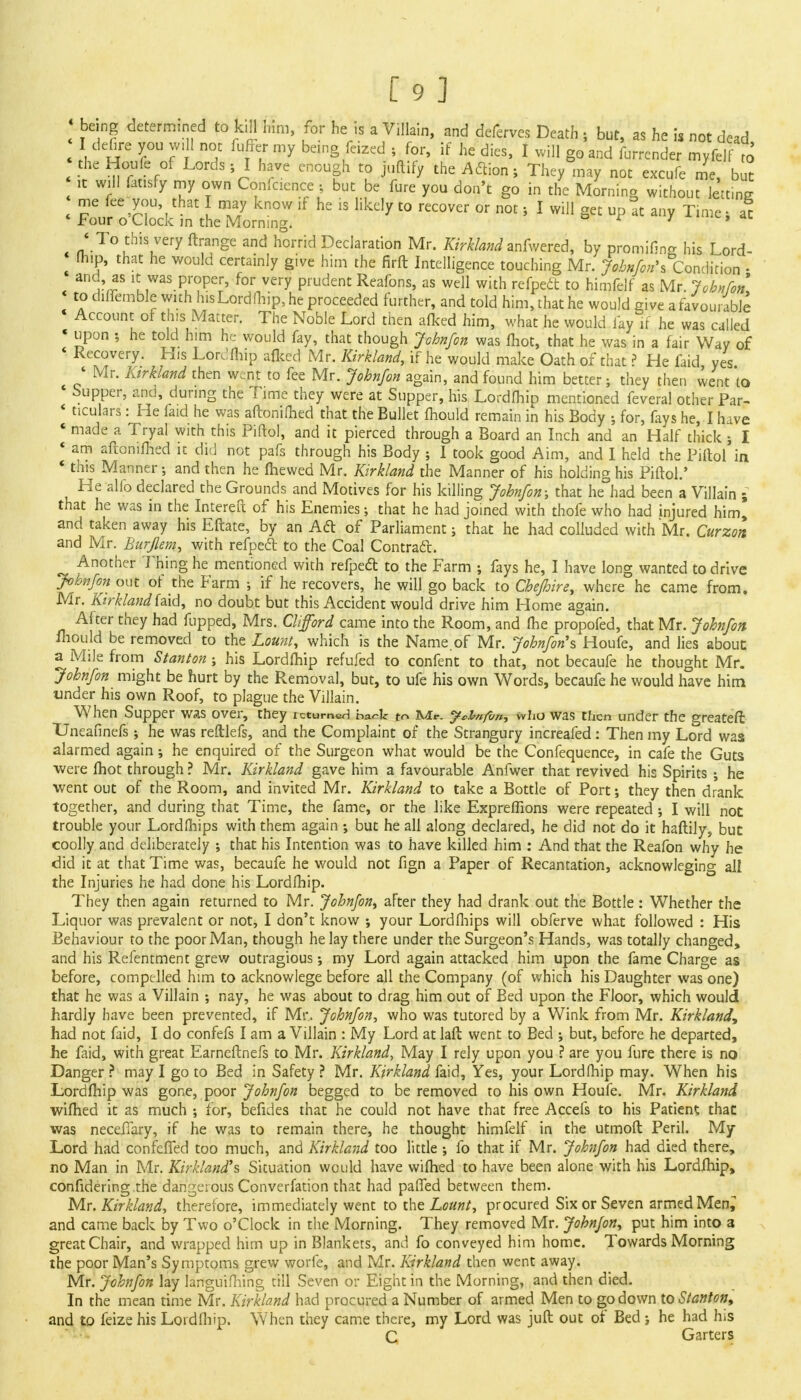 1 being determined to kill Km, for he is a Villain, and deferves Death j but, as he is not dead I defire you wiII not fuffer my being feized ; for, if he dies, I will g0 and furrcnder myfelf to V n°rf f V1 hf e en°UEh CP the A 6110,15 T*7 may not excufe me, bu? it will fatisfy my own Coniaence ; but be fure you don't go in the Morning without letting me fee you that I may know if he is likely to recover or not s I will get up at any Time s at * Four o Clock m the Morning. o i / c» < To this very ftrange and horrid Declaration Mr. &>jWW anfwered, by promifins his Lord- fhip, that he would certainly give him the firft Intelligence touching Mr. John/on^ Condition • ano, as it was proper, for very prudent Reafons, as well with refpeft to himfelf as Mr. Jobnfon to diflemble with his Lordfhip, he proceeded further, and told him, that he would give a favourable j r —r *— r «* *«< wuuju uidivc waui ui mat: ne iaici, yes. , Mr' Ktrkland then went to fee Mr. Jobnfon again, and found him better; they then went to « Supper, and, during the Time they were at Supper, his Lordfhip mentioned feveral other Par- ' ticulars: He faid he was aftonifhed that the Bullet mould remain in his Body ; for, fays he, I have * made a Tryal with this Piftol, and it pierced through a Board an Inch and an Half thick ; I « am aftomfhed it did not pafs through his Body ; 1 took good Aim, and I held the Piftol in * this Manner •, and then he ftiewed Mr. Kirkland the Manner of his holding his Piftol.' He alio declared the Grounds and Motives for his killing Jobnfon; that he°had been a Villain ; that he was in the Intereft of his Enemies: that he had joined with thofe who had injured him* and taken away his Eftate, by an Aft of Parliament; that he had colluded with Mr. Curzort and Mr. Burflem, with refpeft to the Coal Contract. Another Thing he mentioned with refpeft to the Farm ; fays he, I have long wanted to drive Jobnfon out or the Farm ; if he recovers, he will go back to Chejhire, where he came from. Mr. Kirkland faid, no doubt but this Accident would drive him Home again. After they had flipped, Mrs. Clifford came into the Room, and (he propofed, that Mr. Jobnfon ihould be removed to the Lount, which is the Name of Mr. Jobnfon's Houfe, and lies about a Mile from Stanton ; his Lordfhip refufed to confent to that, not becaufe he thought Mr. Jobnfon might be hurt by the Removal, but, to ufe his own Words, becaufe he would have him under his own Roof, to plague the Villain. When Supper was over, they returned ba«-k to Mr. y*Z>»fin, who was then under the greateft Uneafinefs; he was reftlefs, and the Complaint of the Strangury increafed: Then my Lord was alarmed again; he enquired of the Surgeon what would be the Confequence, in cafe the Guts were fhot through ? Mr. Kirkland gave him a favourable Anfwer that revived his Spirits ; he went out of the Room, and invited Mr. Kirkland to take a Bottle of Port; they then drank together, and during that Time, the fame, or the like Expreflions were repeated; I will not trouble your Lordfhips with them again ; but he all along declared, he did not do it haftily, but coolly and deliberately ; that his Intention was to have killed him : And that the Reafon why he did it at that Time was, becaufe he would not fign a Paper of Recantation, acknowleging all the Injuries he had done his Lordfhip. They then again returned to Mr. Jobnfon, after they had drank out the Bottle: Whether the Liquor was prevalent or not, I don't know ; your Lordfhips will obferve what followed : His Behaviour to the poor Man, though he lay there under the Surgeon's Hands, was totally changed, and his Refentment grew outragious; my Lord again attacked him upon the fame Charge as before, compelled him to acknowlege before all the Company (of which his Daughter was one) that he was a Villain ; nay, he was about to drag him out of Bed upon the Floor, which would hardly have been prevented, if Mr.. Jobnfon, who was tutored by a Wink from Mr. Kirkland, had not faid, I do confefs I am a Villain : My Lord atlaft went to Bed ; but, before he departed, he faid, with great Earneftnefs to Mr. Kirkland, May I rely upon you ? are you fure there is no Danger ? may I go to Bed in Safety ? Mr. Kirkland faid, Yes, your Lord (hip may. When his Lordfhip was gone, poor Jobnfon begged to be removed to his own Houfe. Mr. Kirkland wifhed it as much ; for, befides that he could not have that free Accefs to his Patient that was neceffary, if he was to remain there, he thought himfelf in the utmoft Peril. My Lord had confeffed too much, and Kirkland too little ; fo that if Mr. Jobnfon had died there, no Man in Mr. Kirkland*s Situation would have wifhed to have been alone with his Lordfhip, confidering the dangerous Converfation that had paffed between them. Mr. Kirkland, therefore, immediately went to the Lount, procured Six or Seven armed Men^ and came back by Two o'clock in the Morning. They removed Mr. Jobnfon, put him into a great Chair, and wrapped him up in Blankets, and fo conveyed him home. Towards Morning the poor Man's Symptoms grew worfe, and Mr. Kirkland then went away. Mr. Jobnfon lay languifhing till Seven or Eight in the Morning, and then died. In the mean time Mr. Kirkland had procured a Number of armed Men to go down to Stanton, and to feize his Lordfhip. When they came there, my Lord was juft out of Bed ; he had his C Garters