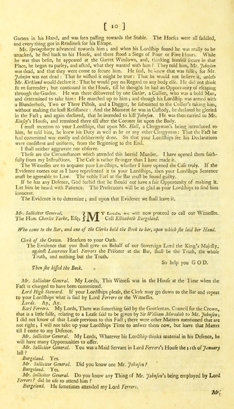 [ > 3 Garters in his Hand, and was feen palling towards the Stable. The Horfes were all faddled, and every thing got in Readinefs for his Efcape. Mr. Springtborpe advanced towards him •, and when his Lordfhip found he was really to be attacked, he fled back to his Houfe, and there flood a Siege of Four or Five Hours. While he was thus befet, he appeared at the Garret Windows, and, thinking himfelf iecure in that Place, he began to parley, and afked, what they wanted with him ? They told him, Mr. Johnfon was dead, and that they were come to fecure him. He faid, he knew that was falfe-, for Mr. Johnfon was not dead : That he wifhed it might be true : That he would not believe it, unlefs Mr. Kirkland would declare it: That he would pay no Regard to any body elfe. He did not think fit to furrender •, but continued in the Floufe, till he thought he had an Opportunity of efcaping through the Garden. He was there difcovered by one Cutler, a Collier, who was a bold Man, and determined to take him : He marched up to him ; and though his Lordfhip was armed with a Blunderbufs, Two or Three Piftols, and a Dagger, he fubmitted to the Collier's taking him, without making the leaft Refiftance : And the Moment he was in Cuftody, he declared he gloried in the Fact; and again declared, that he intended to kill Johnfon. He was then carried to Mr. Kinfey\ Houfe, and remained there till after the Coroner fat upon the Body. 1 muft. mention to your Lordfhips, that upon Mr. Hall, a Clergyman's being introduced to him, he told him, he knew his Duty as well as he or any other Clergyman : That the Fact he had committed was coolly and deliberately done. So that your Lordfhips fee his Declarations- were confiftent and uniform, from the Beginning to the End. I fhall neither aggravate nor obferve. Thefe are the Circumftances which attended this horrid Murder. I have opened them faith- fully from my Inftructions. The Cafe is rather flronger than I have made it. The WitnefTes are to acquaint your Lordfhips, whether I have opened the Cafe truly. If the Evidence comes out as 1 have reprefented it to your Lordfhips, then your Lordfhips Sentence- muft be agreeable to Law. The noble Earl at the Bar muft be found guilty. If he has any Defence, God forbid that he fhould not have a fair Opportunity of making it. Let him be heard with Patience. The Profecutors will be as glad as your Lordfhips to find him innocent. The Evidence is to determine ; and upon that Evidence we (hall leave it. Mr. Sollicitor General, 7 ~j% /r Y Loida, we will now proceed to call our WitnefTes^ The Hon. Charles Torke, Efq; J XVJ- Call Elizabeth Burgeland. Who came to the Bar, and one of the Clerks held the Book to her, upon which fl:e laid her Hand. Clerk of the Crown. Hearken to your Oath. The Evidence that you fhall give on Behalf of our Sovereign Lord the King's Majefly, againfr. Lawrence Earl Ferrers the Prilbner at the Bar, fhall be the Truth, the whole Truth, and nothing but the Truth. So help you GOD. Then fhe kiffed the Book. Mr. Sollicitor General. My Lords, This Witnefs was in the Houfe at the Time when the Fact is charged to have been committed. Lord High Steward. If your Lordfhips pleafe, the Clerk may go down to the Bar and repeat to your Lordfhips what is faid by Lord Ferrers or the WitnefTes. Lords. Ay, Ay. Earl Ferrers. My Lords, There was fomething faid by the Gentleman, Council for the Crown, that is a little falfe, relating to a Leafe faid to be given by Sir William Meredith to Mr. Johnfon; I did not know of that Leafe previous to this Fact; there were other Matters mentioned that are not right I will not take up your Lordfhips Time to anfwer them now, but leave that Matter till I come to my Defence. Mr. Sollicitor General. My Lords, Whatever his Lordfhip thinks material in his Defence, he will have many Opportunities to offer. Mr. Sollicitor General. You was a Maid Servant in Lord Ferrers's Houfe the i ith of January laft ? Burgeland. Yes. Mr. Sollicitor General. Did you know one Mr. Johnfon ? Burgeland. Yes. Mr. Sollicitor General. Do you know any Thing of Mr. Johnfon\ being employed by Lord Ferrers ? did he ufe to attend him ? Burgeland. He fometimes attended my Lord Ferrers. Mr;