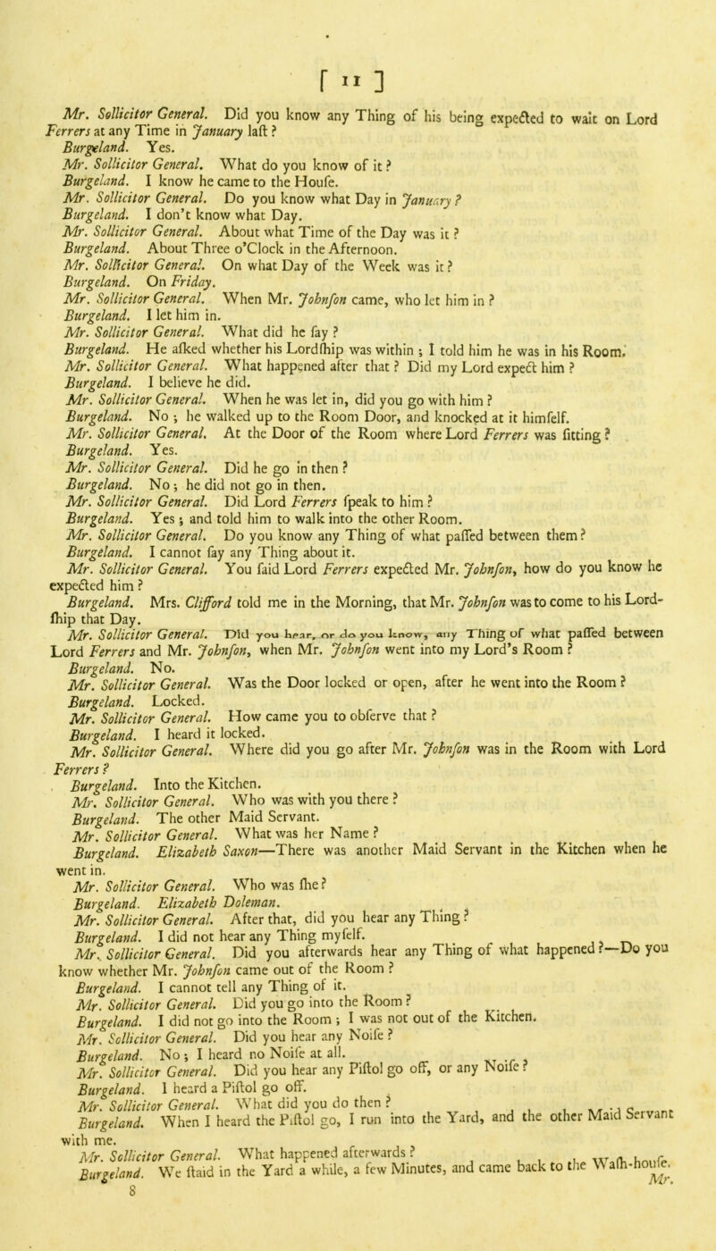 r» ] Mr. Sollicitor General. Did you know any Thing of his being expected to wait on Lord Ferrers at any Time in January laft ? Burgeland. Yes. Mr. Sollicitor General. What do you know of it ? Burgeland. I know he came to the Houfe. Mr. Sollicitor General. Do you know what Day in January ? Burgeland. I don't know what Day. Mr. Sollicitor General. About what Time of the Day was it ? Burgeland. About Three o'Clock in the Afternoon. Mr. Solicitor General. On what Day of the Week was it ? Burgeland. On Friday. Mr. Sollicitor General. When Mr. Johnfon came, who let him in ? Burgeland. I let him in. Mr. Sollicitor General. What did he fay ? Burgeland. He afked whether his Lordfhip was within ; I told him he was in his Room. Mr. Sollicitor General. What happened after that ? Did my Lord expect him ? Burgeland. I believe he did. Mr. Sollicitor General. When he was let in, did you go with him ? Burgeland. No •, he walked up to the Room Door, and knocked at it himfelf. Mr. Sollicitor General. At the Door of the Room where Lord Ferrers was fitting ? Burgeland. Yes. Mr. Sollicitor General. Did he go in then ? Burgeland. No ; he did not go in then. Mr. Sollicitor General. Did Lord Ferrers fpeak to him ? Burgeland. Yes; and told him to walk into the other Room. Mr. Sollicitor General. Do you know any Thing of what paffed between them ? Burgeland. I cannot fay any Thing about it. Mr. Sollicitor General. You faid Lord Ferrers expected Mr. Johnfon, how do you know he expected him ? Burgeland. Mrs. Clifford told me in the Morning, that Mr. Johnfon was to come to his Lord- ftiip that Day. Mr. Sollicitor General. Did you hpar, <->r do you know, any Thing of what paffed between Lord Ferrers and Mr. Johnfon, when Mr. Johnfon went into my Lord's Room ? Burgeland. No. Mr. Sollicitor General. Was the Door locked or open, after he went into the Room ? Burgeland. Locked. Mr. Sollicitor General. How came you to obferve that ? Burgeland. I heard it locked. Mr. Sollicitor General. Where did you go after Mr. Johnfon was in the Room with Lord Ferrers ? Burgeland. Into the Kitchen. Mr. Sollicitor General. Who was with you there ? Burgeland. The other Maid Servant. Mr. Sollicitor General. What was her Name ? Burgeland. Elizabeth Saxon—There was another Maid Servant in the Kitchen when he went in. Mr. Sollicitor General. Who was me ? Burgeland. Elizabeth Doleman. Mr. Sollicitor General. After that, did you hear any Thing ? Burgeland. I did not hear any Thing myfelf. Mr.. Sollicitor General. Did you afterwards hear any Thing of what happened ?—Do you know whether Mr. Johnfon came out of the Room ? Burgeland. I cannot tell any Thing of it. Mr. Sollicitor General. Did you go into the Room ? Burgeland. I did not go into the Room ; I was not out of the Kitchen. Mr. Sollicitor General. Did you hear any Noife ? Burgeland. No •, I heard no Noife at all. Mr. Sollicitor General. Did you hear any Piftol go off, or any Noile r Burgeland. 1 heard a Piftol go off. Mr. Sollicitor General. What did you do then ? _ . . Burgeland. When I heard the Piftol go, I run into the Yard, and the other Maid Servant with me. Mr. Sollicitor General. What happened afterwards ? . ■ y, Burgeland. We ftaid in the Yard a while, a few Minutes, and came back to the Walh-houUr. 8