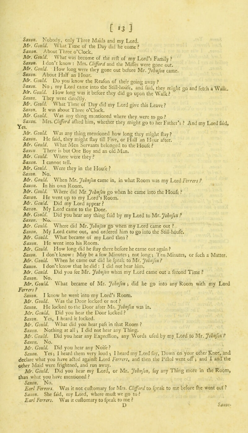 Saxon. Nobody, only Three Maids and my Lord. Mr. Gould. What Time of the Day did he come ? Saxon. About Three o'Clock. Mr. Gould. What was become of the reft of my Lord's Family ? Saxon. 1 don't know : Mrs. Clifford and the MifTes were gone out. Mr. Gould. How long were they gone out before Mr. John/on came. Saxon. About Half an Hour. Mr. Gould. Do you know the Reafon of their going away ? Saxon. No ; my Lord came into the Still-houfe, and faid, they might go and fetch a Walk. Mr. Gould. How long was it before they did go upon the Walk? Saxon. They went directly. Mr. Gould. What Time of Day did my Lord give this Leave? Saxon. It was about Three o'Clock. Mr. Gould. Was any thing mentioned where they were to <*o ? x- Saxon. Mrs. Clifford afked him, whether they might go to her Father's ? And my Lord faid, Yes. Mr. Gould. Was any thing mentioned how long they might ftay ? Saxon. He faid, they might ftay till Five, or Half an Hour after. Mr. Gould. What Men Servants belonged to the Houfe ? Saxcn There is but One Boy and an old Man. Mr. Gould. Where were they ? Saxon. I cannot tell. Mr. Gould. Were they in the Houfe ? Saxon. No. Mr. Gould. When Mr. John/on came in, in what Room was my Lord Ferrers ? Saxon. In his own Room. Mr. Gould. W'here did Mr. John/on go when he came into the Houfe ? Saxon. He went up to my Lord's Room. Mr. Gould. Did my Lord appear ? Saxon. My Lord came to the Door. Mr. Gould. Did you hear any thing faid by my Lord to Mr. Johnjon t Saxon. No. Mr. Gould. Where did Mr. Johnjon go when my JLord came out ? Saxon. My Lord came out, and ordered him to go into the Still-houfe. Mr. Gould. What became of my Lord then? Saxon. He went into his Room. Mr. Gould. How long did he ftay there before he came out again ? Saxon. I don't know : May be a few Minutes •, not long Ten Minutes, or fuch a Matter. Mr. Gould. When he came out did lie fpeak to Mr. Johnjon? Saxon. I don't know that he did : I did not hear him. Mr. Gould. Did you fee Mr. Johnjon when my Lord came out a fecond Time ? Saxon. No. Mr. Gould. What became of Mr. John/on ; did he go into any Room with my Lord Ferrers ? Saxon. I know he went into my Lord's Room. Mr. Gould. Was the Door locked or not ? Saxon. He locked to the Door after Mr. Johnfon was in. Mr. Gculd. Did you hear the Door locked ? Saxon. Yes, I heard it locked. Mr. Gould. What did you hear pafs in that Room ? Saxcn. Nothing at all ; I did not hear any Thing. Mr. Could. Did you hear any Exprtfiion, any Words ufed by my Lord to Mr. John/on? Saxon. No. Mr. Gould. Did you hear any Noife ? Saxon. Yes-, I heard them very loud I heard my Lord fay, Down on your other Knee, and declare what you have acted againlt Lord Ferrers, and then the Piftol went off; and I and the Other Maid were frightned, and run away. Mr. Gould. Did you hear my Lord, or Mr. John/on, fay any Thing more in the Room, than what you have mentioned ? Saxcn. No. Earl Ferrers. Was it not cuftomary for Mrs. Clifford to fpeak to me before fhe went out ? Saxon. She faid, my Lord, where muft we go to ? Earl Ferrers. Was it cuftomary to fpeak to me ? D Saxon'