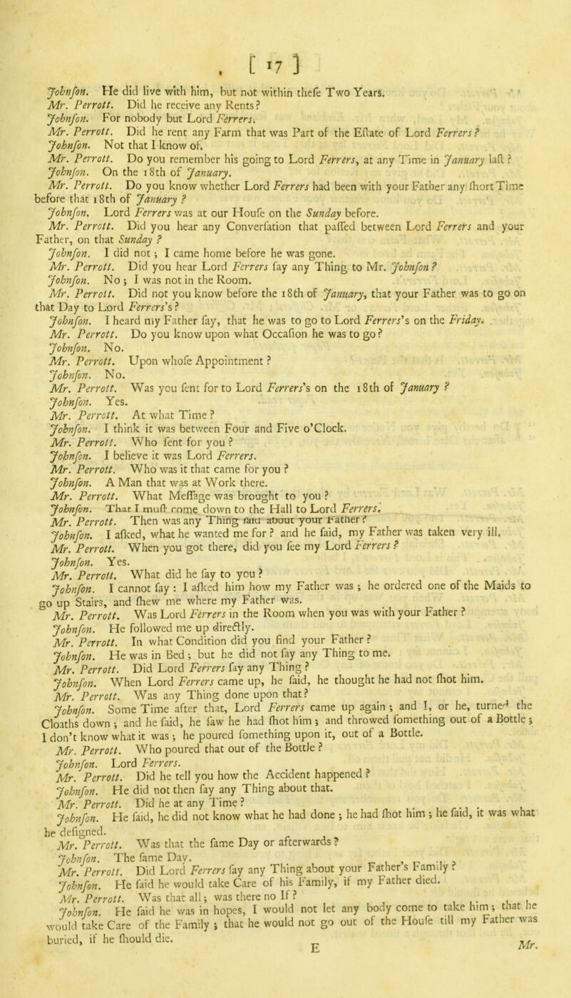 . [ >7 ] Johnfon. He did live with him, but not within thefe Two Years. Mr. Perrott. Did he receive any Rents ? Johnfon. For nobody but Lord Ferrers. Mr. Perrott. Did he rent any Farm that was Part of the EPcate of Lord Ferrers ? Johnfon. Not that 1 know of. Mr. Perrott. Do you remember his going to Lord Ferrers, at any Time in January lafl ? John/on. On the 18th of January. Mr. Perrott. Do you know whether Lord Ferrers had been with your Father any IhortTime before that 18th of January ? Johnfon. Lord Ferrers was at our Houfe on the Sunday before. Mr. Perrott. Did you hear any Converfation that pafTed between Lord Ferrers and your Father, on that Sunday ? Johnfon. I did not; I came home before he was gone. Mr. Perrott. Did you hear Lord Ferrers fay any Thing to Mr. Johnfon? Johnfon. No ; I was not in the Room. Mr. Perrott. Did not you know before the 18th of January, that your Father was to go on that Day to Lord Ferrers\ ? Johnfon. I heard my Father fay, that he was to go to Lord Ferrers's on the Friday. Mr. Perrott. Do you know upon what Occafion he was to go ? Johnfon. No. Mr. Perrott. Upon whofe Appointment ? Johnfon. No. Mr. Perrott. Was you fent for to Lord Ferrers\ on the 18 th of January ? Johnfon. Yes. Mr. Perrott. At what Time ? Johnfon. I think it was between Four and Five o'Clock. Mr. Perrott. Who fent for you ? Johnfon. I believe it was Lord Ferrers. Mr. Perrott. Who was it that came for you ? Johnfon. A Man that was at Work there. Mr. Perrott. What Meflage was brought to you ? Johnfon. That I muft- mme down to the Hall to Lord Ferrers. Mr. Perrott. Then was any Thing raiu auout your t attier ? Johnfon. I afked, what he wanted me for ? and he faid, my Father was taken very ill. Mr. Perrott. When you got there, did you fee my Lord Ferrers ? Johnfon. Yes. Mr. Perrott. What did he fay to you ? Johnfon. I cannot fay : I afked him how my Father was ; he ordered one of the Maids to go up Stairs, and fhew me where my Father was. Mr. Perrott. Was Lord Ferrers in the Room when you was with your Father ? Johnfon. He followed me up directly. Mr. Perrott. In what Condition did you find your Father ? Johnfon. He was in Bed ; but he did not fay any Thing to me. Mr. Perrott. Did Lord Ferrers fay any Thing ? Johnfon. When Lord Ferrers came up, he faid, he thought he had not mot him. Mr. Perrott. Was any Thing done upon that? Johnfon. Some Time after that, Lord Ferrers came up again and I, or he, turned the Cloaths down ; and he faid, he few he had (hot him and throwed fomething out of a Bottle ; I don't know what it was •, he poured fomething upon it, out of a Bottle. Mr. Perrott. Who poured that out of the Bottle ? Johnfon. Lord Ferrers. Mr. Perrott. Did he tell you how the Accident happened ? Johnfon. He did not then fay any Thing about that. Mr. Perrott. Did he at any Time ? . Johnfon. He faid, he did not know what he had done ; he had ihot him ; he faid, it was what he defigned. Mr. Perrott. Was that the fame Day or afterwards ? Johnfon. The fame Day. Mr Perrott. Did Lord Ferrers fay any Thing about your Father s Fam;ly i Johnfon. He faid he would take Care of his Family, if my Father died. Mr. Perrott. Was that all; was there no If ? Johnfon. He faid he was in hopes, I would not let any body come to take him; tnat he would take Care of the Family > that he would not go out of the Houfe till my Father was buried, if he (hould die. ^f