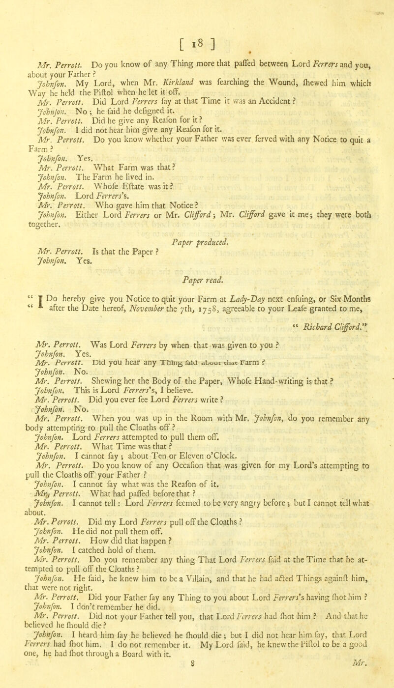 Mr. Perrott. Do you know of any Thing more that paffed between Lord Ferrers and you, about your Father ? Johnfon. My Lord, when Mr. Kirkland was fearching the Wound, mewed him which Way he held the Piftol when he let it off. Mr. Perrott. Did Lord Ferrers fay at that Time it was an Accident ? Johnjon. No he faid he defigned it. Mr. Perrott. Did he give any Reafon for it ? Johnfon. I did not hear him give any Reafon for it. Mr. Perrott. Do you know whether your Father was ever ferved with any Notice to quit a Farm ? Johnfon. Yes. Mr. Perrott. What Farm was that ? Johnfon. The Farm he lived in. Mr. Perrott. Whofe Eftate was it ? Johnfon. Lord Ferrers^. Mr. Perrott. Who gave him that Notice ? Johnfon. Either Lord Ferrers or Mr. Clifford; Mr. Clifford gave it me; they were both together. Paper produced. Mr. Perrott. Is that the Paper ? Johnfon. Yes. Paper read.  T Do hereby give you Notice to quit your Farm at Lady-Bay next enfuing, or Six Months  * after the Date hereof, November the 7th, 1758, agreeable to your Leafe granted to me,  Richard Clifford. Mr. Perrott. Was Lord Ferrers by when that was given to you ? Johnfon. Yes. Mr. Perrott. Did you hear any Thing fitfu about that Farm r Johnfon. No. Mr. Perrott. Shewing her the Body of the Paper, Whofe Hand-writing is that ? Johnfon. This is Lord Ferrers's, I believe. Mr. Perrott. Did you ever fee Lord Ferrers write ? Johnfon. No. Mr. Perrott. When you was up in the Room with Mr. Johnfon, do you remember any body attempting to pull the Cloaths off? Johnfon. Lord Ferrers attempted to pull them off. Mr. Perrott. What Time was that ? Johnfon. I cannot fay ; about Ten or Eleven o'Clock. Mr. Perrott. Do you know of any Occafion that was given for my Lord's attempting to pull the Cloaths off your Father ? Johnfon. I cannot fay what was the Reafon of it. Mr,, Perrott. What had paffed before that ? Johnfon. I cannot tell: Lord Ferrers feemed to be very angry before; but I cannot tell what about. Mr. Perrott. Did my Lord Ferrers pull off the Cloaths ? Johnfon. He did not pull them off. Mr. Perrott. How did that happen ? Johnfon. I catched hold of them. Mr. Perrott. Do you remember any thing That Lord Ferrers faid at the Time that he at- tempted to pull off the Cloaths ? Johnfon. He faid, he knew him to be a Villain, and that he had acted Things againft him, that were not right. Mr. Perrott. Did your Father fay any Thing to you about Lord Ferrers's having mot him ? Johnfon. I don't remember he did. Mr. Perrott. Did not your Father tell you, that Lord Ferrers had mot him ? And that he believed he mould die ? Johnfon. I heard him fay he believed he mould die; but I did not hear him fay, that Lord Ferrers had fhot him. 1 do not remember it. My Lord faid, he knew the Piftol to be a good one, he had mot through a Board with it. 8 Mr.