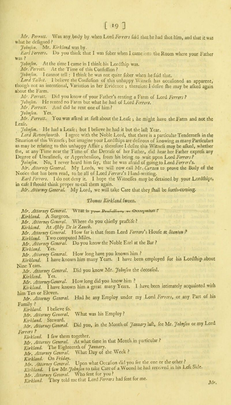 Mr. Perrott. Was any body by when Lord Ferrers faid that he had fhot him, and that it was what he defigned ? Jobnfon. Mr. Kirkland was by. Earl Ferrers. Do you think that I was fober when I came into the Room where your Father Was ? John/on. At the time I came in I think his Lordfhip was. Mr. Perrott. At the Time of this Confcflion ? John/on. I cannot tell : I think he was not quite fober when he faid that. Lord Talbot. 1 believe the Confufion of this unhappy Witnefs has occafioned an apparent, though not an intentional, Variation in her Evidence ; therefore I defire fhe may be afked again about the Farm. Mr. Perrott. Did you know of your Father's renting a Farm of Lord Ferrers ? Johnfon. He rented no Farm but what he had of Lord Ferrers. Mr. Perrott. And did he rent one of him ? Johnfon. Yes. Mr. Perrott. You was afked at firft about the Leafe ; he might have the Farm and not the Leafe. Johnfon. He had a Leafe •, but I believe he had it but the laft Year. Lord Ravenfworth. I agree with the Noble Lord, that there is a particular Tendernefs in the Situation of this Witnefs •, but imagine your Lord (hips are defirous of knowing as many Particulars as may be relating to this unhappy Affair therefore I defire this Witnefs may be afked, whether fhe, at any Time near the Time of the Deceafe of her Father, did hear her Father exprefs any Degree of Uneafinefs, or Apprehenfion, from his being to wait upon Lord Ferrers ? Johnfon. No, I never heard him fay, that he was afraid of going to Lord Ferrers^. Mr. Attorney General. My Lords, we will now call Mr. Curzcn to prove the Body of the Notice that has been read, to be all of Lord Ferrers's Hand-writing. Earl Ferrers. I do not deny it. I hope the Witneffes may be detained by your Lordfhips, in cafe I fhould think proper to call them again. Mr. Attorney General. My Lord, we will take Care that they fhall be forth-coming. Thomas Kirkland fworn. Mr. Attorney General. Wnat is your p*-©f«m on j 01 Kirkland. A Surgeon. Mr. Attorney General. Where do you chiefly practife ? Kirkland. At Afhby Be la Touch. Mr. Attorney General. How far is that from Lord Ferrers's Houfe at Stanton ? Kirkland. Two computed Miles. Mr. Attorney General. Do you know the Noble Earl at the Bar ? Kirkland. Yes. Mr. Attorney General. How long have you known him ? Kirkland. I have known him many Years. 1 have been employed for his Lordfhip about Nine Years. Mr. Attorney General. Did you know Mr. Johnfon the deceafed. Kirkland. Yes. Mr. Attorney General. How long did you know him ? Kirkland. I have known him a great many Years. I have been intimately acquainted with him Ten or Eleven. _ . Mr. Attorney General. Had he any Employ under my Lord Ferrers, or any 1 art or his Family ? Kirkland. I believe fo. Mr. Attorney General. What was his Employ ? Kirkland. Steward. , Mr. Attorney General. Did you, in the Month of January laft, fee Mr. Johnfon or my Lord Ferrers ? Kirkland. I faw them together. Mr. Attorney General. At what time in that Month in particular ? Kirkland. The Eighteenth of January. Mr. Attorney General. What Day of the Week ? Kirkland. On Friday. Mr. Attorney General. Upon what Occafion did you fee the one or the other r* Kirkland. I faw Mr. Johnfon to take Care of a Wound he had receded in his Lett bide. Mr. Attorney General. Who fent for you ? Kirkland. They told me that Lord Ferrers had fent for me.