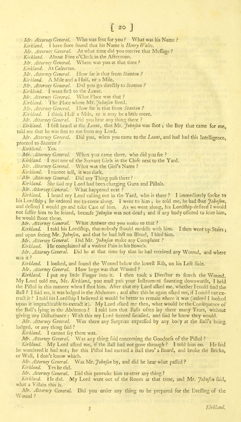 Mr. Attorney General. Who was fent for you ? What was his Name ? Kirkland. I have fince found that his Name is Henry V/ales. Mr. Attorney General. At what time did you receive that Meflage ? Kirkland. About Five o'Clcck in the Afternoon. Mr. Attorney General. Where was you at that time ? Kirkland. At Caleorton. Mr. Attorney General. How far is that from Stanton ? Kirkland. A Mile and a Half, or a Mile. Mr. Attorney General. Did you go directly to Stanton ? Kirkland. I went fir ft to the Lounl. Mr. Attorney General. What Place was that ? Kirkland. The Place where Mr. John/on lived. Mr. Attorney General. How far is that from Stanton ? Kirkland. I think Half a Mile, or it may be a little more. Mr. Attorney General. Did you hear any thing there ? Kirkland. I firft heard at the Leant, that Mr. John/on was (hot; the Boy that came for me, told me that he was fent to me from my Lord. Mr. Attorney General. Did you, when you came to the Lount, and had had this Intelligence, proceed to Stanton ? Kirkland. Yes. Mr. Attorney General. When you came there, who did ycu fee ? Kirkland. I met one of the Servant Girls in the Clofe next to the Yard. Mr. Attorney General. What was the Girl's Name ? Kirkland. I cannot tell, it was dark. Mr. Attorney General. Did any Thing pafs there ? • Kirkland. She faid my Lord had been charging Guns and Piftols. Mr. Attorney General. What happened next ? Kirkland. I heard my Lord calling out in the Yard, who is there ? I immediately fpoke to his Lordfhip ; he ordered me to come along. I went to him •, he told me, he had (hot John/on, and defired I would go and take Care of him. As we went along, his Lordfhip defired I would not fuffer him to be feized, becaufe John/on was not dead j and if any body offered to feize him, he would (hoot them. Mr. Attorney General. What Anlwer aia you make to that ? Kirkland. I told his Lordfhip, that nobody fhould meddle with him. I then went up Stairs; and upon feeing Mr. Johnfon, and that he had loft no Blood, I bled him. Mr. Attorney General. Did Mr. John/on make any Complaint ? Kirkland. He complained of a violent Pain in his Bowe's. Mr. Attorney General. Did he at that time fay that he had received any Wound, and where was it ? Kirkland. I looked, and found the Wound below the Ioweft Rib, on his Left Side. Mr. Attorney General. How large was that Wound ? Kirkland. I put my little Finger into it. I then took a Director to fearch the Wound. My Lord told me, Mr. Kirkland, you muft pafs your Inftrument flaunting downwards, I held the Piftol in this manner when I fhot him. After that my Lord afked me, whether I could find the Ball ? I faid no> it was lodged in the Abdomen ; and after this he again afked me, if I could not ex- tract: it ? I told his Lordfhip I believed it would be better to remain where it was (indeed I looked upon it impracticable to extract it). My Lord afked me then, what would be the Confequence of the Ball's lying in the Abdomen ? I told him that Balls often lay there many Years, without giving any Difturbance : With this my Lord feemed fatisfied, and faid he knew they would, Mr. Attorney General. Was there any Surprize expreffed by any body at the Bali's being lodged, or any thing faid ? Kirkland. I cannot fay there was. Mr. Attorney General. Was any thing faid concerning the Goodnefs of the Piftol ? Kirkland. My Lord afked me, if the Ball had not gone through ? I told him no. He faid he wondered it had not; for this Piftol had carried a Ball thro' a Board, and broke the Bricks, or Wall, I don't know which. Mr. Attorney General. W'as Mr. Johnfon by, and did he hear what pafled ? Kirkland. Yes he did. Mr. Attorney General. Did this provoke him to utter any thing ? Kirklaxd. He did. My Lord went out of the Room at that time, and Mr. Johnfon faid, what a Villain this is. Mr. Attorwy General. Did you order any thing to be prepared for the Drefilng of the Wound ? 3