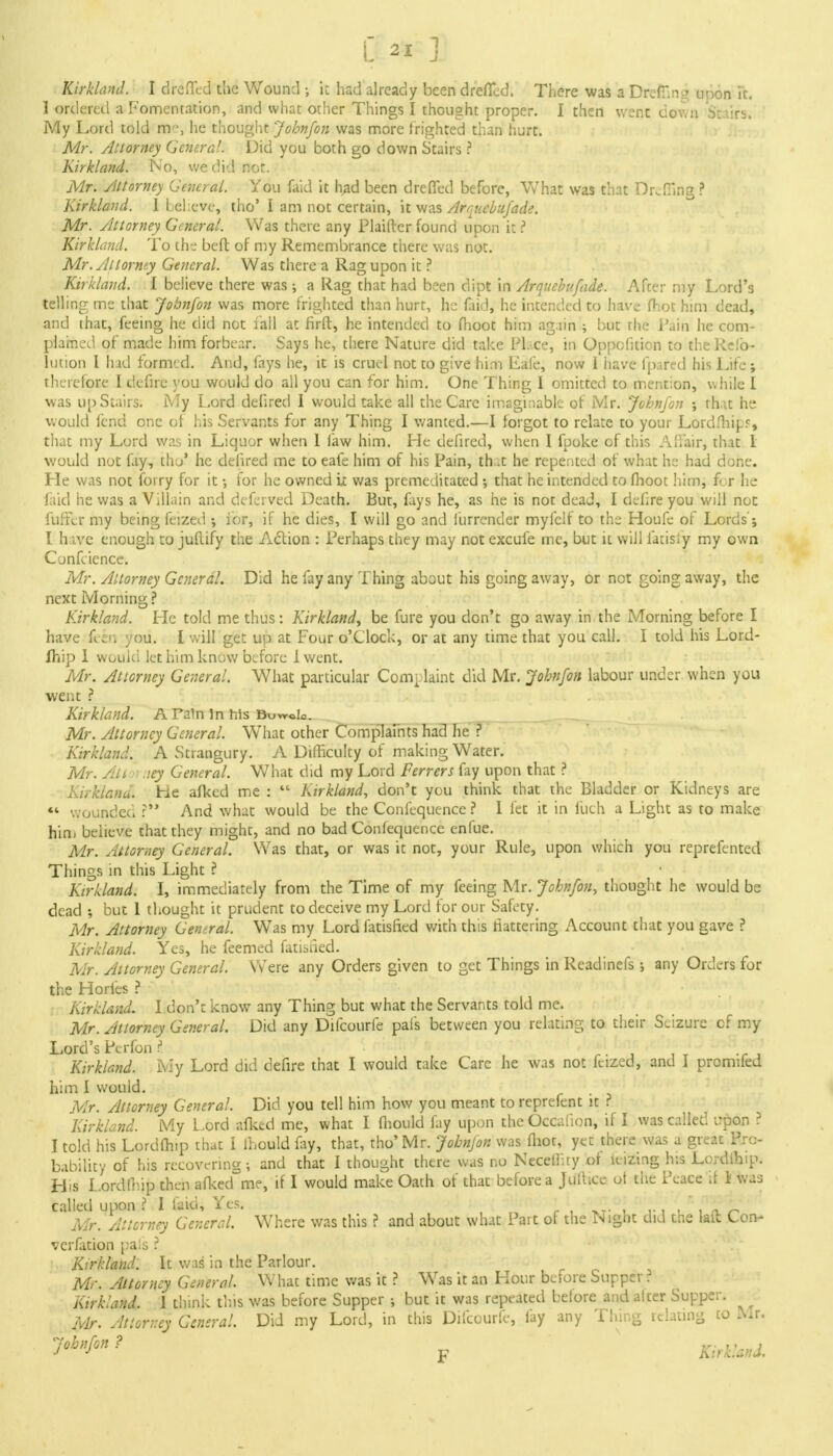 Kirkland. I dreffed the Wound ; it had already been dreffed. There was a DrefT.n:.?: upon it. 1 ordered a Fomentation, and what other Things I thought proper. I then went down Stairs. My Lord told mr', he thought John/on was more frighted than hurt. Mr. Attorney General. Did you both go down Stairs ? Kirkland. No, we did not. Mr. Attorney General. You faid it had been dreflTed before, What was that Drcfiing? Kirkland. I believe, tho' I am not certain, it was Arnuebufade. Mr. Attorney General. Was there any Plaifter found upon it ? Kirkland. To the beft of my Remembrance there was not. Mr. Attorney General. Was there a Rag upon it ? Kirkland. I believe there was ; a Rag that had been dipt in Arquebufade. After my Lord's telling me that Jobnfon was more frighted than hurt, he laid, he intended to have (hot him dead, and that, feeing he did not fall at firft, he intended to fhoot him again ; but the Pain he com- plained of made him forbear. Says he, there Nature did take Ph.ce, in Oppofition to the Refo- lution I had formed. And, fays he, it is cruel not to give him Eafe, now I have lpared his Life; therefore I defire you would do all you can for him. One Thing I omitted to mention, while I was up Stairs. My Lord defired I would take all the Care imaginable of Mr. John/on ; rhat he would fend one ot his Servants for any Thing I wanted.—I forgot to relate to your Lordfhipf, that my Lord was in Liquor when 1 law him. He defired, when I fpoke of this Affair, that I would not lay, tho' he defired me to eafe him of his Pain, (hat he repented of what he had done. He was not forry for it •, for he owned it was premeditated •, that he intended to fhoot him, fcr he laid he was a Villain and deferved Death. But, fays he, as he is not dead, I define you will not fuffcr my being feized •, for, if he dies, I will go and furrender myfclf to the Houfe of Lords'; I hive enough to juftify the Action : Perhaps they may not excufe me, but it will fatisiy my own Conference. Mr. Attorney Generdl. Did he fay any Thing about his going away, or not going away, the next Morning ? Kirkland. He told me thus: Kirkland, be fure you don't go away in the Morning before I have fefal you. I will get up at Four o'clock, or at any time that you call. I told his Lord- Ihip 1 would let him know before Iwent. Mr. Attorney General. What particular Complaint did Mr. John/on labour under when you went ? Kirkland. A Tain in his Mr. Attorney General. What other Complaints had lie ? Kirkland. A Strangury. A Difficulty of making Water. Mr. Aii ,iey General. What did my Lord Ferrers fay upon that ? Kirklana. He afked me :  Kirkland, don't you think that the Bladder or Kidneys are «« wounded r And what would be the Confequence ? I let it in Fuch a Light as to make him believe that they might, and no bad Confequence enfue. Mr. Attorney General. Was that, or was it not, your Rule, upon which you reprefented Things in this Light ? Kirkland. I, immediately from the Time of my feeing Mr. Jobnfon, thought he would be dead •, but 1 thought it prudent to deceive my Lord for our Safety. Mr. Attorney General. Was my Lord fatisfied with this flattering Account that you gave ? Kirkland. Yes, he feemed fatisiied. Mr. Attorney General. Were any Orders given to get Things in Readinefs; any Orders for the Horfes ? i Kirkland. I don't know any Thing but what the Servants told me. Mr. Attorney General. Did any Difcourfe pal's between you relating to their Seizure of my Lord's Pcrfon P JT Kirkland. My Lord did defire that I would take Care he was not feized, and I promifed him I would. Mr. Attorney General. Did you tell him how you meant to reprefent it ? Kirkland. My Lord afked me, what I fhould fay upon the Occalion, if I was called upon ? I told his Lordflnp that I ihould fay, that, tho'Mr. Jobnfon was foot, yet there was a great Pro- bability of his recovering; and that I thought there was no Neceifty of luzing his Lordlhip. His Lordfhip then afked me, if I would make Oath of that before a J u It ice ot the Peace if 1 Was called upon ? I faid, Yes. , , , n. ^ Mr. Attorney General. Where was this ? and about what Part of the Night did the lalt Con- vcrfation pals ? Kirkland. It was in the Parlour. Mr. Attorney General. What time was it ? Was it an Hour before Supper. Kirkland. 1 think this was before Supper ; but it was repeated before and alter Supper. Mr. Attorney General. Did my Lord, in this Difcourfe, fay any Thing relating to Mr. 7°bnf°n? ' v Kirkland.