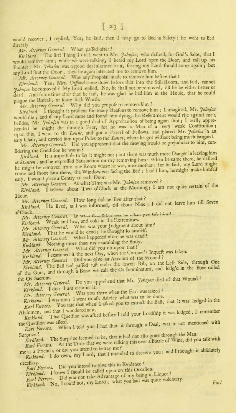 would recover •, I replied, YeSj he faid, then I may go to Bed in Safety ; he went to Bed dire£tly. Mr. Attorney General. What patted after ? Kirkland. The firft Thing I did I went to Mr. Jobnfon, who defired, for God's Sake, that I would remove him •, while we were talking, I heard my Lord open the Door, and call up his Pointer: Mr. Jobnfon was a good deal alarmed at it, fearing my Lord fliould come again ; but my Lord fhui the- Door •, then he again intreated me to remove him. Mr. Attorney General. Was any Propofal made to remove him before that? Kirkland. Yes-, Mrs. Clifford came down before that into the Still Room, and faid, cannot Jobnfon be removed ? My Lord replied, No, he fhall not be removed, till he be either better or dea l : And fome time after that he laid, he was glad he had him in the Houie, that he could plague the Rafcal •, or fome fuch Words. Mr. Attorney General. Why did you propofe to remove him ? Kirkland. I thought it prudent for many Reafons to remove him 1 imagined, Mr. Jobnfon would die and if my Lord came and found him dying, his Kefentment would rife againll me ; bettdes Mr Jobnfon was in a good deal of Apprehenfion of being again fhot; I really appre- hended he might die through Fear, for he was a Man of a very weak Confhtution ; upon this, I went to the Lount, and got a Parcel of Fellows, and placed Mr. Jobnfon in an e'afv Chair and carried him upon Poles to the Lounl, where he got without being much fat.gued. Mr. Attorney General. Did you apprehend that the moving would be prejudicial to him, con- fiderin the Condition he was in ? . . ,. Kirkland. It is impofTible to fay it might not •, but there was much more Danger m leaving him at Stanton \ and he expreffed Satisfaction on my removing him : When he came there he de red he might be removed from one Room where he was, into another j for he faid, my Lord might come and moot him there, the Window was facing the Bed , I told him, he might make himfelf eafy, 1 would place a Centry at each Door. Mr Attorney General. At what Time was Mr Jobnfon removed ? Zkland. /believe about Two o'Clock in the Morning; I am not quite certain of the ^°Mr. Attorney General. How long did he live after that ? . .,, q Zkland. He lived, as I was informed, till about Nine j I did not leave him tiH Seven o'Cloek. , , r i,• j Mr Attorney General. In ww — h* »Ip~ y° '»m Kirlkand. Weak and low, and cold in the Extremities. Mr. Attorney General. What was your Judgment about him? Kirkland. That he would be dead 5 he thought fo himielf Mr Attorney General. What happened after he was c,ead ? Kirkland. Nothing more than my examining the Body. Tfr^J&Stttt SgW Left Side through One ofthfcl/and through fBone'we call the Os Inominatum, and lodg'd .. the Bone called » M General. Do you apprehend that Mr. Johnfi of *•« W°und ? *5&-lt?S^*- before I told your Lordlhip it was lodged; I remember ^SffiT wtn I told you I had mot it through a Deal, was it not mentioned with » ^ceive you , and I thought ,t abfo.utely Kirkland. 1 knew^ia Advanrtage of my being in Liquor f £ffiffN0.^K -y Lord wL you faid was quite voluntary.