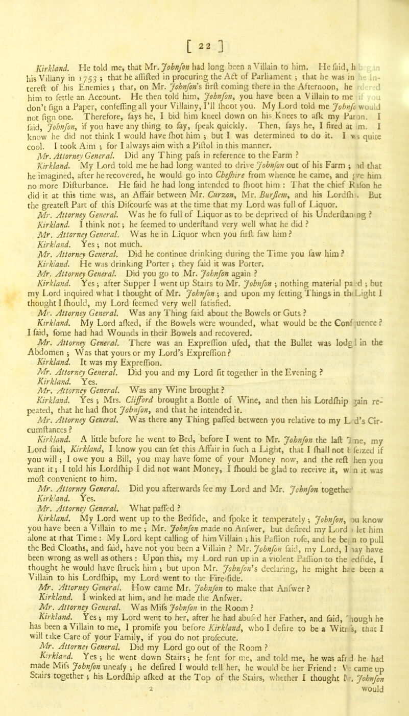 Kirkland. He told me, that Mr. Johnfon had long been a Villain to him. He (bid, hb : hisVillany in 1753 ; that he affifted in procuring the A6t of Parliament •, that he was in he ln- tereft of his Enemies •, that, on Mr. Johnfon's firft coming there in the Afternoon, he him to fettle an Account. He then told him, Johnfon, you have been a Villain to me don't fign a Paper, conteffingall your Villainy, I'll lhoot you. My Lord told me Johnfc would not fign one. Therefore, fays he, I bid him kneel down on his Knees to afk my Paron. I faid, Johnfon, if you have any thing to fay, fpeak quickly. Then, fays he, I fired at m. I know he did not think I would have fhot him ; but I was determined to do it. I v\$ quite cool. I took Aim •, for I always aim with a Piftol in this manner. Mr. Attorney General. Did any Thing pafs in reference to the Farm ? Kirkland. My Lord told me he had long wanted to drive Johnfon out of his Farm ; id that he imagined, after he recovered, he would go into Chefhire from whence he came, and « /e him no more Difturbance. He faid he had long intended to fhoot him : That the chief R ifon he did it at this time was, an Affair between Mr. Curzon, Mr. Burjlem, and his Lordfh . But the greateft Part of this Difcourfe was at the time that my Lord was full of Liquor. Mr. Attorney General. Was he fo full of Liquor as to be deprived of his Underllan ng ? Kirkland. I think not; he feemed to underftand very well what he did ? Mr. Attorney General. Was he in Liquor when you fir ft faw him ? Kirkland. Yes \ not much. Mr. Attorney General. Did he continue drinking during the Time you faw him ? Kirkland. He was drinking Porter •, they faid it was Porter. Mr. Attorney General. Did you go to Mr. Johnfon again ? Kirkland. Yes; after Supper I went up Stairs to Mr. Johnfon ; nothing material pa d but my Lord inquired what 1 thought of Mr. Johnfon and upon my letting Things in th< Light I thought I fhould, my Lord feemed very well fatisfied. M<~. Attorney General. Was any Thing faid about the Bowels or Guts ? Kirkland. My Lord afked, if the Bowels were wounded, what would be the Con! uence ? I faid, fome had had Wounds in their Bowels and recovered. Mr. Attorney General. There was an Expreffion ufed, that the Bullet was lode I in the Abdomen ; Was that yours or my Lord's Expreffion? Kirkland. It was my Expreffion. Mr. Attorney General. Did you and my Lord fit together in the Evening ? Kirkland. Yes. Mr. Attorney General. Was any Wine brought ? Kirkland. Yes ; Mrs. Clifford brought a Bottle of Wine, and then his Lordfhip 5am re: peated, that he had (hot Johnfon, and that he intended it. Mr. Attorney General. Was there any Thing paffed between you relative to my L d's Cir- cumftances ? Kirkland. A little before he went to Bed, before I went to Mr. Johnfon the laft 1 ne, my Lord faid, Kirkland, I know you can fet this Affair in fuch a Light, that I fhall not t feized if you will; I owe you a Bill, you may have fome of your Money now, and the reft hen you want it I told his Lordfhip I did not want Money, I fhould be glad to receive it, w n it was moft convenient to him. Mr. Attorney General. Did you afterwards fee my Lord and Mr. Johnfon togethe Kirkland. Yes. Mr. Attorney General. What paffed ? Kirkland. My Lord went up to the Bedfide, and fpoke it temperately •, Johnfon, )u know you have been a Villain to me ; Mr. Johnfon made no Anfwer, but defired my Lord > let him alone at that Time : My Lord kept calling of him Villain 5 his Paffion rofe, and he bet n to pull the Bed Cloaths, and faid, have not you been a Villain ? Mr. Johnfon laid, my Lord, I lay have been wrong as well as others : Upon this, my Lord run up in a violent Paffion to the edfide, I thought he would have ftruck him ; but upon Mr. Johnfon's declaring, he might hi e been a Villain to his Lordfhip, my Lord went to the Fire-fide. Mr. Attorney General. How came Mr. Johnfon to make that Anfwer ? Kirkland. I winked at him, and he made the Anfwer. Mr. Attorney General. Was Mifs Johnfon in the Room ? Kirkland. Yes; my Lord went to her, after he had abufed her Father, and faid, ' lough he has been a Villain to me, I promife you before Kirkland, who I defire to be a Witr s, that I will tike Care of your Family, if you do not profecute. Mr. Attorney General. Did my Lord go out of the Room ? Kirkland. Yes he went down Stairs •, he fent for me, and told me, he was afr j he had made Mifs Johnfon uneafy ; he defired I would tell her, he would be her Friend : V: came up Stairs together ; his Lordfhip afked at the Top of the Stairs, whether I thought I : Johnfon
