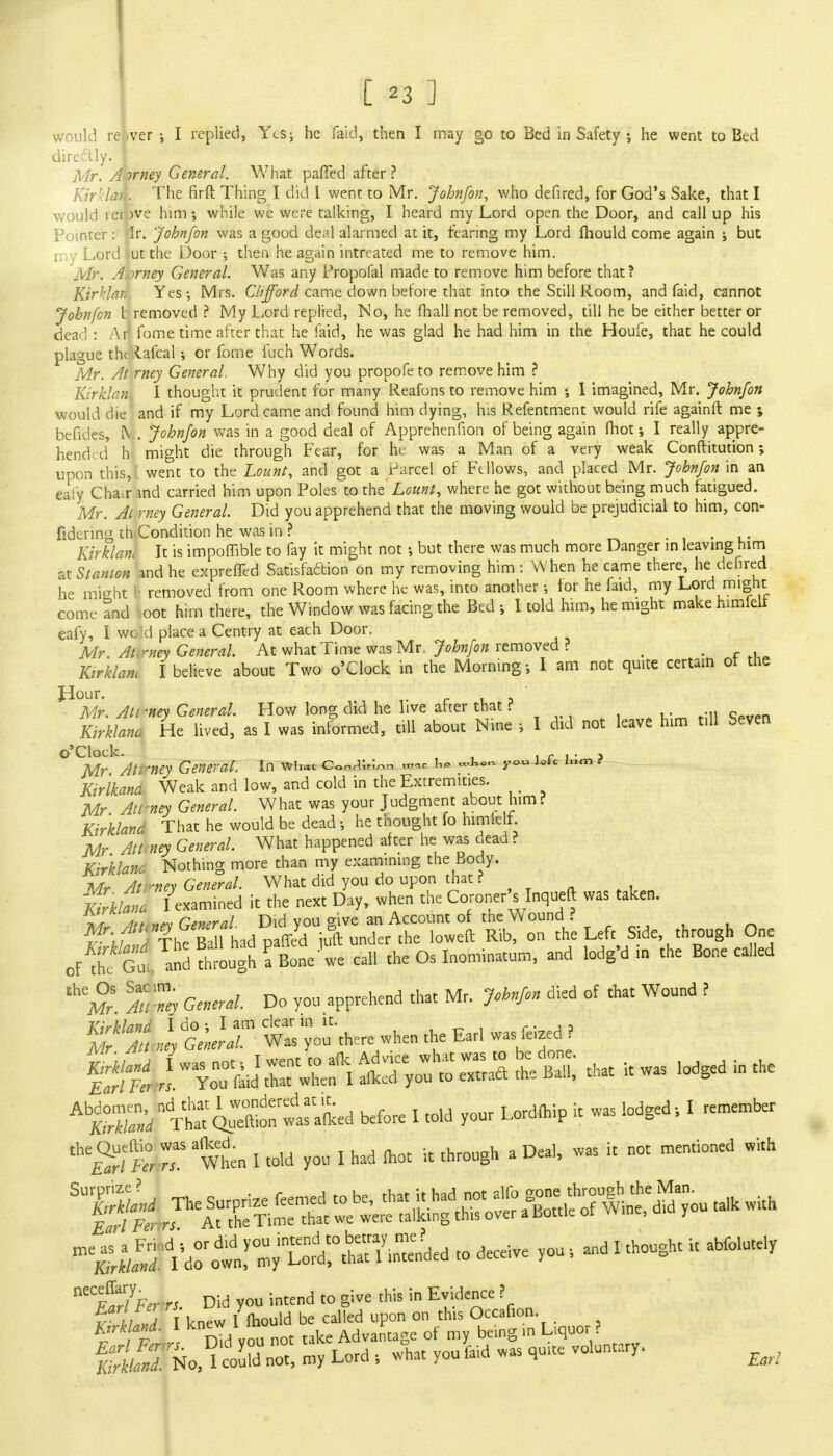 [ -*3 TJ would re <ver ; I replied, Ycsj he faid, then I may go to Bed in Safety ; he went to Bed directly. I Mr. A irney General. What parTed after? Kir'.lai . The firft Thing I did I went to Mr. John/on, who defired, for God's Sake, that I would rerpve him; while we were talking, I heard my Lord open the Door, and call up his Pointer : *ir. John/on was a good deal alarmed at it, fearing my Lord mould come again ; but my Lord Jut the Door •, then he again intreated me to remove him. Mr. A.trney General. Was any Propofal made to remove him before that? Kirklan Yes; Mrs. Clifford came down before that into the Still Room, and faid, cannot Johnfon t removed ? My Lord replied, No, he mall not be removed, till he be either better or dead : Ar1 fome time after that he faid, he was glad he had him in the Houfe, that he could plague the laical; or fome fuch Words. Mr. At rney General. Why did you propofeto remove him ? Kirklan. I thought it prudent for many Reafons to remove him •, I imagined, Mr. Johnfon would die and if my Lord came and found him dying, his Refentment would rife againft me ; befides, (V . Johnfon was in a good deal of Apprehenfion of being again fhot; I really appre- hended h might die through Fear, for he was a Man of a very weak Conftitution; upon this, , went to the Lount, and got a Parcel of Ft Hows, and placed Mr. Johnfon in an eafy Chair md carried him upon Poles to the' Lount, where he got without being much fatigued. Mr. At rney General. Did you apprehend that the moving would be prejudicial to him, con- fidering th.Condition he was in ? Kirklam It is impartible to fay it might not •, but there was much more Danger in leaving him at Stanton md he expreffed Satisfaction on my removing him : When he came there, he dehred he mieht I removed from one Room where he was, into another j for he faid, my Lord might come tnd oot hirn there, the Window was facing the Bed I told him, he might make himfeli eafy, I wo d place a Centry at each Door. Mr At. mey General. At what Time was Mr Johnfon removed ? > ' Kirklam I believe about Two o'Clock in the Morning-, I am not quite certain oi the Hour. Mr. Ati -ney General. How long did he live after that ?i • Kirklam He lived, as I was informed, till about Nine •, I did not leave him t.ll Seven o'Clock. i r i • a Mr Ati -ney General. In ww ConrT.^o i~ «'3—- y°» J^c ,lim * Kirlkand Weak and low, and cold in the Extremities. _ Mr Att-ney General. What was your Judgment about him ? Kirklana That he would be dead he thought fo himieli. Mr Att ney General. What happened after he was dead ? Kirklam. Nothing more than my examining the Body. n4?SwW^tt£'™heLeft Side'-th,rh js oFA1 Gu, and thigh fBonewe call the Os Inominatum, and lodg'd ,n the Bone ca..ed General. Do you apprehend that Mr. J,b«fon died of that Wound ( ff5 i^T W« y^« when the Eat. washed ? ^Hr^^^S;^ <- -as lodged in the ^X/xt^ttrled before I told your Lordmip it was lodged, I remember * £^ftr rr1S wtn I told you I had mot it through a Deal, was it not mentioned with ^t^^Z^S^ .o deceive you , and I thought it abfolutely