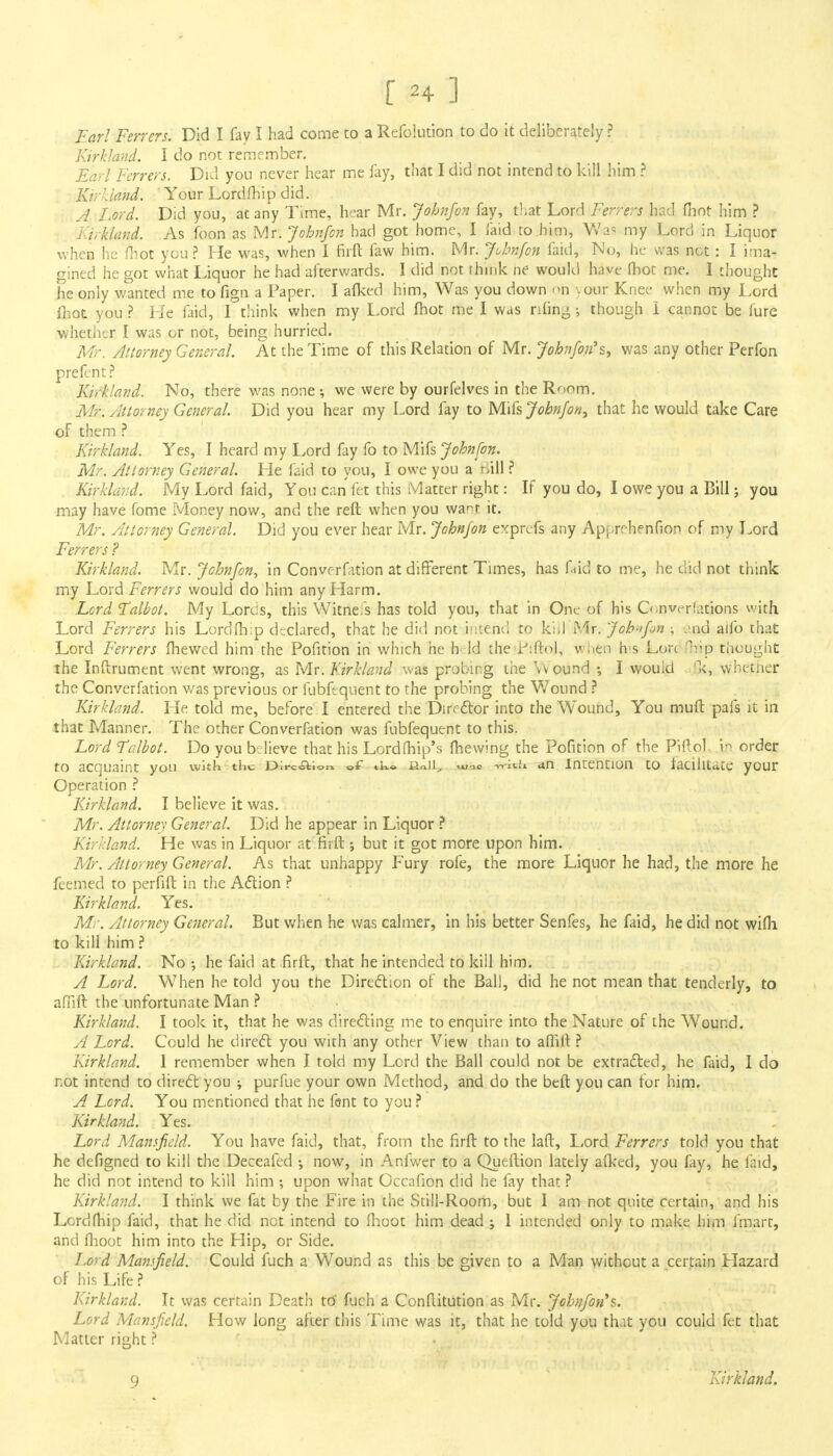 Earl Ferrers. Did I fay I had come to a Refolution to do it deliberately ? Kirkland. I do not remember. Earl Ferrers. Did you never hear me fay, that I did not intend to kill him ? Ki r I land. 'Your Lord fhip did. A Lord. Did you, at any Time, hear Mr. Johnfon fay, that Lord Ferrers had fhot him ? Kirkland. As foon as Mr. Johnfon had got home, I faid to .him, Was my Lord in Liquor when he fhot you ? He was, when I firft. faw him. Mr. Johnfon faid, No, he was not: I ima- gined he got what Liquor he had afterwards. I did not think he would have fhot me. I thought he only wanted me to fign a Paper. I afked him, Was you down on .our Knee when my Lord fhot you ? He faid, I think when my Lord fhot me I was riling; though i cannot be iure whether I was or not, being hurried. Mr. Attorney General. At the Time of this Relation of Mr. Johnfon* st was any other Perfon prefent? Kirkland. No, there was none •, we were by ourfelves in the Room. Mr. Attorney General. Did you hear my Lord fay to Mifs Johnfon^ that he would take Care of them ? Kirkland. Yes, I heard my Lord fay fo to Mifs Johnfon. Mr. Attorney General. He faid to you, I owe you a Bill ? Kirkland. My Lord faid, You can fet this Matter right: If you do, I owe you a Bill; you may have fome Money now, and the reft when you wa^r it. Mr. Attorney General. Did you ever hear Mr. Johnfon exprefs any Ap^rehenfion of my Lord Ferrers ? Kirkland. Mr. Johnfon, in Convocation at different Times, has faid to me, he did not think my Lord Ferrers would do him any Harm. Lord Talbot. My Lorcis, this Witneis has told you, that in One of his G.-n variations with Lord Ferrers his Lordfh;p declared, that he did not intend to kill Mr. Johnfon ; 'nd alfo that Lord Ferrers fhewed him the Pofition in which he htd the KiftoJ, wuen h>s Lore n,v.p thought the Inftrument went wrong, as Mr. Kirkland was probing the \vound I would 'k, whether the Converfation was previous or fubfequent to the probing the Wound ? Kirkland. He told me, before I entered the Director into the Wound, You muft pafs it in that Manner. The other Converfation was fubfequent to this. Lord Talbot. Do you believe that his Lordfhip's fhewing the Pofition of the Piftol in order tO acquaint yOU With the Direction of tks I2o.ll_, u/oc ti-jc h an Intention to facilitate your Operation ? Kirkland. I believe it was. Mr. Attorney General. Did he appear in Liquor ? Kirkland. He was in Liquor at firfl; but it got more upon him. Mr. Attorney General. As that unhappy Fury rofe, the more Liquor he had, the more he feemed to perfift in the Action ? Kirkland. Yes. Mr. Attorney General. But when he was calmer, in his better Senfes, he faid, he did not wifh to kill him ? Kirkland. No ; he faid at firft, that he intended to kill him. A Lord. When he told you the Direction of the Ball, did he not mean that tenderly, to affift the unfortunate Man ? Kirkland. I took it, that he was directing me to enquire into the Nature of the Wound. A Lord. Could he direct you with any other View than to affift ? Kirkland. 1 remember when I told my Lord the Ball could not be extracted, he faid, I do not intend to direct you ; purfue your own Method, and do the beft you can for him. A Lord. You mentioned that he fent to you ? Kirkland. Yes. Lord Mansfield. You have faid, that, from the firft to the laft, Lord Ferrers told you that he defigned to kill the Deceafed •, now, in Anfwer to a Queftion lately afked, you fay, he faid, he did not intend to kill him ; upon what Occafion did he fay that ? Kirkland. I think we fat by the Fire in the Still-Room, but I am not quite certain, and his Lordfhip faid, that he did net intend to fhoot him dead ; 1 intended only to make him fmarr, and fhoot him into the Hip, or Side. Lord Mansfield. Could fuch a Wound as this be given to a Man without a certain Ilazard of his Life ? Kirkland. It was certain Death ttf fuch a Conflitution as Mr. Johnfon*s. Lord Mansfield. How long after this Time was it, that he told you that you could fet that Matter right ? 9