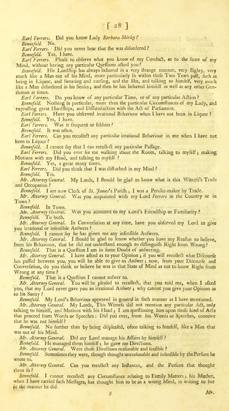 Earl Ferrers. Did you know Lady Barbara Shirley ? Ben nefold. No. Earl Ferrers. Did you never hear that Ihe was difordered ? Bennefold. Yes, I have. Earl Ferrers. Pleafe to obferve what you know of my Conduct, as to the State of my Mind, without having any particular Queftions afked you ? Bennefold. His Lordfhip has always behaved in a very ftrange manner, very flighty, very much like a Man out of his Mind, more particularly fo within thefe Two Years paft, fuch as being in Liquor, and fwearing and curfing, and the like, and talking to himfelf, very much like a Man difordered in his Senfes; and then he has behaved himfelf as well as any other Gen- tleman at times. Earl Ferrers. Do you know of any particular Time, or of any particular Action ? Bennefold. Nothing in particular, more than the particular Circumftances of my Lady, and expreffing great Hardmips, and Diflatis faction with the Ad of Parliament. Earl Ferrers. Have you obferved irrational Behaviour when I have not been in Liquor ? Bennefold. Yes, I have. Earl Ferrers. Was it frequent or feldom ? Bennefold. It was often. Earl Ferrers. Can you recollect any particular irrational Behaviour in me when I have not been in Liquor ? Bennefold. I cannot fay that I can recollect any particular PafTage. Earl Ferrers. Did you ever fee me walking about the Room, talking to myfelf j making Motions with my Head, and talking to myfelf ? Bennefold. Yes, a great many times. Earl Ferrers. Did you think that I was difturbed in my Mind ? Bennefold. Yes. Mr. Attorney General. My Lords, I mould be glad to know what is this Witnefs's Trade and Occupation ? Bennefold. I am now Clerk of St. James's Parifli ; I was a Peruke-maker by Trade. Mr. Attorney General. Was you acquainted with my Lord Ferrers in the Country or in Town ? Bennefold. In Town. Mr. Attorney General. Was you admitted to my lord's Friendfhip or Familiarity ? Bennefold. To both. Mr. Attorney General. In Converfation at any time, have you obferved my Lord to give you irrational or infenfible Anfwers ? Bennefold. I cannot fay he has given me any infenfible Anfwers. Mr. Attorney General. I fhould be glad to know whether you have any Reafon to believe, from his Behaviour, that he did not underftand enough to diftinguifh Right from Wrong? Bennefold. That is a Queftion I am in fome Doubt of anfwering. Mr. Attorney General. I have alked as to your Opinion ; if you will recollect what Difcourfe has patted between you, you will be able to give an Anfwer •, now, from your Difcourfe and Converfation, do you think or believe he was in that State of Mind as not to know Right from Wrong at any time ? Bennefold. That is a Queftion I cannot anfwer to. Mr. Attorney General. You will be pleafed to recollect, that you told me, when I alked you, that my Lord never gave you an irrational Anfwer; why cannot you give your Opinion as to his Sanity ? Bennefold. My Lord's Behaviour appeared in general in fuch manner as I have mentioned. Mr. Attorney General. My Lords, This Witnefs did not mention any particular Act, only talking to himfelf, and Motions with his Head ; I am queftioning him upon thofe kind of Ads that proceed from Words or Speeches: Did you ever, from his Words or Speeches, conceive that he was not himfelf? Bennefold. No further than by being difpleafed, often talking to himfelf, like a Man that was out of his Mind. Mr. Attorney General. Did my Lord manage his Affairs by himfelf ? Bennefold. He managed them himfelf; he gave me Directions. Mr. Attorney General. Were thofe Directions reafonable and fenfible ? Bennefold. Sometimes they were, though thought unreafonable and infenfible by thePerfons he wrote to. Mr. Attorney General. Can you recollect any lnftances, and the Perfons that thought them fo ? Bennefold. I cannot recollect any Circumflance relating to Family Matters; his Mother, when I have carried fuch Meffages, has thought him to be in a wrong Mind, in writing to her in the manner he did.