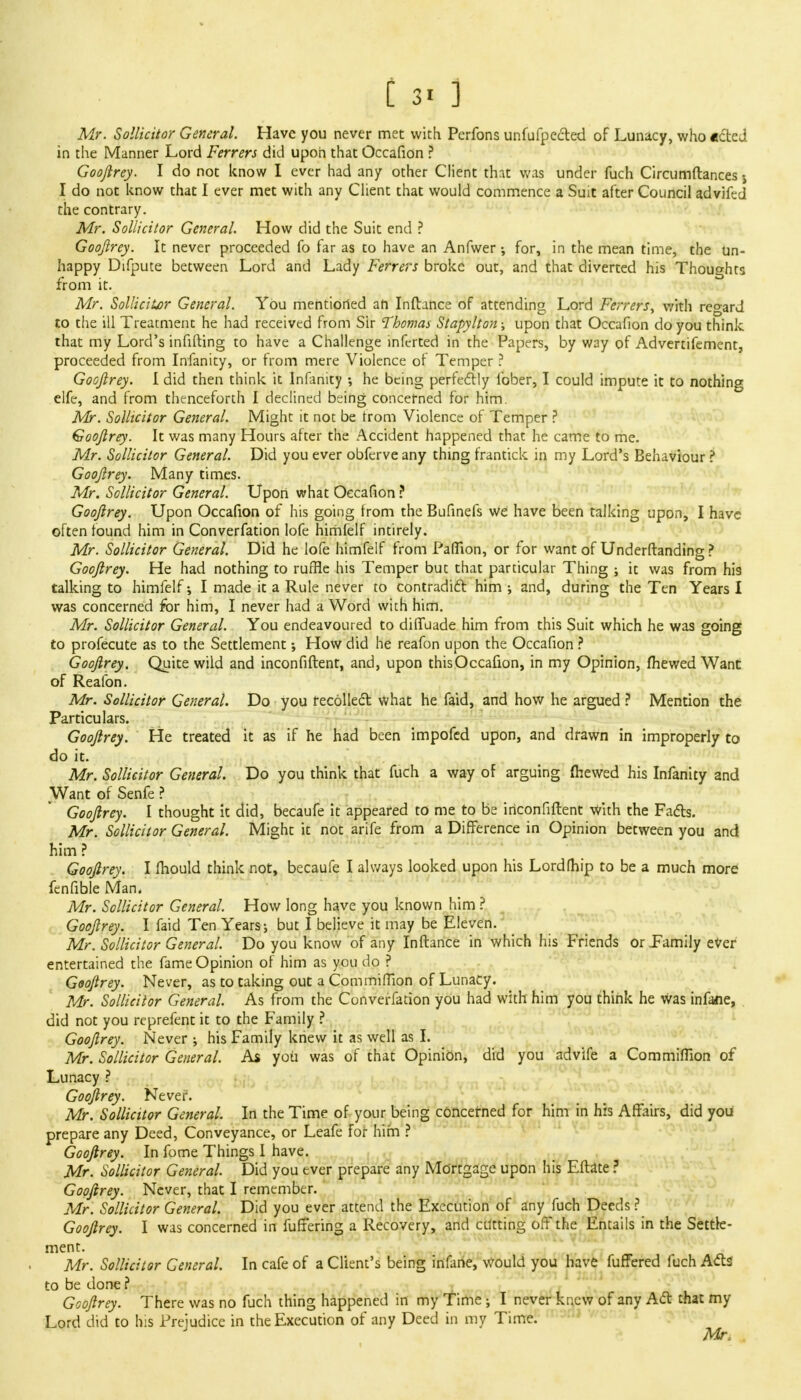 [ 3. ] Mr. Sollicitor General. Have you never met with Perfons unfufpected of Lunacy, who acted in the Manner Lord Ferrers did upon that Occafion ? Goofirey. I do not know I ever had any other Client that was under fuch Circumftances j I do not know that I ever met with any Client that would commence a Suit after Council advifed the contrary. Mr. Sollicitor General. How did the Suit end ? Goojlrey. It never proceeded fo far as to have an Anfwer; for, in the mean time, the un- happy Difpute between Lord and Lady Ferrers broke out, and that diverted his Thoughts from it. Mr. Sollicitor General. YOu mentioned an Inftance of attending Lord Ferrers, with regard to the ill Treatment he had received from Sir Thomas Stapylton; upon that Occafion do you think that my Lord's infifting to have a Challenge infcrted in the Papers, by way of Advertifement, proceeded from Infanity, or from mere Violence of Temper ? Goojlrey. I did then think it Infanity ; he being perfectly lbber, I could impute it to nothing elfe, and from thenceforth I declined being concerned for him. Mr. Sollicitor General. Might it not be from Violence of Temper ? Goojlrey. It was many Hours after the Accident happened that he came to me. Mr. Sollicitor General. Did you ever obferve any thing frantick in my Lord's Behaviour ? Goojlrey. Many times. Mr. Sollicitor General. Upon what Occafion ? Goojlrey. Upon Occafion of his going from the Bufinefs we have been talking upon, I have often found him in Converfation lofe himfelf intirely. Mr. Sollicitor General. Did he lofe himfelf from Paflion, or for want of Underftanding ? Goojlrey. He had nothing to ruffle his Temper but that particular Thing ; it was from his talking to himfelf; I made it a Rule never to contradict him •, and, during the Ten Years I was concerned for him, I never had a Word with him. Mr. Sollicitor General. You endeavoured to difiuade him from this Suit which he was going to profecute as to the Settlement •, How did he reafon upon the Occafion ? Goojlrey. Quite wild and inconfiftent, and, upon thisOccafion, in my Opinion, mewed Want of Reafon. Mr. Sollicitor General. Do you recollect what he faid, and how he argued ? Mention the Particulars. Goojlrey. He treated it as if he had been impofed upon, and drawn in improperly to do it. Mr. Sollicitor General. Do you think that fuch a way of arguing mewed his Infanity and Want of Senfe ? Goojlrey. I thought it did, becaufe it appeared to me to be inconfiftent with the Facts. Mr. Sollicitor General. Might it not arife from a Difference in Opinion between you and him ? Goojlrey. I mould think not, becaufe I always looked upon his Lordfhip to be a much more fenfible Man. Mr. Sollicitor General. How long have you known him ? Goojlrey. I faid Ten Years j but I believe it may be Eleven. Mr. Sollicitor General. Do you know of any Inftance in which his Friends or Family ever entertained the fame Opinion of him as you do ? Goojlrey. Never, as to taking out a Com million of Lunacy. Mr. Sollicitor General. As from the Converfation you had with him you think he was infane, did not you reprefent it to the Family ? Goojlrey. Never ; his Family knew it as well as I. Mr. Sollicitor General. As you was of that Opinion, did you advife a Commiflion of Lunacy ? Goojlrey. Never. Mr. Sollicitor General. In the Time of your being concerned for him in his Affairs, did you prepare any Deed, Conveyance, or Leafe for him ? Goojlrey. In fome Things I have. Mr. Sollicitor General. Did you ever prepare any Mortgage upon his Eftate ? Goojlrey. Never, that I remember. Mr. Sollicitor General. Did you ever attend the Execution of any fuch Deeds ? Goojlrey. I was concerned in fuffering a Recovery, and cutting off the Entails in the Settle- ment. Mr. Sollicitor General. In cafe of a Client's being infane, would you have fuffered fuch Acts to be done ? Goojlrey. There was no fuch thing happened in my Time ; I never knew of any Act that my Lord did to his Prejudice in the Execution of any Deed in my Time. Mr,