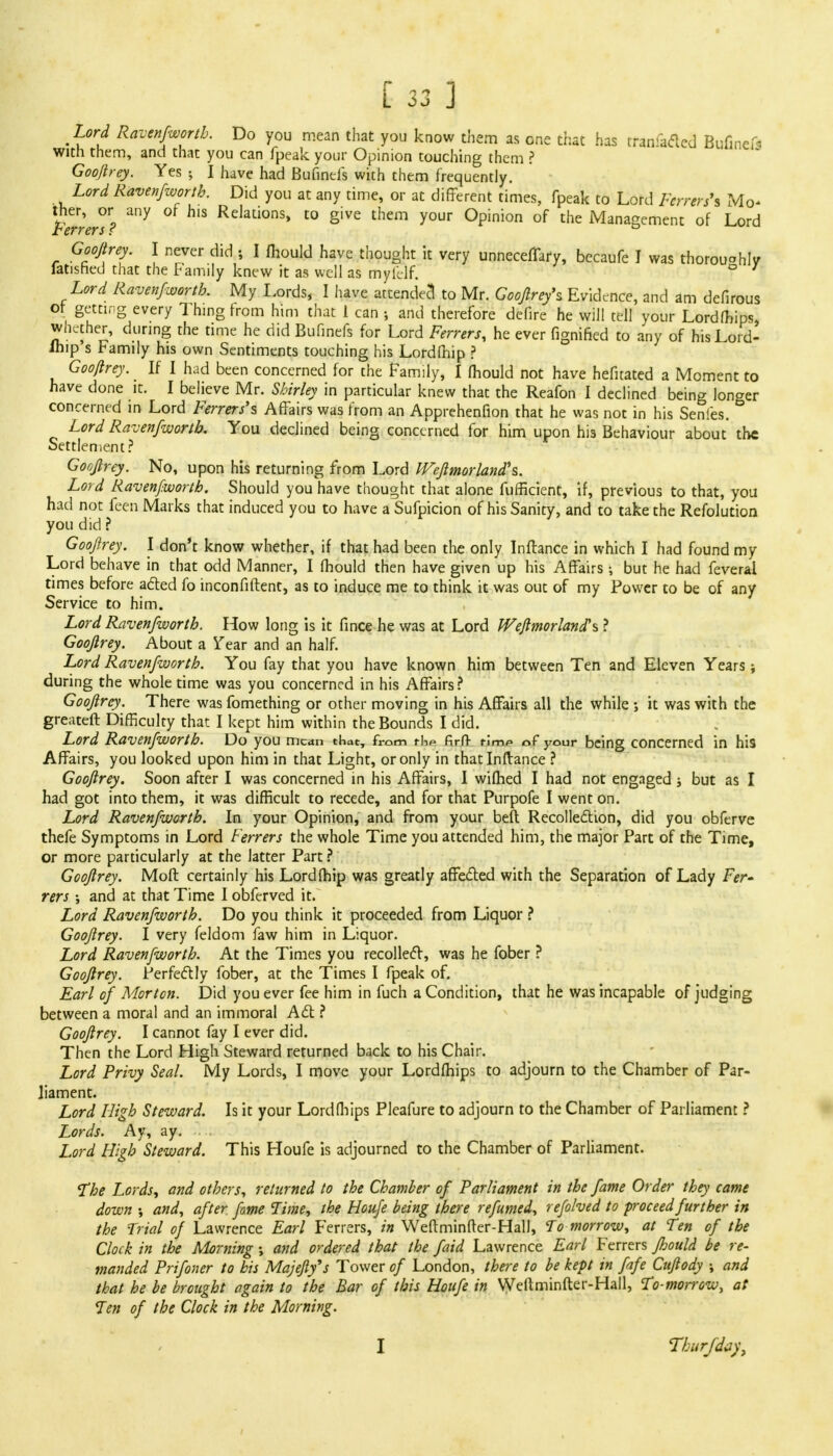 Lord Ravenfworth. Do you mean that you know them as one that has tran-adcd Bufinef« with them, and that you can fpeak your Opinion touching them ? Gooftrey. Yes 5 I have had Bufinds with them frequently. Lord Ravenfworth. Did you at any time, or at different times, fpeak to Lord Ferrers'* Mo- ther, or any or his Relations, to give them your Opinion of the Management of Lord Ferrers ? 0 Gooftrey. I never did ; I fhould have thought it very unneceffary, becaufe I was thorou°hIy iatished that the Family knew it as well as mylllf. D 1 Lord Ravenfworth. My Lords, I have attende3 to Mr. Gooftrey** Evidence, and am defirous or getting every Thing from him that 1 can •, and therefore defire he will tell your Lordfhips, whether, during the time he did Bufinefs for Lord Ferrers, he ever fignified to any of his Lord- lhip's Family his own Sentiments touching his Lordfhip ? Gooftrey. If I had been concerned for the Family, 1 fhould not have hefitatcd a Moment to have done it. I believe Mr. Shirley in particular knew that the Reafon I declined being longer concerned in Lord Ferrers'* Affairs was from an Apprehenfion that he was not in his Senles. Lord Ravenfworth. You declined being concerned for him upon his Behaviour about the Settlement? Gooftrey. No, upon his returning from Lord IFeftmor land's. Lord Ravenfworth. Should you have thought that alone fuffkient, if, previous to that, you had not feen Marks that induced you to have a Sufpicion of his Sanity, and to take the Refolution you did ? Gooftrey. I don't know whether, if that had been the only Inftance in which I had found my Lord behave in that odd Manner, I fhould then have given up his Affairs ; but he had feveral times before acted fo inconfiftent, as to induce me to think it was out of my Power to be of any Service to him. Lord Ravenfworth. How long is it fince he was at Lord Weflmorland\ ? Gooftrey. About a Tear and an half. Lord Ravenfworth. You fay that you have known him between Ten and Eleven Years; during the whole time was you concerned in his Affairs ? Gooftrey. There was fomething or other moving in his Affairs all the while ; it was with the greateft Difficulty that I kept him within the Bounds I did. Lord Ravenfworth. Do you mean that, from rl->p firfl- r!mp of your being concerned in his Affairs, you looked upon him in that Light, or only in that Inftance ? Gooftrey. Soon after I was concerned in his Affairs, I wifhed I had not engaged; but as I had got into them, it was difficult to recede, and for that Purpofe I went on. Lord Ravenfworth. In your Opinion, and from your belt Recollection, did you obferve thefe Symptoms in Lord Ferrers the whole Time you attended him, the major Part of the Time, or more particularly at the latter Part ? Gooftrey. Moft certainly his Lordfhip was greatly affected with the Separation of Lady Fer- rers ; and at that Time Iobferved it. Lord Ravenfworth. Do you think it proceeded from Liquor ? Gooftrey. I very feldom faw him in Liquor. Lord Ravenfworth. At the Times you recollect, was he fober ? Gooftrey. Perfectly fober, at the Times I fpeak of. Earl of Morton. Did you ever fee him in fuch a Condition, that he was incapable of judging between a moral and an immoral Act ? Gooftrey. I cannot fay I ever did. Then the Lord High Steward returned back to his Chair. Lord Privy Seal. My Lords, I move your Lordfhips to adjourn to the Chamber of Par- liament. Lord High Steward. Is it your Lordfhips Pleafure to adjourn to the Chamber of Parliament ? Lords. Ay, ay. Lord High Steward. This Houfe is adjourned to the Chamber of Parliament. 'The Lords, and others, returned to the Chamber of Parliament in the fame Order they came down •, and, after fame Time, the Houfe being there re fumed, refolved to proceed further in the Trial of Lawrence Earl Ferrers, in Weftminfter-Hall, To morrow, at Ten of the Clock in the Morning and ordered that the faid Lawrence Earl Ferrers fhould be re- manded Prifoner to his Majefty's Tower of London, there to be kept in fafe Cuftody •, and that he be brought again to the Bar of this Houfe in Weftminfter-Hall, To-morrow, at Ten of the Clock in the Morning. I Thar/day,