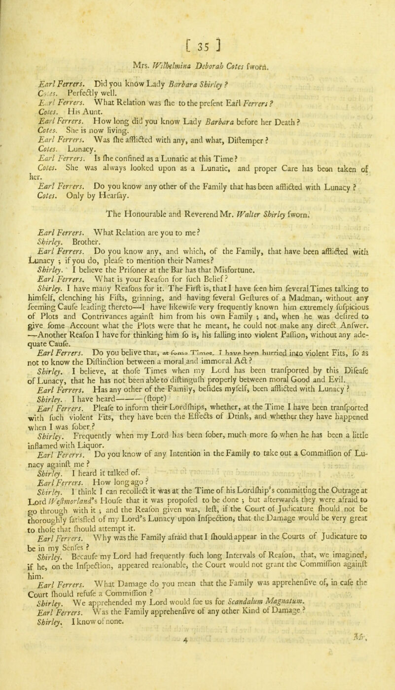 Mrs. Wilhelmina Deborah Cotes fworri. Earl Ferrers. Did you know Lady Barbara Shirley ? C es. Perfectly well. Earl Ferrers. What Relation was me to the prefent Earl Ferrers ? Cotes. His Aunt. Earl Ferrers. How long did you know Lady Barbara before her Death ? Cotes. She is now living. Earl Ferrers. Was (he afflicted with any, and what, Diftemper ? Cotes. Lunacy. Earl Ferrers. Is me confined as a Lunatic at this Time ? Cotes. She was always looked upon as a Lunatic, and proper Care has besn taken of her. Earl Ferrers. Do you know any other of the Family that has been afflicted with Lunacy ? Cotes. Only by Hearfay. The Honourable and Reverend Mr. Walter Shirley fwornj' Earl Ferrers. What Relation are you to me ? Shirley. Brother. Earl Ferrers. Do you know any, and which, of the Family, that have been afflicted with Lunacy ; if you do, pleafe to mention their Names? Shirley. ' I believe the Prifoner at the Bar has that Misfortune. Earl Ferrers. What is your Reafon for fuch Belief? Shirley. I have many Reafons for it. The Firft is, that I have feen him feveralTimes talking to himfelf, clenching his Fifts, grinning, and having feveral Geftures of a Madman, without any feeming Caufe leading thereto—I have likewife very frequently known him extremely fufpicious of Plots and Contrivances againft him from his own Family ; and, when he was defired to give fome Account what the Plots were that he meant, he could not make any direct Anfwer. —Another Reafon I have for thinking him fo is, his falling into violent Paflion, without any ade- quate Caufe. Earl Ferrers. Do you belive that, at f«me Tlmeo. T have* hppn hurried into violent Fits, fo as not to know the Diftinction between a moral and immoral Act ? Shirley. I believe, at thofe Times when my Lord has been tranfported by this Difeafe of Lunacy, that he has not been able to diftingufii properly between moral Good and Evil. Earl Ferrers. Has any other of the Family, befides myfelf, been afflicted with Lunacy ? Shirley. I have heard (ftopt) Earl Ferrers. Pleafe to inform their Lord (hips, whether, at the Time I have been tranfported with fuch violent Fits, they have been the Effects of Drink, and whether they have happened when I was fober ? Shirley. Frequently when my Lord has been fober, much more fo when he has been a little inflamed with Liquor. Earl Fererrs. Do you know of any Intention in the Family to take out a Commiffion of Lu- nacy againft me ? Shirley. I heard it talked of. Earl Ferrers. How long ago ? Shirley. 1 think I can recollect it was at the Time of his Lordfhip's committing the Outrage at Lord IVeJlmorland's Houfe that it was propofed to be done •, but afterwards they were afraid to cr0 through with it and the Reafon given was, left, if the Court of Judicature mould not be thoroughly fat'isfled of my Lord's Lunacy upon Infpection, that the Damage would be very great to thofe that fhouid attempt it. Earl Ferrers. Why was the Family afraid that I mould appear in the Courts of Judicature to be in my Senfes ? Shirley. Becaufe my Lord had frequently fuch long Intervals of Reafon, that, we imagined, if he, on the Infpection, appeared realonable, the Court would not grant the Commiffion againft • Earl Ferrers. What Damage do you mean that the Family was apprehenfive of, in cafe the Court fhouid refufe a CommifTion ? Shirley. We apprehended my Lord would fue us for Scandalum Magnatum. Earl Ferrers. Was the Family apprehenfive of any other Kind of Damage ? Shirley. I know of none. 4