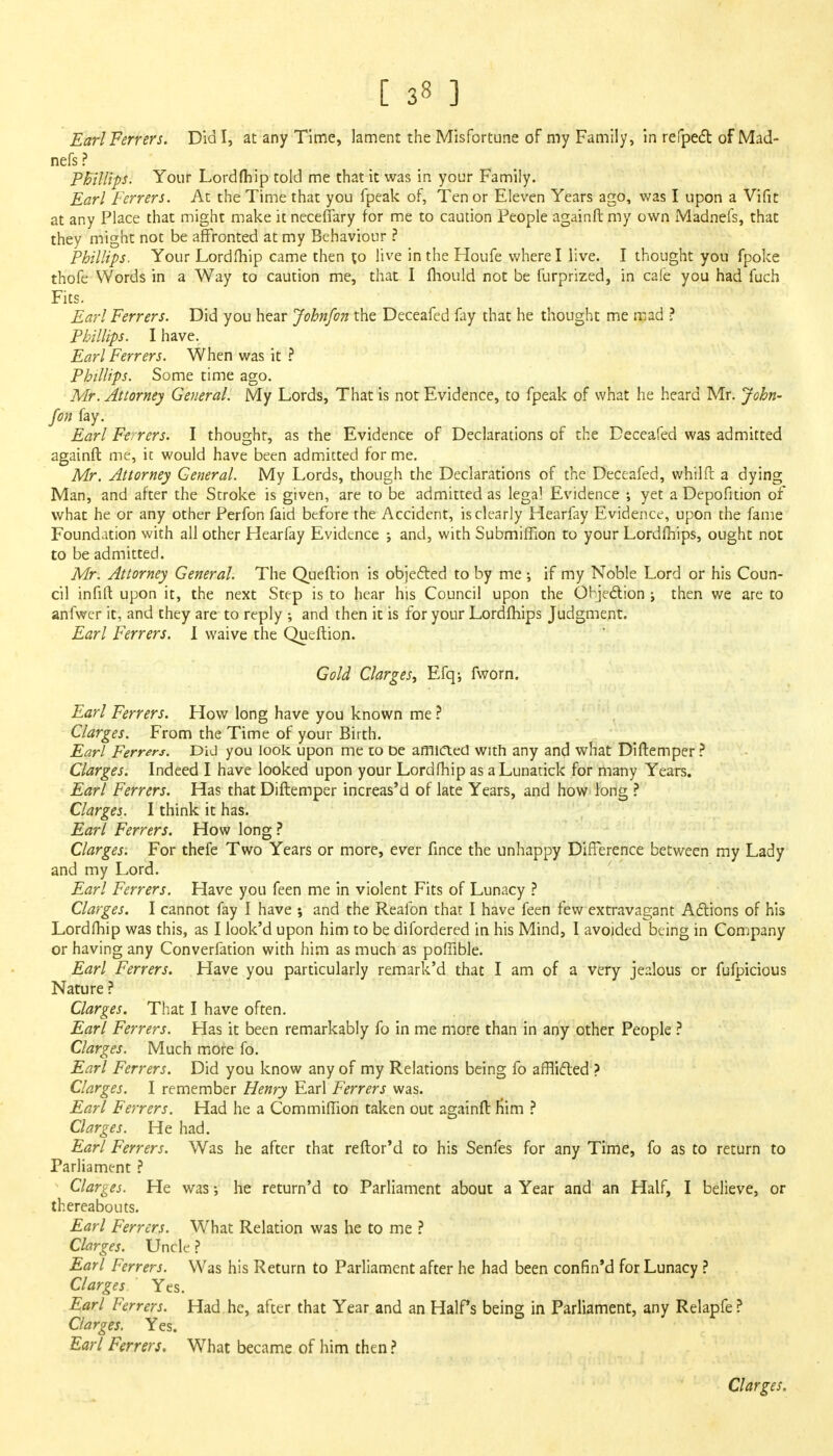 Earl Ferrers. Did I, at any Time, lament the Misfortune of my Family, in refpect of Mad- nefs ? PBillips. Your Lordfhip told me that it was in your Family. Earl Ferrers. At the Time that you fpeak of, Tenor Eleven Years ago, was I upon a Vifit at any Place that might make it necefiary for me to caution People againft my own Madnefs, that they might not be affronted at my Behaviour ? Phillips. Your Lordfhip came then to live in the Houfe where I live. I thought you fpoke thofe Words in a Way to caution me, that I fliould not be furprized, in cafe you had fuch Fits. Earl Ferrers. Did you hear John/on the Deceafed fay that he thought me mad ? Phillips. I have. Earl Ferrers. When was it ? Phillips. Some time ago. Mr. Attorney General. My Lords, That is not Evidence, to fpeak of what he heard Mr. John- fan fay. Earl Ferrers. I thought, as the Evidence of Declarations of the Deceafed was admitted againft me, it would have been admitted forme. Mr. Attorney General. My Lords, though the Declarations of the Deceafed, whilft a dying Man, and after the Stroke is given, are to be admitted as legal Evidence ; yet a Depofition of what he or any other Perfon faid before the Accident, is clearly Hearfay Evidence, upon the fame Foundation with all other Hearfay Evidence •, and, with Submifiion to your Lordfhips, ought not to be admitted. Mr. Attorney General. The Queftion is objected to by me •, if my Noble Lord or his Coun- cil infift upon it, the next Step is to hear his Council upon the Objection ; then we are to anfwer it, and they are to reply ; and then it is for your Lordfhips Judgment. Earl Ferrers. I waive the Queftion. Gold Clarges, Efq-, fworn. Earl Ferrers. How long have you known me ? Clarges. From the Time of your Birth. Earl Ferrers. Did you look upon me to De afflicted with any and what Diftemper ? Clarges. Indeed I have looked upon your Lordfhip as aLunatick for many Years. Earl Ferrers. Has that Diftemper increas'd of late Years, and how long ? Clarges. I think it has. Earl Ferrers. How long ? Clarges. For thefe Two Years or more, ever fince the unhappy Difference between my Lady and my Lord. Earl Ferrers. Have you feen me in violent Fits of Lunacy ? Clarges. I cannot fay I have ; and the Reafon that I have feen few extravagant Actions of his Lordfhip was this, as I look'd upon him to be difordered in his Mind, I avoided being in Company or having any Converfation with him as much as poffible. Earl Ferrers. Have you particularly remark'd that I am of a very jealous or fufpicious Nature ? Clarges. That I have often. Earl Ferrers. Has it been remarkably fo in me more than in any other People ? Clarges. Much more fo. Earl Ferrers. Did you know any of my Relations being fo afflicted ? Clarges. I remember Henry Earl Ferrers was. Earl Ferrers. Had he a Commiflion taken out againft Him ? Clarges. He had. Earl Ferrers. Was he after that reftor'd to his Senfes for any Time, fo as to return to Parliament ? Clarges. He was; he return'd to Parliament about a Year and an Half, I believe, or thereabouts. Earl Ferrers. What Relation was he to me ? Clarges. Uncle ? Earl Ferrers. Was his Return to Parliament after he had been confin'd for Lunacy ? Clarges Yes. Earl Ferrers. Had he, after that Year and an Half's being in Parliament, any Relapfe ? Clarges. Yes. Earl Ferrers. What became of him then ? Clarges.