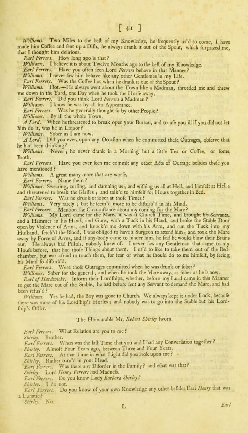 Williams. Two Miles to the beft of my Knowledge, he frequently us'd to come, I have made him Coffee and fent up a Difh, he always drank it out of the Spout, which iurprized me, that I thought him delirious. Earl Ferrers. How long ago is that ? Williams, I believe it is about Twelve Months ago to the bed of my Knowledge. Earl Ferrers. Have you often feen Lord Ferrers behave in that Manner ? Williams. I never faw him behave like any other Gentleman in my Life. Earl Ferrers. Was the Coffee hot when he drank it out of the Spout ? Williams. Hot.-—He always went about the Town like a Madman, throttled me and threw trie down in the Yard, one Day when he took the Horfe away. Earl Ferrers. Did you think Lord Ferrers a Madman ? Williams. I know he was by all his Appearance. Earl Ferrers. Was he generally thought fo by other People ? Williams. By all the whole Town. A Lord. When he threatened to break open your Bureau, and to ufe you ill if you did not let him do it, was he in Liquor ? Williams. Sober as I am now. A Lord. Did you ever, upon any Occafion when he committed thefe Outrages, obferve that he had been drinking? Williams. Never; he never drank in a Morning but a little Tea or Coffee, or fome Broth. Earl Ferrers. Have you ever feen me commit any other Acts of Outrage befides thcfe you have mentioned ? Williams. A great many more that are worfe. Earl Ferrers. Name them ? Williams. Swearing, curfing, and damning us; and wifning us all at Hell, and himfelf at Hell; and threatened to break the Glaffes •, and talk'd to himfelf for Hours together in Bed. Earl Ferrers. Was he drunk or fober at thofe Times ? Williams. Very rarely ; but he feem'd more to be difturb'd in his Mind. Earl Ferrers. Mention the Circuniftance about my coming for the Mare ? Williams. My Lord came for the Mare, it was at Church Time, and brought his Servants, and a Hammer in his Hand, and Guns, with a Tuck in his Hand, and broke the Stable Door open by Violence of Arms, and knock'd me down with his Arm, and run the Tuck into my Hufband, fetch'd the Blood, I was obliged to have a Surgeon to attend him ; and took the Mare away by Force of Arms, and if any-body came to hinder him, he faid he would blow their Brains out. He always had Piftols, nobody knew of. I never faw any Gentleman that came to my Houfe before, that had thofe Things about them. I us'd to like to take them out of the Bed- chamber, but was afraid to touch them, for fear of what he mould do to me himfelf, by feeing his Mind fo difturb'd. Earl Ferrers. Were thofe Outrages committed when he was drunk or fober ? Williams. Sober for the general i and when he took the Mare away, as fober as he is now. Earl of Hardwicke. Inform their Lord (hips, whether, before my Lord came in this Manner to get the Mare out of the Stable, he had before fent any Servant to demand the Mare, and had been refus'd ? Williams. Yes he had, the Boy was gone to Church. We always kept it under Lock, becaufe there was more of his Lord (hip's Horfes; and nobody was to go into the Stable but his Lord- fhip's Oftler. The Honourable Mr. Robert Shirley fworn. Earl Ferrers. What Relation are you to me ? Shirley. Brother. Earl Ferrers. When was the laft Time that you and I had any Converfation together ? Shirley. Almoft Four Years ago, between Three and Four Years. Earl Ferrers. At that Time in what Light did you look upon me ? * Shirley. Rather turn'd in your Head. Earl Ferrers. Was there any Diforder in the Family ? and what was that? Shirley. Lord Henry Ferrers had Madnefs. Earl Ferrers. Do you know Lady Barbara Shirley? Shirley. I do not. _ Earl Ferrers. Do you know of your own Knowledge any other befides Earl Henry that was a Lunatic f Shirley. No. _ , J T Earl