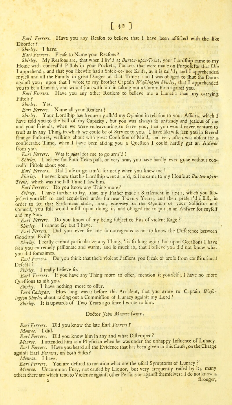 Earl Ferrers. Have you any Reafon to believe that I have been afflicted with the like Diforder ? Shirley. I have. Earl Ferrers. Pleafe to Name your Reafons ? Shirley. My Reafons are, that when I liy'd at Burton-upon-Trent, your Lordfhip came to my Houfe with conceal'd Piftols in your Pockets, Pockets that were made on Purpofe for that Die I apprehend ; and that you likewile had a Snick-or-!nee Knife, as it is call'd; and I apprehended myfelf and all the Family in great Danger at that Time ; and 1 was obliged to Ihut the Doors againft you ; upon that I wrote to my Brother Captain WajlArigion Shirley, that I apprehended you to be a Lunatic, and would join with him in taking out a Commiflion againft you. Earl Ferrers. Have you any other Reafons to believe me a Lunatic than my carrying Piftols ? Shirley. Yes. Earl Ferrers. Name all your Reafons ? Shirley. Your Lordftiip has frequently alk'd my Opinion in relation to your Affairs, which I have told you to the beft of my Capacity; but you was always fo unfteady and jealous of me and your Friends, when we were endeavouring to ferve you, that you would never venture to truft us in any Thing in which we could be of Service to you. I have likewife feen you in feveral ftrange Poftures, walking about with great Confufion of Mind, and very often was abfent for a confiderable Time, when I have been afking you a Queftion I could hardly get an Anfvver from you. Earl Ferrers. Was it u&al for me to go arm'd ? Shirley. I believe for Four Years paft, or very near, you have hardly ever gone without con- ceal'd Piftols about you. Earl Ferrers. Did I ufe to go arm'd formerly when you knew me ? Shirley. 1 never knew that his Lordfhip went arm'd, till he came to my Houfe at Burton-upon- Trent, which was the laft Time I faw him. Earl Ferrers. Do you know any Thing more ? Shirley. I have further to fay, that my Father made a S. ttlement in 1741, which you fub- jected yourfelf to and acquiefced under for near Twenty Years; and then preferr'd a Bill, in order to fet that Settlement allele ■ and, contrary to the Opinion of your Sollicitor and Council, you ftill would infill upon doing it, and obliged me to put in an Anfwer for myfelf and my Son. Earl Ferrers. Do you know of my being fubjeel to Fits of violent Rage ? Shirley. I cannot fay but I have. Earl Ferrers. Did you ever fee me fo outrageous as not to know the Difference between Good and Evil ? Shirley. I really cannot particularize any Thing, 'tis fo long ago •, but upon Occafions I have feen you extremely pafTionate and warm, and fo much fo, that I believe you did not know what you did fometimes. Earl Ferrers. Do you think that thefe violent Pafiions you fpeak of arofe from conftitutional Defects ? Shirley. I really believe fo. Earl Ferrers. If you have any Thing more to offer, mention it yourfelf; I have no more Queftions to afk you. Shirley. I have nothing more to offer. Lord Cadogan. How long was it before this Accident, that you wrote to Captain Wafa- higton Shirley about taking out a Ccmmiffion of Lunacy againft my Lord ? Shirley. It is upwards of Two Years ago fince I wrote to him. Doctor John Monroe fworn. Earl Ferrers. Did you know the late Earl Ferrers ? Monroe. I did. Earl Ferrers. Did you know him in any and what Diftemper ? Monroe. I attended him as a Phyfician when he was under the unhappy Influence of Lunacy. Earl Ferrers. Have you heard all the Evidence that has been given in this Caufe, on the Charge againft Earl Ferrers, on both Sides ? Monroe. I have. Earl Ferrers. You are defired to mention what are the ufual Symptoms of Lunacy ? Monroe. Uncommon Fury, not caufed by Liquor, but very frequently raifedbyit; many others there are which tend to Violence againft other Perfons or againft themfelves: I do not know a 2 ftronger,