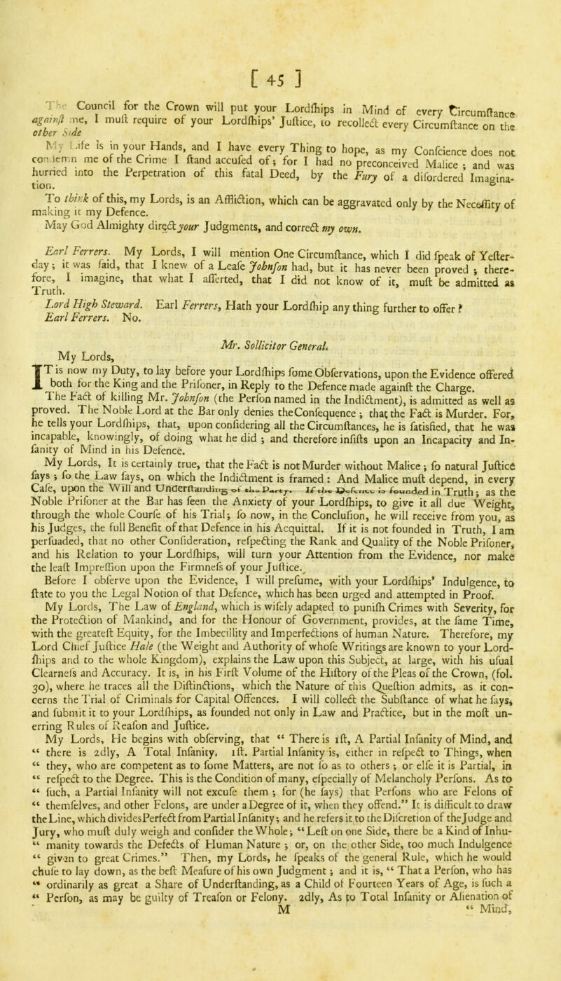 Council for the Crown will put your Lordfliips in Mind of every tircumftancr agawfl me, I mull require of your Lordfhips' Juftice, lo recoiled every Circumftance on the other *;de A . .ife is in your Hands and I have every Thing to hope, as my Confcience does not con .en n me of the Crime I ftand accufed of; for I had no preconceived Malice ; and was hurried into the Perpetration of this fatal Deed, by the Fury of a difordered Imagina- tion. 0 To think of this, my Lords, is an Affliction, which can be aggravated only by the Neceffity of making ic my Defence. May God Almighty direct your Judgments, and correct: my own. Earl Ferrers. My Lords, I will mention One Circumftance, which I did fpeak of Yefter- day; it was faid, that I knew of a Leafe Jobnfon had, but it has never been proved there- fore, I imagine, that what I afferted, that I did not know of it, muft be admitted as Truth. N Lord High Steward. Earl Ferrers, Hath your Lordfhip any thing further to offer ? Earl Ferrers. No. Mr. Sollicitor General. My Lords, IT is now my Duty, to lay before your Lordfhips fome Obfervations, upon the Evidence offeree* both tor the King and the Prifoner, in Reply to the Defence made againft the Charge. The Fact of killing Mr. Jobnfon (the Perfon named in the Indictment), is admitted as well as proved. The Noble Lord at the Bar only denies theConfequence ; that the Fact is Murder. For, he tells your Lordfhips, that, upon confidering all the Circumftances, he is fatisfied, that he was incapable, knowingly, of doing what he did ; and therefore infifts upon an Incapacity and In- fancy of Mind in his Defence. My Lords, It is certainly true, that the Fact is not Murder without Malice; fo natural Juftice fays ; fo the Law fays, on which the Indictment is framed : And Malice muft depend, in every Cafe, upon the Will and Undemanding ot tko v*rcr. if*i,* ©^..v.*. founds in Truth • as the Noble Prifoner at the Bar has feen the Anxiety of your Lordfhips, to give it all due Weight, through the whole Courfe of his Trial; fo now, in the Conclufion, he will receive from you, as his Judges, the full Benefit of that Defence in his Acquittal. If it is not founded in Truth, 1 am perfuaded, that no other Confideration, respecting the Rank and Quality of the Noble Prifoner* and his Relation to your Lordfhips, will turn your Attention from the Evidence, nor make the leaft ImprefTion upon the Firmnefs of your Juftice.^ Before I obferve upon the Evidence, I will prefume, with your Lordfhips' Indulgence, to ftate to you the Legal Notion of that Defence, which has been urged and attempted in Proof. My Lords, The Law of England, which is wifely adapted to punifh Crimes with Severity, for the Protection of Mankind, and for the Honour of Government, provides, at the fame Time, with the grcateft Equity, for the Imbeciility and Imperfections of human Nature. Therefore, my Lord Chief juftice Hale (the Weight and Authority of whofe Writings are known to your Lord- fliips and to the whole Kingdom), explains the Law upon this Subject, at large, with his ufual Ciearnefs and Accuracy. It is, in his Firft Volume of the Hiftory of the Pleas of the Crown, (fol. 30), where he traces all the Diftinctions, which the Nature of this Queftion admits, as it con- cerns the Trial of Criminals for Capital Offences. I will collect the Subftance of what he fays* and fubmit it to your Lordfhips, as founded not only in Law and Practice, but in the moft un- erring Rules of Reafon and Juftice. My Lords, He begins with obferving, that There is ift, A Partial Infanity of Mind, and  there is 2dly, A Total Infanity- ift. Partial Infanity is, either in refpect to Things, when  they, who are competent as to fome Matters, are not fo as to others; or elfe it is Partial, in  refpect to the Degree. This is the Condition of many, efpecially of Melancholy Perfons. As to  fuch, a Partial Infanity will not excufe them ; for (he fays) that Perfons who are Felons of *c themfelves, and other Felons, are under a Degree of it, when they offend. It is difficult to draw the Line, which dividesPerfect from Partial Infanity; and he refers it to the Dilcretion of the Judge and Jury, who muft duly weigh and confider the Whole; Left on one Side, there be a Kind of Inhu- *' manity towards the Defects of Human Nature ; or, on the other Side, too much Indulgence  givsn to great Crimes. Then, my Lords, he fpeaks of the general Rule, which he would chule to lay down, as the beft Meafure of his own Judgment; and it is,  That a Perfon, who has ** ordinarily as great a Share of Underftanding, as a Child of Fourteen Years of Age, is fuch a  Perfon, as may be guilty of Treafon or Felony. 2dly, As to Total Infanity or Alienation of M  Mind,