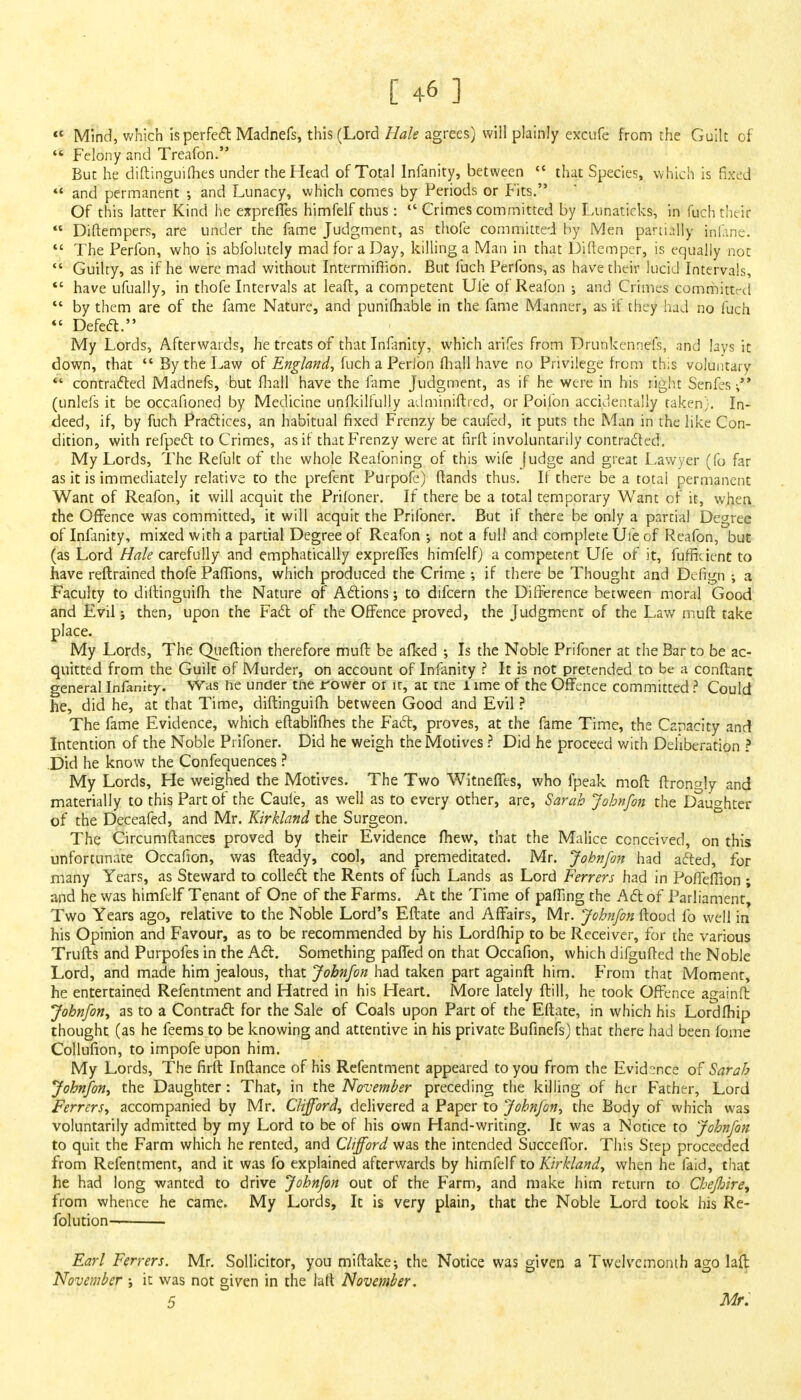  Mind, which is perfect Madnefs, this (Lord Hale agrees) will plainly excufe from the Guilt of  Felony and Treafon. But he diftinguilhes under the Head of Total lnfanity, between « that Species, w hich is fixed  and permanent •, and Lunacy, which comes by Periods or Fits. Of this latter Kind he expreffes himfelf thus:  Crimes committed by Lunaticks, in fach their  Diftempers, are under the fame Judgment, as thofe committed by Men partially fafane.  The Perfon, who is abiblutely mad for a Day, killing a Man in that Diftempcr, is equally not  Guilty, as if he were mad without Intermiflion. But fuch Perfons, as have their lucid Intervals,  have ufually, in thofe Intervals at leaft, a competent Uie of Reafon ; and Crimes committrd ** by them are of the fame Nature, and punifhable in the fame Manner, as if they Had no fuch  Defect. My Lords, Afterwards, he treats of that Infinity, which arifes from Drunkennefs, and lavs it down, that  By the Law of England, fuch a Perion fhall have no Privilege from this voluntary  contracted Madnefs, but fhall have the fame Judgment, as if he were in his right Senfes (unlefs it be occafioned by Medicine unfkilfully adminiftred, or Poifon accidentally taken}. In- deed, if, by fuch Practices, an habitual fixed Frenzy be caufed, it puts the Man in the like Con- dition, with refpect to Crimes, as if that Frenzy were at firft involuntarily contracted. My Lords, The Refult of the whole Realbning of this wife Judge and great Lawyer (fo far as it is immediately relative to the prefent Purpofe) ftands thus. If there be a total permanent Want of Reafon, it will acquit the Priloner. If there be a total temporary Want of it, when the Offence was committed, it will acquit the Prifoner. But if there be only a partial Degree of Infinity, mixed with a partial Degree of Reafon •, not a full and complete Uie of Reafon, but (as Lord Hale carefully and emphatically expreffes himfelf) a competent Ufe of it, fuffident to have reftrained thofe Paffions, which produced the Crime •, if there be Thought and Defign ; a Faculty to diftinguifh the Nature of Actions; to difcern the Difference between moral Good and Evil; then, upon the Fact of the Offence proved, the Judgment of the Law muft take place. My Lords, The Queftion therefore muft be afked ; Is the Noble Prifoner at the Bar to be ac- quitted from the Guilt of Murder, on account of lnfanity ? It is not pretended to be a conftant general lnfanity. Was he under tne rower or it, at me l lme of the Offence committed ? Could he, did he, at that Time, diftinguifh between Good and Evil ? The fame Evidence, which eftablifhes the Fact, proves, at the fame Time, the Capacity and Intention of the Noble Prifoner. Did he weigh the Motives ? Did he proceed with Deliberation ? Did he know the Confequences ? My Lords, He weighed the Motives. The Two Witneffes, who fpeak moft ftron»ly and materially to this Part of the Caule, as well as to every other, are, Sarah John/on the Daughter of the Deceafed, and Mr. Kirkland the Surgeon. The Circumflances proved by their Evidence fhew, that the Malice conceived, on this unfortunate Occafion, was Heady, cool, and premeditated. Mr. Jobnfon had acted, for many Years, as Steward to collect the Rents of fuch Lands as Lord Ferrers had in PoffefTion ; and he was himfelf Tenant of One of the Farms. At the Time of paffing the Act of Parliament, Two Years ago, relative to the Noble Lord's Eftate and Affairs, Mr. Jobnfon flood fo well in his Opinion and Favour, as to be recommended by his Lordfhip to be Receiver, for the various Trufts and Purpofes in the Act. Something patted on that Occafion, which difgufted the Noble Lord, and made him jealous, that Jobnfon had taken part againft him. From that Moment, he entertained Refentment and Hatred in his Heart. More lately ftill, he took Offence againft Jobnfon, as to a Contract for the Sale of Coals upon Part of the Eftate, in which his Lordfhip thought (as he feems to be knowing and attentive in his private Bufinefs) that there had been fome Collufion, to impofe upon him. My Lords, The firft Inftance of his Refentment appeared to you from the Evidence of Sarah Jobnfon, the Daughter: That, in the November preceding the killing of her Father, Lord Ferrers, accompanied by Mr. Clifford, delivered a Paper to Jobnfon, the Body of which was voluntarily admitted by my Lord to be of his own Hand-writing. It was a Notice to Jobnfon to quit the Farm which he rented, and Clifford was the intended Succeffor. This Step proceeded from Refentment, and it was fo explained afterwards by himfelf to Kirkland, when he faid, that he had long wanted to drive Jobnfon out of the Farm, and make him return to Chefoire, from whence he came. My Lords, It is very plain, that the Noble Lord took his Re- folution Earl Ferrers. Mr. Sollicitor, you miftake; the Notice was given a Twelvemonth ago lail November ; it was not given in the laft November, 5 Mr.