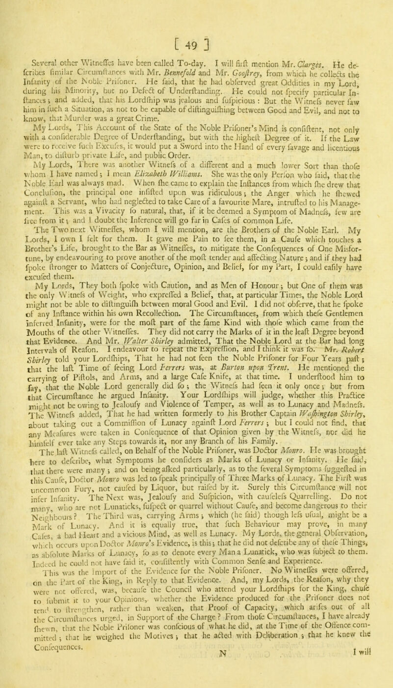 Several other Witneffes have been called To-day. I will fiift mention Mr. Clarges. He de- fcribes fimilar Circumftances with Mr. Bennefold and Mr. Gooftrey, from which he collects the Infanity of the Noble Prifoner. He faid, that he had obferved great Oddities in my Lord, during his Minority, but no Defect of Underftanding. He could not fpecify particular In- ftanccs ; and added, that his Lordfhip was jealous and fufpicious : But the Witnefs never faw him in fuch a Situation, as not to be capable of diftinguifhing between Good and Evil, and not to know, that Murder was a great Crime. My Lords, This Account of the State of the Noble Prifoner's Mind is confident, not only with a confiderable Degree of Underftanding, but with the higheft Degree of it. If the Law were to receive fuch Efccufes, it would put a Sword into the Hand of every favage and licentious Man, to difturb private Life, and public Order. My Lords, There was another Witnefs of a different and a much lower Sort than thofc whom I have named; I mean Elizabeth Williams. She was the only Perion who laid, that the Noble Earl was always mad. When me came to explain the Inftances from which fhe drew that Conclufion, the principal one infilled upon was ridiculous; the Anger which he (hewed againft a Servant, who had neglected to take Care of a favourite Mare, intruded to his Manage- ment. This was a Vivacity fo natural, that, if it be deemed a Symptom of Madncfs, few are free from it •, and ( doubt the Inference will go far in Cafes of common Life. The Two next Witneffes, whom I will mention, are the Brothers of the Noble Earl. My Lords, I own I felt for them. It gave me Pain to fee them, in a Caufe which touches a Brother's Life, brought to the Bar as Witnelfes, to mitigate the Confequences of One Misfor- tune, by endeavouring to prove another of the mod tender and affecting Nature; and if they had fpoke dronger to Matters of Conjecture, Opinion, and Belief, for my Part, I could eafily have excufed them. My Lords, They both fpoke with Caution, and as Men of Honour; but One of them was the only Witnefs of Weight, who exprelTed a Belief, that, at particular Times, the Noble Lord might not be able to diftinguifh between moral Good and Evil. I did not obferve, that he fpoke of any Inftance within his own Recollection. The Circumftances, from which thefe Gentlemen inferred Infanity, were for the molt part of the fame Kind with thoie which came from the Ivlouths of the other Witneffes. They did not carry the Marks of it in the lead Degree beyond that Evidence. And Mr. Walter Shirley admitted, That the Noble Lord at the Bar had long Intervals of Reafon. I endeavour to repeat the liXprelTion, and I think it was fo. Mr. Robert Shirley told your Lordlhips, That he had not feen the Noble Prifoner for Four Years paft ; that the laft. Time of feeing Lord Ferrers was, at Burton upon Trent. He mentioned the carrying of Piftols, and Arms, and a large Cafe Knife, at that time. I underftood him to fay, that the Noble Lord generally did fo ; the Witnefs had feen it only once; but from that Circumftance he argued Infanity. Your Lordfliips will judge, whether this Practice miaht not be owing to Jealoufy and Violence of Temper, as well as to Lunacy and Madnefs. The Witnefs added, That he had written formerly to his Brother Captain Wafhington Shirley, about taking out a Commifilon of Lunacy againft Lord Ferrers ; but I could not find, that any M«.afures were taken in Conlequence of that Opinion given by the Witnefs, nor did he himfelf ever take any Steps towards it, nor any Branch of his Family. The laft Witnefs called, on Behalf of the Noble Prifoner, was Doctor Monro. He was brought here to defcribe, what Symptoms he confiders as Marks of Lunacy or Infanity. He faid, that there were many •, and on being afked particularly, as to the feveral Symptoms fuggefted in this Caufe, Dotlor Monro was led to fpeak principally of Three Marks of Lunacy. The Firft was uncommon Fury, not caufed by Liquor, but railed by it. Surely this Circumftance will not infer Infanity. The Next was, Jealoufy and Sufpicion, with caufelefs Quarrelling. Do not many, who are not Lunaticks, fufpect or quarrel without Caufe, and become dangerous to their Neighbours ? The Third was, carrying Arms; which (he faid) though lefs ufual, might be a Mark of Lunacy. And it is equally true, that fuch Behaviour may prove, in many Cafes, a bad Heart and a vicious Mind, as well as Lunacy. My Lordr, the general Obfervation, which occurs upon Doctor Monro's Evidence, is this; that he did not defcribe any of thefe Things, as abfolute Marks of Lunacy, fo as to denote every Man a Lunatick, who was fubject to them. Indeed he could not have faid it, confidently with Common Senfe and Experience. This was the import of the Evidence for the Noble Prifoner. No Witnelfes were offered, on the Part of the King, in Reply to that Evidence. And, my Lords, the Reafon, why they were not offered, was, becaufe the Council who attend your Lordfhips for the King, chufe to fubmit it to your Opinions, whether the Evidence produced for the Prifoner does not tend to ftren^then, rather than weaken, that Proof of Capacity, which arifes out of all the Circumftances urged, in Support of the Charge ? From thofe Circumftances, I have already fhewn, that the Nobfe Priloner was confeious of what he did, at the Time of the Offence com- mitted'; that he weighed the Motives; that he aded with Deliberation ; that he knew the Confequences. £ I wifl