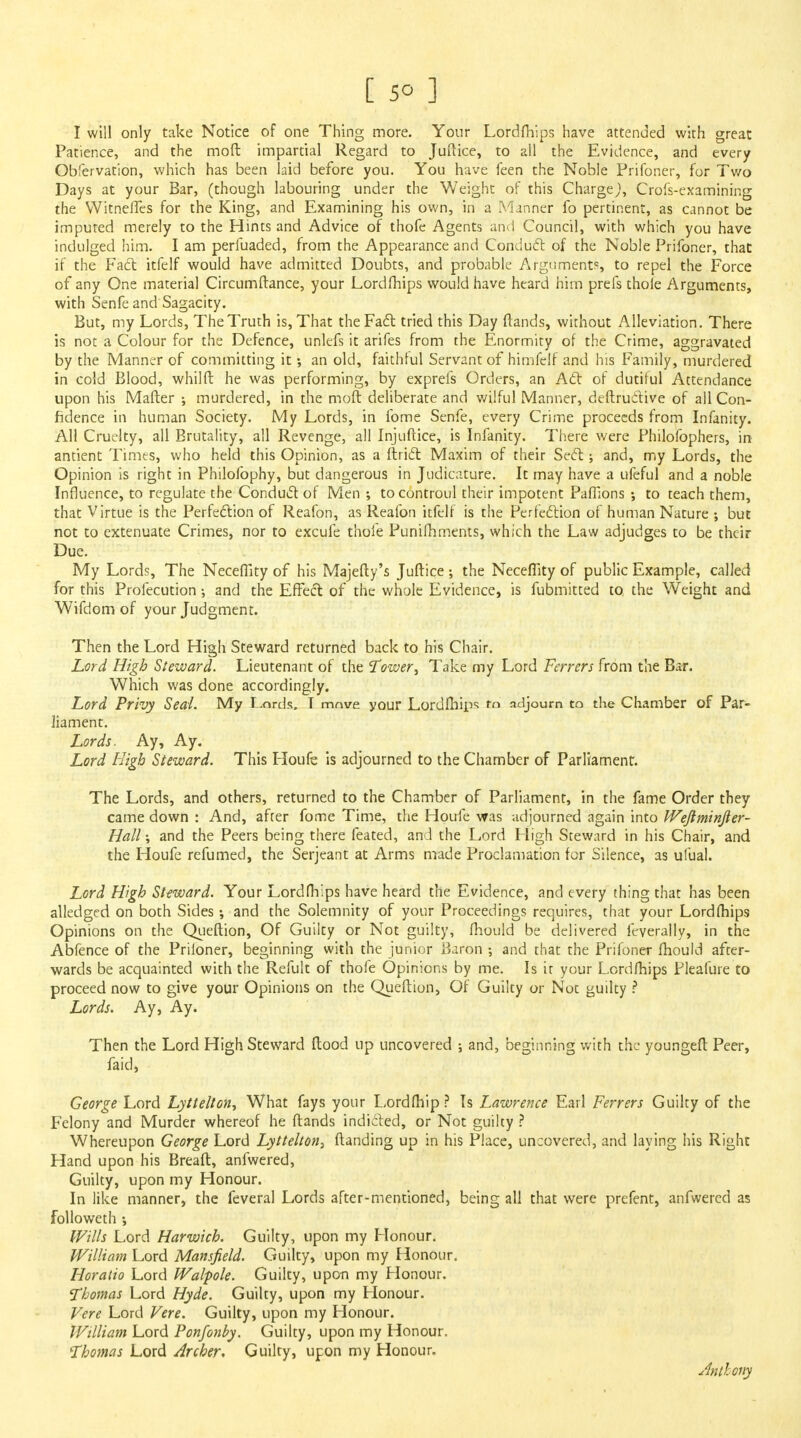 I will only take Notice of one Thing more. Your Lordfhips have attended with great Patience, and the moft impartial Regard to Juftice, to all the Evidence, and every Obfervation, which has been laid before you. You have feen the Noble Prifoner, for Two Days at your Bar, (though labouring under the Weight of this Charge,), Crofs-examining the Witnefles for the King, and Examining his own, in a Manner fo pertinent, as cannot be imputed merely to the Hints and Advice of thofe Agents anil Council, with which you have indulged him. I am perfuaded, from the Appearance and Conduct of the Noble Prifoner, that if the Fact itfelf would have admitted Doubts, and probable Arguments to repel the Force of any One material Circumftance, your Lordfhips would have heard him prels thole Arguments, with Senfe and Sagacity. But, my Lords, The Truth is, That the Fact tried this Day ftands, without Alleviation. There is not a Colour for the Defence, unlefs it arifes from the Enormity of the Crime, aggravated by the Manner of committing it; an old, faithful Servant of himfeif and his Family, murdered in cold Blood, whilft he was performing, by exprefs Orders, an Act of dutiful Attendance upon his Mailer ; murdered, in the moft deliberate and wilful Manner, deftruclive of all Con- fidence in human Society. My Lords, in fome Senfe, every Crime proceeds from Infanity. All Cruelty, all Brutality, all Revenge, all Injuftice, is Infanity. There were Philofophers, in antient Times, who held this Opinion, as a ftrict Maxim of their Sect; and, my Lords, the Opinion is right in Philofophy, but dangerous in Judicature. It may have a ufeful and a noble Influence, to regulate the Conduct of Men ; tocontroul their impotent Paffions ; to teach them, that Virtue is the Perfection of Reafon, as Reafon itfelf is the Perfection of human Nature •, but not to extenuate Crimes, nor to excufe thofe Punifhments, which the Law adjudges to be their Due. My Lords, The Neceffity of his Majefty's Juftice ; the Neceffity of public Example, called for this Profecution •, and the Effect of the whole Evidence, is fubmitted to the Weight and Wifdom of your Judgment. Then the Lord High Steward returned back to his Chair. Lord High Steward. Lieutenant of the Tower, Take my Lord Ferrers from the Bar. Which was done accordingly. Lord Privy Seal. My Lords, T move your Lordfliip? to adjourn to the Chamber of Par- liament. Lords. Ay, Ay. Lord High Steward. This Houfe is adjourned to the Chamber of Parliament. The Lords, and others, returned to the Chamber of Parliament, in the fame Order they came down : And, after fome Time, the Houfe was adjourned again into Weftminfier- Hall \ and the Peers being there feated, and the Lord Fligh Steward in his Chair, and the Houfe refumed, the Serjeant at Arms made Proclamation for Silence, as ufual. Lord High Steward. Your Lordfhips have heard the Evidence, and every thing that has been alledged on both Sides; and the Solemnity of your Proceedings requires, that your Lordfhips Opinions on the Queftion, Of Guilty or Not guilty, fhould be delivered feverally, in the Abfence of the Priloner, beginning with the junior iiaron ; and that the Prifoner fhould after- wards be acquainted with the Refult of thofe Opinions by me. Is it your Lordfhips Pleafure to proceed now to give your Opinions on the Queftion, Of Guilty or Not guilty ? Lords. Ay, Ay. Then the Lord High Steward flood up uncovered •, and, beginning with the youngefl Peer, faid, George Lord Lyttelton, What fays your Lordfhip ? Is Lawrence Earl Ferrers Guilty of the Felony and Murder whereof he ftands indicted, or Not guilty ? Whereupon George Lord Lyttelton, ftanding up in his Place, uncovered, and laying his Right Hand upon his Bread, anfwered, Guilty, upon my Honour. In like manner, the feveral Lords after-mentioned, being all that were prefent, anfwered as followeth •, Wills Lord Harwich. Guilty, upon my Flonour. William Lord Mansfield. Guilty, upon my Honour. Horatio Lord Walpole. Guilty, upon my Flonour. Thomas Lord Hyde. Guilty, upon my Honour. Vere Lord Vere. Guilty, upon my Honour. William Lord Ponfonby. Guilty, upon my Honour. Thomas Lord Archer, Guilty, upon my Honour. Anthony