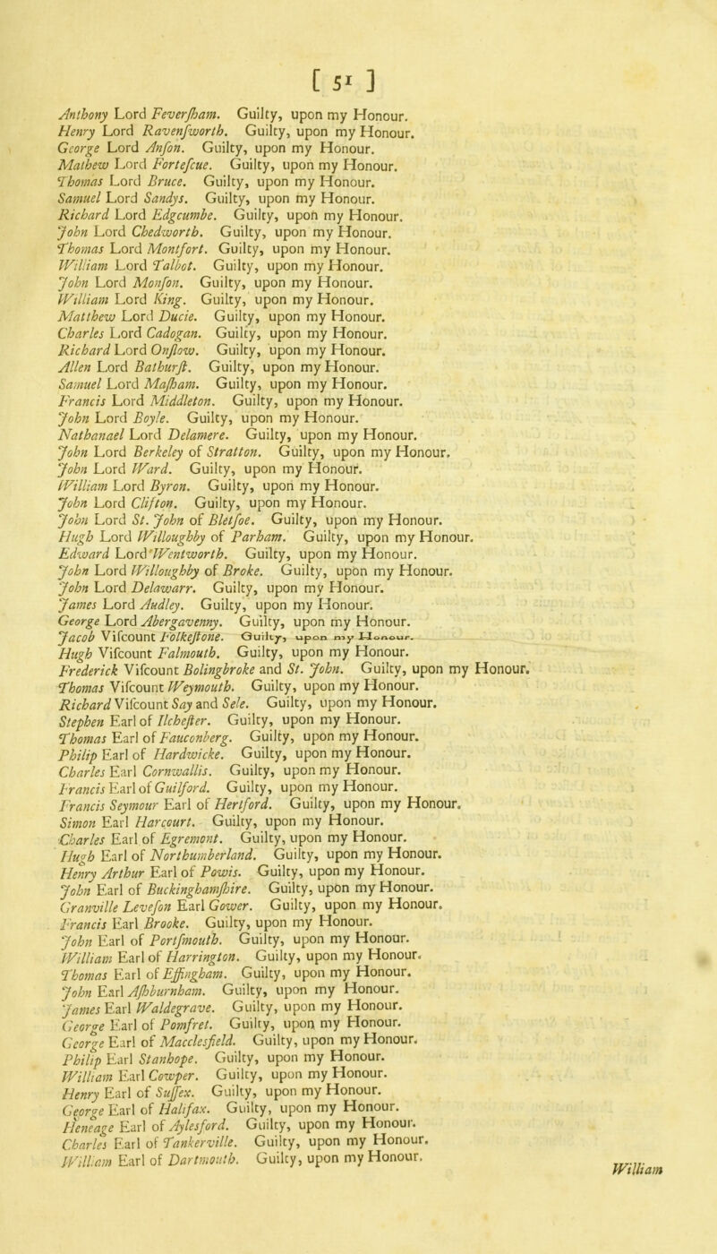 [ 5' ] Anthony Lord Fever/ham. Guilty, upon my Honour. Henry Lord Raven/worth. Guilty, upon my Honour. George Lord Anfon. Guilty, upon my Honour. Mathew Lord Forte/cue. Guilty, upon my Honour. Thomas Lord Bruce. Guilty, upon my Honour. Samuel Lord Sandys. Guilty, upon my Honour. Richard Lord Edgcumbe. Guilty, upon my Honour. John Lord Chedwortb. Guilty, upon my Honour. Thomas Lord Montfort. Guilty, upon my Honour. William Lord Talbot. Guilty, upon my Honour. John Lord Monfon. Guilty, upon my Honour. William Lord king. Guilty, upon my Honour. Matthew Lord Ducie. Guilty, upon my Honour. Charles Lord Cadogan. Guilty, upon my Honour. Richard Lord Onflow. Guilty, upon my Honour. Allen Lord Balhurft. Guilty, upon my Honour, Samuel Lord Majham. Guilty, upon my Honour. Francis Lord Middleton. Guilty, upon my Honour. John Lord Boyle. Guilty, upon my Honour. Nathanael Lord Delamere. Guilty, upon my Honour. John Lord Berkeley of Stratton. Guilty, upon my Honour, John Lord Ward. Guilty, upon my Honour. William Lord Byron. Guilty, upon my Honour. John Lord Clifton. Guilty, upon my Honour. John Lord St. John of Bletfoe. Guilty, upon my Honour. Hugh Lord Willoughby of Parham. Guilty, upon my Honour. Edward Lord 'Wenlworth. Guilty, upon my Honour. John Lord Willoughby of Broke. Guilty, upon my Honour. John Lord Delawarr. Guilty, upon my Honour. James Lord Audley. Guilty, upon my Honour. George Lord Abergavenny. Guilty, upon my Honour. JaCOb VifcOUnt b'OlkejlOne. Guiky, upon my Honour. Hugh Vifcount Falmouth. Guilty, upon my Honour. Frederick Vifcount Bolingbroke and St. John. Guilty, upon my Honour. Thomas Vifcount Weymouth. Guilty, upon my Honour. Richard Vifcount Say and Sele. Guilty, upon my Honour. Stephen Earl of Ilchefter. Guilty, upon my Honour. Thomas Earl of Fauconberg. Guilty, upon my Honour. Philip Earl of Hardwicke. Guilty, upon my Honour. Charles Earl Cornwallis. Guilty, upon my Honour. Francis Earl of Guilford. Guilty, upon my Honour. Francis Seymour Earl of Hertford. Guilty, upon my Honour. Simon Earl Harcourt. Guilty, upon my Honour. ■Charles Earl of Egremont. Guilty, upon my Honour. Hugh Earl of Northumberland. Guilty, upon my Honour. Henry Arthur Earl of Powis. Guilty, upon my Honour. John Earl of Buckinghamshire. Guilty, upon my Honour. Granville Levefon Earl Gower. Guilty, upon my Honour. Francis Earl Brooke. Guilty, upon my Honour. John Earl of Portfmouth. Guilty, upon my Honour. William Earl of Harrington. Guilty, upon my Honour. Thomas Earl of Effingham. Guilty, upon my Honour. John Earl Afhburnham. Guilty, upon my Honour. James Earl Waldegrave. Guilty, upon my Honour. George Earl of Pomfret. Guilty, upon, my Honour. George Earl of Macclesfield. Guilty, upon my Honour. Philip Earl Stanhope. Guilty, upon my Honour. William Earl Cowper. Guilty, upon my Honour. Henry Earl of Sujfex. Guilty, upon my Honour. George Earl of Halifax. Guilty, upon my Honour. Heneage Earl of Aylesford. Guilty, upon my Honour. Charles Earl of Tankerville. Guilty, upon my Honour. William Earl of Dartmouth. Guilty, upon my Honour.