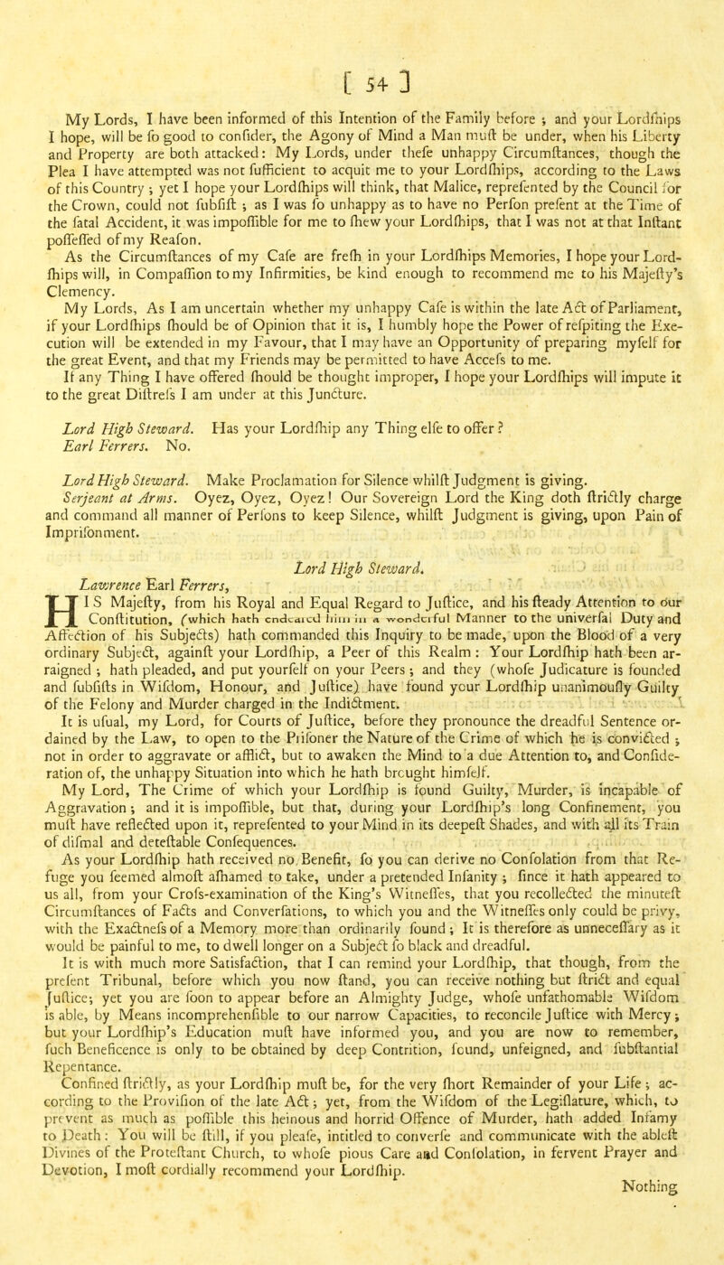 My Lords, I have been informed of this Intention of the Family before ; and your Lordfnips I hope, will be fo good to confider, the Agony of Mind a Man muft be under, when his Liberty and Property are both attacked: My Lords, under thefe unhappy Circumftances, though the Plea I have attempted was not fufficient to acquit me to your Lordfhips, according to the Laws of this Country ; yet I hope your Lordmips will think, that Malice, reprefented by the Council for the Crown, could not fubfift ; as I was fo unhappy as to have no Perfon prefent at the Time of the fatal Accident, it was impofTible for me to fhew your Lordmips, that I was not at that Inftant pofTeffed of my Reafon. As the Circumftances of my Cafe are frefh in your Lordfhips Memories, I hope your Lord- mips will, in Compaffion to my Infirmities, be kind enough to recommend me to his Majefty's Clemency. My Lords, As I am uncertain whether my unhappy Cafe is within the late Act of Parliament, if your Lordmips fhould be of Opinion that it is, I humbly hope the Power of refpiting the Exe- cution will be extended in my Favour, that I may have an Opportunity of preparing myfelf for the great Event, and that my Friends may be permitted to have Accefs to me. If any Thing I have offered fhould be thought improper, I hope your Lordfhips will impute it to the great Diftrefs I am under at this Juncture. Lord High Steward. Has your Lordfhip any Thing elfe to offer ? Earl Ferrers. No. Lord High Steward. Make Proclamation for Silence whilft Judgment is giving. Serjeant at Arms. Oyez, Oyez, Oyez! Our Sovereign Lord the King doth ftrictly charge and command all manner of Perfons to keep Silence, whilft Judgment is giving, upon Pain of Imprifonment. Lord High Steward. Lawrence Earl Ferrers, HI S Majefty, from his Royal and Equal Regard to Juftice, and his fteady Attention to our Conftitution, ('which hath cndcaicd him iii a wonderful Manner to the univerfai Duty and Affection of his Subjects) hath commanded this Inquiry to be made, upon the Blood of a very ordinary Subject, againft your Lordfhip, a Peer of this Realm: Your Lordfhip hath been ar- raigned •, hath pleaded, and put yourfelf on your Peers •, and they (whofe Judicature is founded and fubfifts in Wifdom, Honour, and Juftice) have found ycur Lordfhip unanimoufly Guilty of the Felony and Murder charged in the Indictment. It is ufual, my Lord, for Courts of Juftice, before they pronounce the dreadful Sentence or- dained by the Law, to open to the Piifoner the Nature of the Crime of which he is convicted ; not in order to aggravate or afflict, but to awaken the Mind to a due Attention to, and Con fide- ration of, the unhappy Situation into which he hath brought himfejf. My Lord, The Crime of which your Lordfhip is found Guilty, Murder, is incapable of Aggravation; and it is impoflible, but that, during your Lordfhip's long Confinement, you muft have reflected upon it, reprefented to your Mind in its deepeft Shades, and with all its Train of difmal and deteftable Confequences. As your Lordfhip hath received no Benefit, fo you can derive no Confolation from that Re- fuge you feemed almoft afnamed to take, under a pretended Infanity ; fince it hath appeared to us all, from your Crofs-examination of the King's Witneffes, that you recollected the minuteft Circumftances of Facts and Converfations, to which you and the Witneffes only could be privy, with the Exactnefsof a Memory more than ordinarily found ; Ic is therefore as unneceffary as it would be painful to me, to dwell longer on a Subject fo black and dreadful. It is with much more Satisfaction, that I can remind your Lordftiip, that though, from the prefent Tribunal, before which you now ftand, you can receive nothing but ftriet and equal juftice; yet you are foon to appear before an Almighty Judge, whofe unfathomable Wifdom is able, by Means incomprehensible to our narrow Capacities, to reconcile Juftice with Mercy; but your Lordfhip's Education muft have informed you, and you are now to remember, fuch Beneficence is only to be obtained by deep Contrition, found, unfeigned, and fubftantial Repentance. Confined ftrictly, as your Lordftiip muft be, for the very fhort Remainder of your Life ; ac- cording to the Provifion of the late Act; yet, from the Wifdom of the Legiilature, which, to prevent as much as poffible this heinous and horrid Offence of Murder, hath added Infamy to Death: You will be ftill, if you pleafe, intitled to converfe and communicate with the ableft Divines of the Proteftanc Church, to whofe pious Care and Confolation, in fervent Prayer and Devotion, I moft cordially recommend your Lordfhip. Nothing
