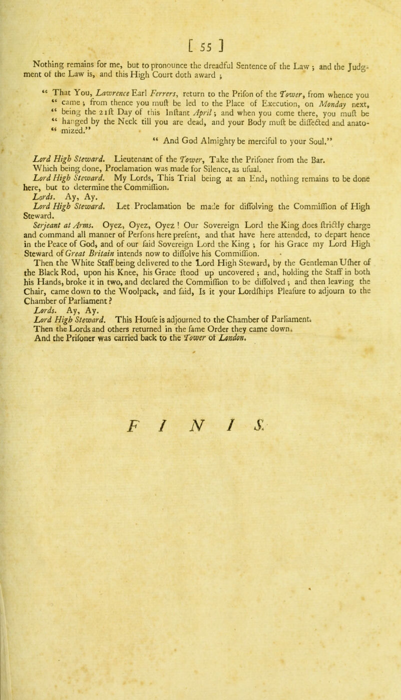 Nothing remains for me, but to pronounce the dreadful Sentence of the Law and the Judg- ment of the Law is, and this High Court doth award ; <c That You, Lawrence E&rl Ferrers, return to the Prifon of the Tower, from whence you «' came j from thence you muft be led to the Place of Execution, on Monday next,  being the 21ft Day of this lnftant April; and when you come there, you muft be  hanged by the Neck till you are dead, and your Body muft be differed and anato- « mized. 11 And God Almighty be merciful to your Soul. Lord High Steward. Lieutenant of the Tower, Take the Prifoner from the Bar. Which being done, Proclamation was made for Silence, as ufual. Lord High Steward. My Lords, This Trial being at an End, nothing remains to be done here, but to determine the Com million. Lords. Ay, Ay. Lord High Steward. Let Proclamation be made for diflblving the Commiffion of High Steward. Serjeant at Arms. Oyez, Oyez, Oyez ! Our Sovereign Lord the King does ftrictly charge and command all manner of Perfons here prefent, and that have here attended, to depart hence in the Peace of God* and of our faid Sovereign Lord the King •, for his Grace my Lord High Steward of Great Britain intends now to diffolve his Commiffion. Then the White Staff being delivered to the Lord High Steward, by the Gentleman Ufher of the Black Rod, upon his Knee, his Grace ftood up uncovered ; and, holding the Staff in both his Hands, broke it in two, and declared the Commiffion to be diffolved •, and then leaving the Chair, came down to the Woolpack, and faid, Is it your Lordfhips Pleafure to adjourn to the Chamber of Parliament ? Lords. Ay, Ay. Lord High Steward. This Houfe is adjourned to the Chamber of Parliament. Then the Lords and others returned in the fame Order they came down, And the Prifoner was carried back to the Tower ot London. FINIS.