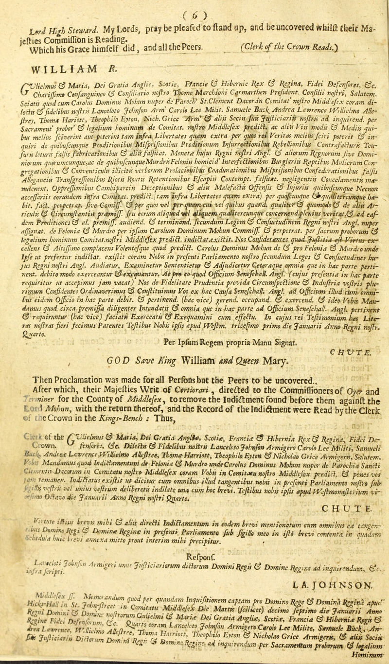 Urd High Steward. My Lords, pny be pteafed to ftand up, and be uncovered whiift their Ma- jelries Coramiflion is Reading. • •#•>>, v Which his Grace himfelf did, and all the Peers. (Clerk <f the Crown Reads.) WILLIAM /?. ~ fUtielmus (3 Marin, Dei Gratia Anglic, Scotie, Ffancle & Hibernie Rex (3 Reg***, Fidei De fenfires, (3c. & ChariJJimt Cenfanguinco (3 Confiliario noftro Thome Marchioni Carmarthen Prefidcnt. Confilii noftr'i, Salutem, Sciatis quod cum Caroliff Dominus Mobnn nuper de Faroe)}1 St.Clement Dacor.in Comitat noftro Middlefix coram di- ledis (3 fidelibus noftris Lancelot o Johnjon Arm Car ok Lee Milit. Samuele Bucl^ Andrea Lawrence iViltictmo Alle- Jtrey, Tboma Hariotc, Theophilo Ejton, Kick Grice Arm' (3 aliis Sociis fun Jufticiariis noftris ad inquirend. per Sacrament probor (3 legaiium lominum de Cowitiit. noftro Middlcfex predict, ac aliis Via modis (3 Media qui- bus melius fciverint aut pcterint tarn infra Libertates quam extra per quos rei Veritas melius fciri poterit (3 in- quiri de quibufcunque Proditionibus Mifprifionibus Proditionum Infurredionibus Rebellionibus Contrafailuris Tcu- fwK icturis faljis fabricatior.ibus (3 aliis falfiuit. Monet<c httjus Regni noftri Avgl. (3 aliorum Regnorum five Domi- nioruni querumcuvquc,ac de quibufcunqueMurdrisFcloniis homicid' InterfcEiionibus Burglariis Rapt Hits Muiicrum Cun- gregationibus (3 Conventiculis Ulicitis vcrborum Prolacionibtls Coaduvationibus Mifprifionibus Confcdcrationibus falfis AUcganciis Franfgrcffionibus Riotis Rputis Retcntionibus Ejcapiis Contempt. falfit*t. negligcntiis Coacelamentis mar mitencnt. Opprejfionibus C.nnbiparciis Deceptionibus (3 aliis MalefaHiis Offenjls (3 Injuriis quibufcunque Necnon accejfiriis cerundem infra Comitat. predid.{tam infra Libertates quam extra) per quof iunque &qiurlitcramqnc ha- bit, fail, perpetrat. five Comiff- (3 per quos vel per quern cui vel quibus quand. qualitcr (3 quomodo(3 de aliis Ar- ticuhs (3 Circumftantiis praemiff. fi u eorum aliquodvtl aliquem quaiitercunque coneernend.plenius vert tat.(3 ad eaf- dem Proditiones (3 al. premiff. audiend. (3 terminand. fecundum Legem (3 Confuetudinem Regni noftri Angl. nuper ttffignat. de Felonia (3 Murdro per ipfum Carolum Dominum Mohun Commiff. (3 pcrpetrat. per facrum proborum (3 iegalium hominum Comitat.noftri Middlefex prcdicl. indidat.exis~tit. Nos Confidex antes quod. Juftitia eft- Virtus- tx~ eel/ens (3 Altiffmo complacens Volentefque quod prediil. Carolus Dominus Mohun de (3 pro Felonia (3 Murdro unde Ipfe ut prtfertur indiHat. exiftit coram Nobis in prefenti Parliamento nofiro fecundum Leges (3 Cenfuetudines hu- jus Regni noftri Angl. Audiatur, Examinetur Sentcntietur (3 Adjudicetur Geteraque omnia que in hoc parte perti- nent, debito modo exerceantur (3 excfiiantur. Aepr» eo quod Officium SenefchaU. Angl. (cujus prcfentia in hac parte requiritur ut accepimus jam vacat) Nos de Fidelitate Prudentia provida Circumfpetiione (3 Induftria vcftris plu- rimun* Ccnfidentes Ordinaverimus & Conftituimus Vos ex hac Caufa SenefchaU. Angl. ad Officium tlhtd cum omni- bus eidi-m Officio in hac parte debit. (3 pertinend. (hac vice) gererid. occupand. & exercend. (3 ideo Vcbis Man-' damns quod circa premiffa diligenter Intcndatis (3 omnia que in hac parte ad Officium SenefchaU. Angl. pertinent (3 r.rquimntur {hac vice) facialis Exerceatis (3 Exequamini cum effeftu. In eujus rei Teftimonium has Litc- ras noftras fieri fecimus Pate?ites Teftibus Nobis ipfis apud Weftm. triceftmo primo die Janitarii Anno Regni noftr. Quarto. Per Ipfum Regem propria Manu Signat. GOD Save King William and Queen Mary. c hvte. Then Proclamation was made for all Perfbnsbut the Peers to be uncovered.. After which, their Majefties Writ of Certiorari, directed to the Commiflioners of Oyer and Terminer for the County of Middlefex, to remove the Indiftment found before them againft the Lor I Mohun, with the return thereof, and the Record of the Indictment were Read by the Clerk ©f the Crown in the Kings-Bench : Thus, Fidei De~ Samueli of the QZ'licimus (3 Maria, Dei Gratia Angliae, Scoti*, Franc ia> (3 Hibernia Rex (3 Regina, I Crown. w fenfires, (3 c. DileilK (3 Fidelibus noilris Lancelotojehnfon Armigero CaroloLee Mi lit i, tamueii •' , Andrew LawencefllHielmo AUeftree, Tijoma^ Harriott, Theopbilo Eyton (3 Nicholao Grice Armi^em, Sitlutem. Mandamus quod toditiamentum de Felonia (3 Murdro undeCarolus Dominus Mohun nuper de Parochia Sancli >;tn D.icormn in Cemtatu noftro Middlefex ceram Vobis in Comitatu noftro Middlefex predict. (3 penes vos Temancf. Indittatus exiftit ut dicitur cum omnibus Ulud tangentibus nobis in prefenti Parliamento noftro fink /$ veftrii vcl unius veftrum deliberetis indilate una cum hoc brevi. Teftibus nobis ipfis apud Wcftmonaftcvium t-f w Octavo die Jamurii Anno Regni noftri Qnttrtc. CHUTE. VtWte iffius Ircvis mihi (3 aliis direili Indiclamemum in eodem brevi mentionatum sum omnibus en t.mgcn- ^omtnoliegt & Dvmm* Reginx in prefemi Parliamento fub figillo meo in iftd brevi contenta.in quadam ^ctJtiSuia bine brevi annexa mitto prout interim mihi precipitur. r , ■ - i r Refponf. vfrTfcrtt'i Arm'gtri mm W'tcUrimm dm°rum Domini Regs} (3 Dominc Rcgme ad inquirendum, (3c..: LA. JOHNSON. H^-H^iA lllTa^r qMifer 1mndnm ln^tio^m pro Domino Rege (3 Domina ReginA apud ' KS;, ;« l^aZ^T^ Middlefex Die Martss ifiil^et) decimo^ptimo die JaZlii aL