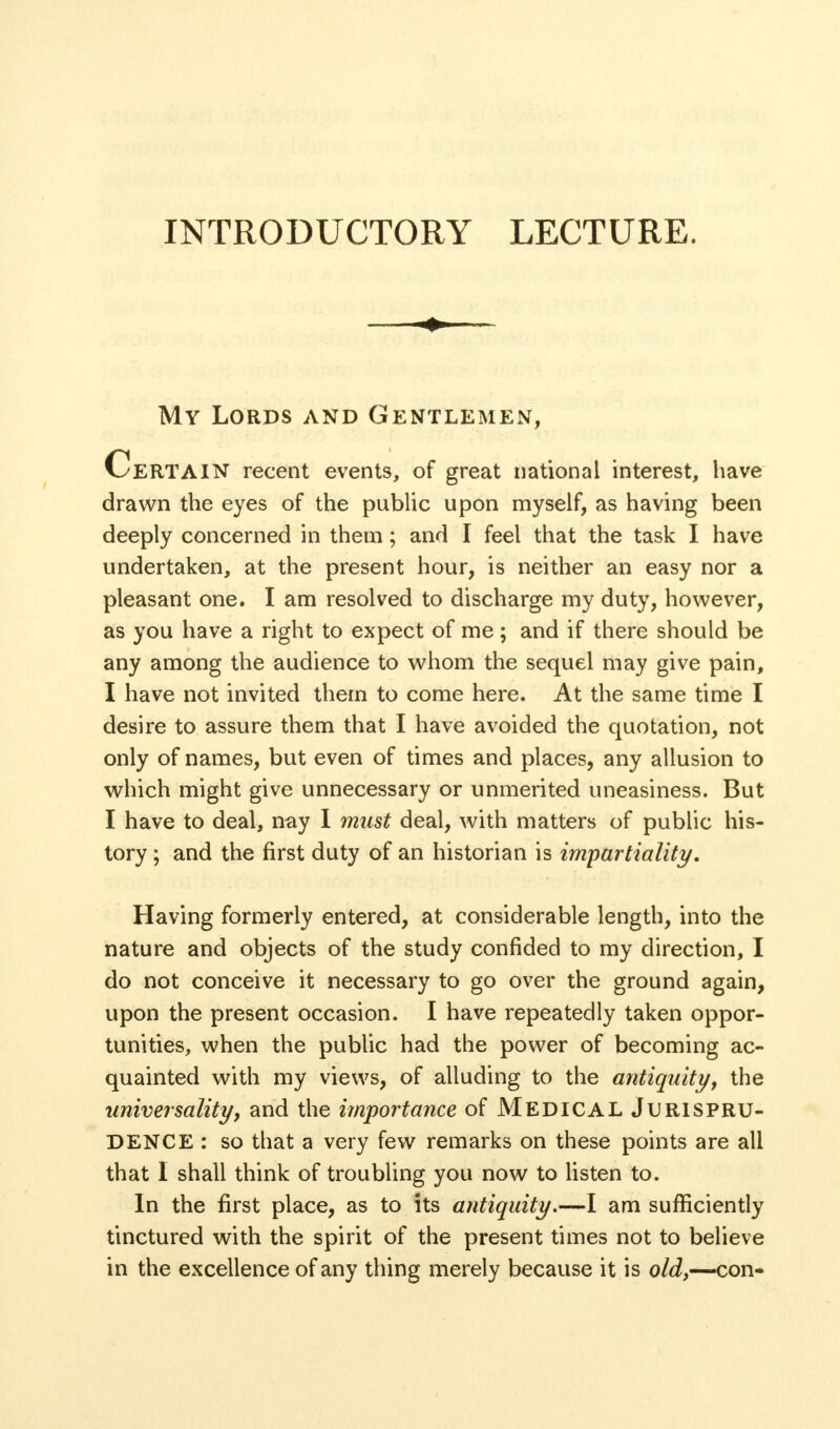 INTRODUCTORY LECTURE. My Lords and Gentlemen, Certain recent events, of great national interest, have drawn the eyes of the public upon myself, as having been deeply concerned in them ; and I feel that the task I have undertaken, at the present hour, is neither an easy nor a pleasant one. I am resolved to discharge my duty, however, as you have a right to expect of me; and if there should be any among the audience to whom the sequel may give pain, I have not invited them to come here. At the same time I desire to assure them that I have avoided the quotation, not only of names, but even of times and places, any allusion to which might give unnecessary or unmerited uneasiness. But I have to deal, nay I must deal, with matters of public his- tory ; and the first duty of an historian is impartiality. Having formerly entered, at considerable length, into the nature and objects of the study confided to my direction, I do not conceive it necessary to go over the ground again, upon the present occasion. I have repeatedly taken oppor- tunities, when the public had the power of becoming ac- quainted with my views, of alluding to the antiquity, the universality, and the importance of MEDICAL JURISPRU- DENCE : so that a very few remarks on these points are all that I shall think of troubling you now to listen to. In the first place, as to its antiquity.—I am sufficiently tinctured with the spirit of the present times not to believe in the excellence of any thing merely because it is old,—-con-