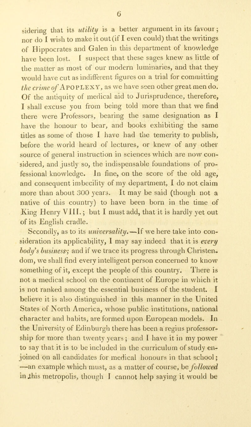 nor do I wish to make it out (if I even could) that the writings of Hippocrates and Galen in this department of knowledge have been lost. I suspect that these sages knew as little of the matter as most of our modern luminaries, and that they would have cut as indifferent figures on a trial for committing the crime of APOPLEXY, as we have seen other great men do. Of the antiquity of medical aid to Jurisprudence, therefore, I shall excuse you from being told more than that we find there were Professors, bearing the same designation as I have the honour to bear, and books exhibiting the same titles as some of those I have had the temerity to publish, before the world heard of lectures, or knew of any other source of general instruction in sciences which are now con- sidered, and justly so, the indispensable foundations of pro- fessional knowledge. In fine, on the score of the old age, and consequent imbecility of my department, I do not claim more than about 300 years. It may be said (though not a native of this country) to have been born in the time of King Henry VIIL ; but I must add, that it is hardly yet out of its English cradle. Secondly, as to its universality.—If we here take into con- sideration its applicability, I may say indeed that it is every body's business*; and if we trace its progress through Christen- dom, we shall find every intelligent person concerned to know something of it, except the people of this country. There is not a medical school on the continent of Europe in which it is not ranked among the essential business of the student. I believe it is also distinguished in this manner in the United States of North America, whose public institutions, national character and habits, are formed upon European models. In the University of Edinburgh there has been a regius professor- ship for more than twenty years ; and I have it in my power to say that it is to be included in the curriculum of study en- joined on all candidates for medical honours in that school; —an example which must, as a matter of course, be followed in jthis metropolis, though I cannot help saying it would be