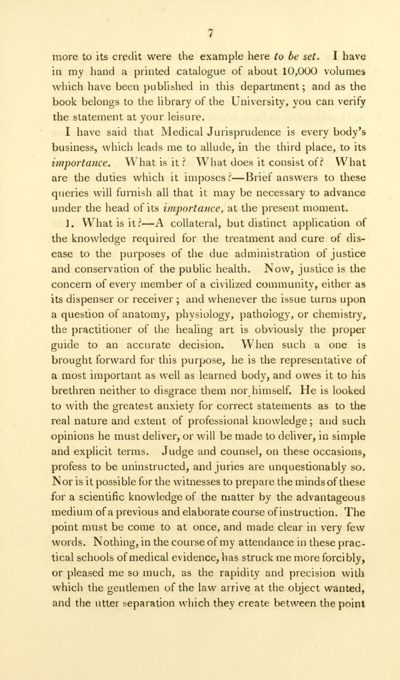 3 more to its credit were the example here to be set. I have in my hand a printed catalogue of about 10,000 volumes which have been published in this department; and as the book belongs to the library of the University, you can verify the statement at your leisure. I have said that Medical Jurisprudence is every body's business, which leads me to allude, in the third place, to its importance. What is it ? What does it consist of i What are the duties which it imposes ?—Brief answers to these queries will furnish all that it may be necessary to advance under the head of its importance, at the present moment. ]. What is it?—A collateral, but distinct application of the knowledge required for the treatment and cure of dis- ease to the purposes of the due administration of justice and conservation of the public health. Now, justice is the concern of every member of a civilized community, either as its dispenser or receiver; and whenever the issue turns upon a question of anatomy, physiology, pathology, or chemistry, the practitioner of the healing art is obviously the proper guide to an accurate decision. When such a one is brought forward for this purpose, he is the representative of a most important as well as learned body, and owes it to his brethren neither to disgrace them nor himself. He is looked to with the greatest anxiety for correct statements as to the real nature and extent of professional knowledge; and such opinions he must deliver, or will be made to deliver, in simple and explicit terms. Judge and counsel, on these occasions, profess to be uninstructed, and juries are unquestionably so. Nor is it possible for the witnesses to prepare the minds of these for a scientific knowledge of the matter by the advantageous medium of a previous and elaborate course of instruction. The point must be come to at once, and made clear in very few words. Nothing, in the course of my attendance in these prac- tical schools of medical evidence, has struck me more forcibly, or pleased me so much, as the rapidity and precision with which the gentlemen of the law arrive at the object wanted, and the utter separation which they create between the point