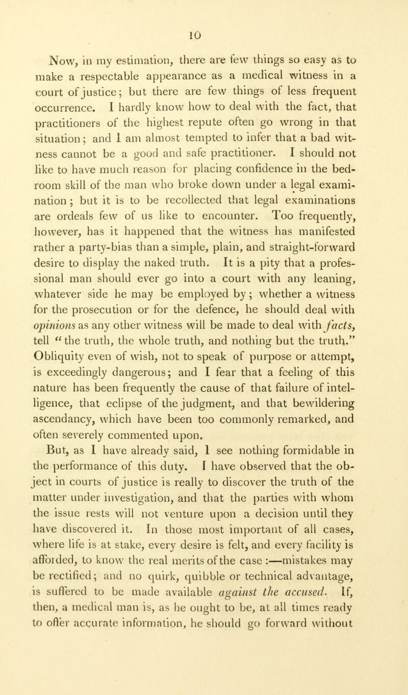 Now, in my estimation, there are few things so easy as to make a respectable appearance as a medical witness in a court of justice; but there are few things of less frequent occurrence. I hardly know how to deal with the fact, that practitioners of the highest repute often go wrong in that situation; and 1 am almost tempted to infer that a bad wit- ness cannot be a good and safe practitioner. I should not like to have much reason for placing confidence in the bed- room skill of the man who broke down under a legal exami- nation ; but it is to be recollected that legal examinations are ordeals few of us like to encounter. Too frequently, however, has it happened that the witness has manifested rather a party-bias than a simple, plain, and straight-forward desire to display the naked truth. It is a pity that a profes- sional man should ever go into a court with any leaning, whatever side he may be employed by ; whether a witness for the prosecution or for the defence, he should deal with opinions as any other witness will be made to deal with facts, tell the truth, the whole truth, and nothing but the truth. Obliquity even of wish, not to speak of purpose or attempt, is exceedingly dangerous; and I fear that a feeling of this nature has been frequently the cause of that failure of intel- ligence, that eclipse of the judgment, and that bewildering ascendancy, which have been too commonly remarked, and often severely commented upon. But, as I have already said, 1 see nothing formidable in the performance of this duty. I have observed that the ob- ject in courts of justice is really to discover the truth of the matter under investigation, and that the parties with whom the issue rests will not venture upon a decision until they have discovered it. In those most important of all cases, where life is at stake, every desire is felt, and every facility is afforded, to know the real merits of the case :—mistakes may be rectified; and no quirk, quibble or technical advantage, is suffered to be made available against the accused. If, then, a medical man is, as he ought to be, at all times ready to ofter accurate information, he should go forward without