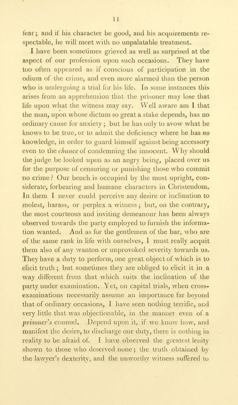 fear; and if his character be good, and his acquirements re- spectable, he will meet with no unpalatable treatment. I have been sometimes grieved as well as surprised at the aspect of our profession upon such occasions. They have too often appeared as if conscious of participation in the odium of the crime, and even more alarmed than the person who is undergoing a trial for his life. In some instances this arises from an apprehension that the prisoner may lose that life upon what the witness may say. Well aware am 1 that the man, upon whose dictum so great a stake depends, has no ordinary cause for anxiety ; but he has only to avow what he knows to be true, or to admit the deficiency where he has no knowledge, in order to guard himself against being accessory even to the chance of condemning the innocent. Why should the judge be looked upon as an angry being, placed over us for the purpose of censuring or punishing those who commit no crime? Our bench is occupied by the most upright, con- siderate, forbearing and humane characters in Christendom. In them I never could perceive any desire or inclination to molest, harass, or perplex a witness; but, on the contrary, the most courteous and inviting demeanour has been always observed towards the party employed to furnish the informa- tion wanted. And as for the gentlemen of the bar, who are of the same rank in life with ourselves, 1 must really acquit them also of any wanton or unprovoked severity towards us. They have a duty to perform, one great object of which is to elicit truth; but sometimes they are obliged to elicit it in a way different from that which suits the inclination of the party under examination. Yet, on capital trials, when cross- examinations necessarily assume an importance far beyond that of ordinary occasions, 1 have seen nothing terrific, and very little that was objectionable, in the manner even of a prisoner's counsel. Depend upon it, if we know how, and manifest the desire, to discharge our duty, there is nothing in reality to be afraid of. I have observed the greatest lenity shown to those who deserved none; the truth obtained by the lawyer's dexterity, and the unworthy witness suffered to