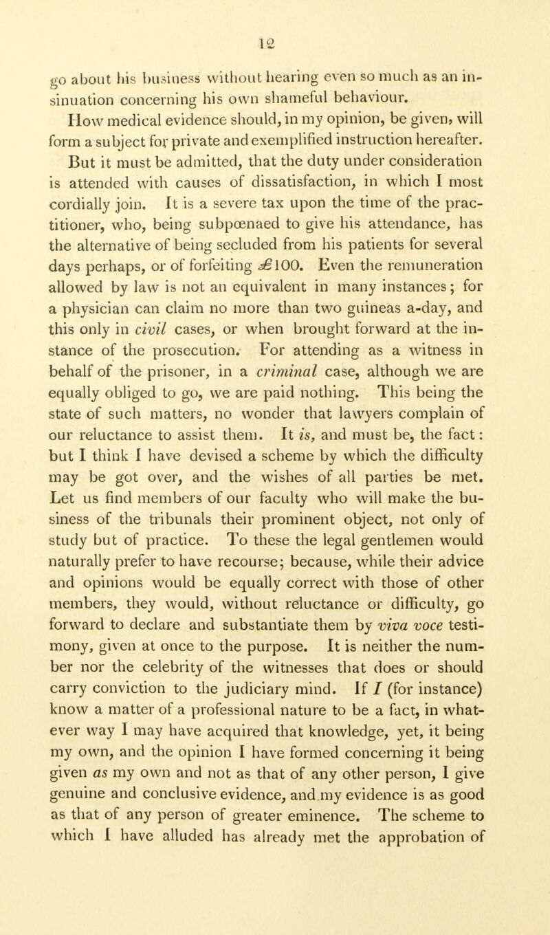 go about his business without hearing even so much as an in- sinuation concerning his own shameful behaviour. How medical evidence should, in my opinion, be given* will form a subject for private and exemplified instruction hereafter. But it must be admitted, that the duty under consideration is attended with causes of dissatisfaction, in which I most cordially join. It is a severe tax upon the time of the prac- titioner, who, being subpoenaed to give his attendance, has the alternative of being secluded from his patients for several days perhaps, or of forfeiting <s£lOO. Even the remuneration allowed by law is not an equivalent in many instances; for a physician can claim no more than two guineas a-day, and this only in civil cases, or when brought forward at the in- stance of the prosecution. For attending as a witness in behalf of the prisoner, in a criminal case, although we are equally obliged to go, we are paid nothing. This being the state of such matters, no wonder that lawyers complain of our reluctance to assist them. It is, and must be, the fact: but I think I have devised a scheme by which the difficulty may be got over, and the wishes of all parties be met. Let us find members of our faculty who will make the bu- siness of the tribunals their prominent object, not only of study but of practice. To these the legal gentlemen would naturally prefer to have recourse; because, while their advice and opinions would be equally correct with those of other members, they would, without reluctance or difficulty, go forward to declare and substantiate them by viva voce testi- mony, given at once to the purpose. It is neither the num- ber nor the celebrity of the witnesses that does or should carry conviction to the judiciary mind. If / (for instance) know a matter of a professional nature to be a fact, in what- ever way I may have acquired that knowledge, yet, it being my own, and the opinion I have formed concerning it being given as my own and not as that of any other person, I give genuine and conclusive evidence, and my evidence is as good as that of any person of greater eminence. The scheme to which I have alluded has already met the approbation of