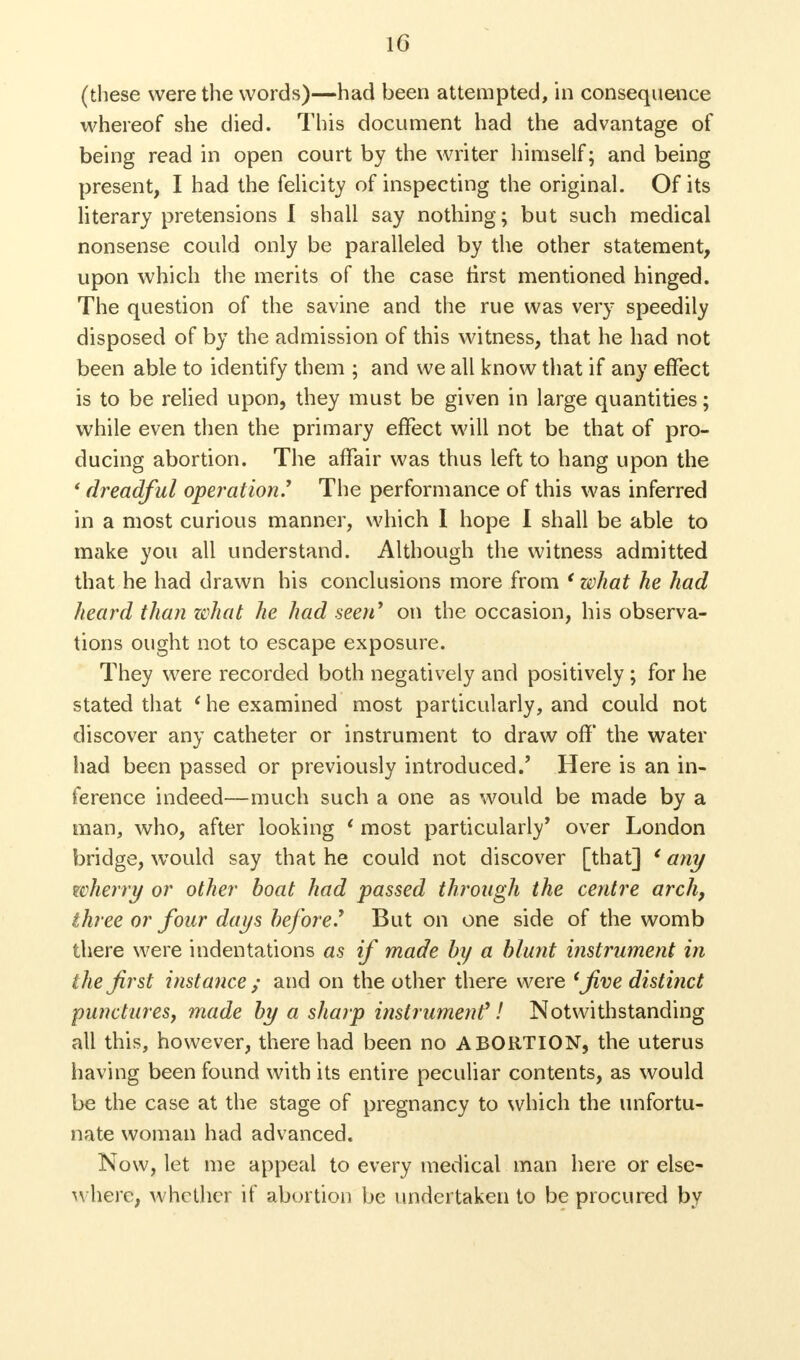 (these were the words)—had been attempted, in consequence whereof she died. This document had the advantage of being read in open court by the writer himself; and being present, I had the felicity of inspecting the original. Of its literary pretensions I shall say nothing; but such medical nonsense could only be paralleled by the other statement, upon which the merits of the case first mentioned hinged. The question of the savine and the rue was very speedily disposed of by the admission of this witness, that he had not been able to identify them ; and we all know that if any effect is to be relied upon, they must be given in large quantities; while even then the primary effect will not be that of pro- ducing abortion. The affair was thus left to hang upon the ' dreadful operation.1 The performance of this was inferred in a most curious manner, which I hope I shall be able to make you all understand. Although the witness admitted that he had drawn his conclusions more from ' what he had heard than what he had seen1 on the occasion, his observa- tions ought not to escape exposure. They were recorded both negatively and positively ; for he stated that ' he examined most particularly, and could not discover any catheter or instrument to draw off the water had been passed or previously introduced.' Here is an in- ference indeed—much such a one as would be made by a man, who, after looking ' most particularly' over London bridge, wTould say that he could not discover [that] ' any wherry or other boat had passed through the centre arch, three or four days before.1 But on one side of the womb there were indentations as if made by a blunt instrument in the first instance ; and on the other there were 'five distinct punctures, made by a sharp instrument1! Notwithstanding all this, however, there had been no ABORTION, the uterus having been found with its entire peculiar contents, as would be the case at the stage of pregnancy to which the unfortu- nate woman had advanced. Now, let me appeal to every medical man here or else- where, whether if abortion be undertaken to be procured by