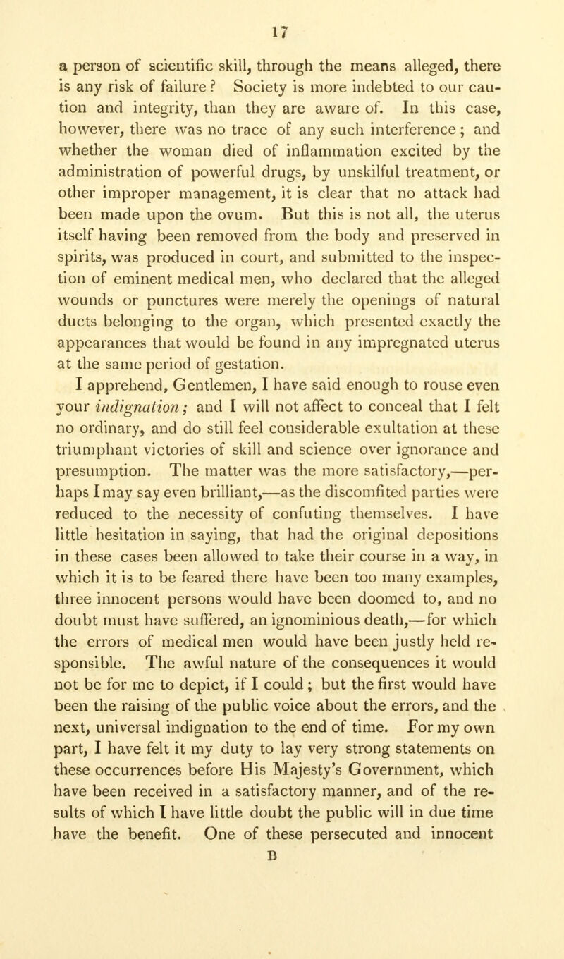 a person of scientific skill, through the means alleged, there is any risk of failure ? Society is more indebted to our cau- tion and integrity, than they are aware of. In this case, however, there was no trace of any such interference; and whether the woman died of inflammation excited by the administration of powerful drugs, by unskilful treatment, or other improper management, it is clear that no attack had been made upon the ovum. But this is not all, the uterus itself having been removed from the body and preserved in spirits, was produced in court, and submitted to the inspec- tion of eminent medical men, who declared that the alleged wounds or punctures were merely the openings of natural ducts belonging to the organ, which presented exactly the appearances that would be found in any impregnated uterus at the same period of gestation. I apprehend, Gentlemen, I have said enough to rouse even your indignation; and I will not affect to conceal that I felt no ordinary, and do still feel considerable exultation at these triumphant victories of skill and science over ignorance and presumption. The matter was the more satisfactory,—per- haps I may say even brilliant,—as the discomfited parties were reduced to the necessity of confuting themselves. I have little hesitation in saying, that had the original depositions in these cases been allowed to take their course in a way, in which it is to be feared there have been too many examples, three innocent persons would have been doomed to, and no doubt must have suffered, an ignominious death,—for which the errors of medical men would have been justly held re- sponsible. The awful nature of the consequences it would not be for me to depict, if I could ; but the first would have been the raising of the public voice about the errors, and the next, universal indignation to the end of time. For my own part, I have felt it my duty to lay very strong statements on these occurrences before His Majesty's Government, which have been received in a satisfactory manner, and of the re- sults of which I have little doubt the public will in due time have the benefit. One of these persecuted and innocent B