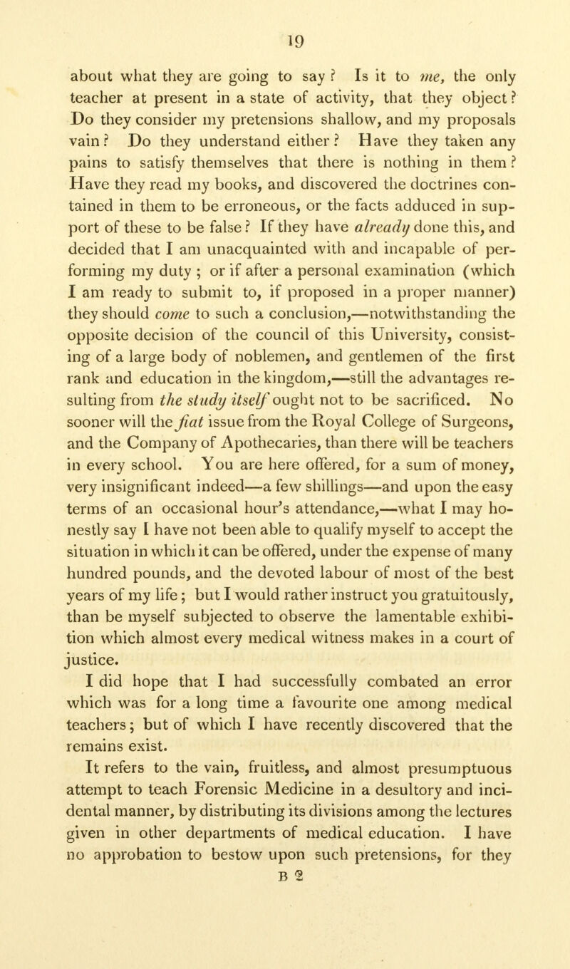 about what they are going to say ? Is it to trie, the only teacher at present in a state of activity, that they object ? Do they consider my pretensions shallow, and my proposals vain? Do they understand either? Have they taken any pains to satisfy themselves that there is nothing in them ? Have they read my books, and discovered the doctrines con- tained in them to be erroneous, or the facts adduced in sup- port of these to be false ? If they have already done this, and decided that I am unacquainted with and incapable of per- forming my duty ; or if after a personal examination (which I am ready to submit to, if proposed in a proper manner) they should come to such a conclusion,—notwithstanding the opposite decision of the council of this University, consist- ing of a large body of noblemen, and gentlemen of the first rank and education in the kingdom,—still the advantages re- sulting from the study itself ought not to be sacrificed. No sooner will the fiat issue from the Royal College of Surgeons, and the Company of Apothecaries, than there will be teachers in every school. You are here offered, for a sum of money, very insignificant indeed—a few shillings—and upon the easy terms of an occasional hour's attendance,—what I may ho- nestly say I have not been able to qualify myself to accept the situation in which it can be offered, under the expense of many hundred pounds, and the devoted labour of most of the best years of my life; but L would rather instruct you gratuitously, than be myself subjected to observe the lamentable exhibi- tion which almost every medical witness makes in a court of justice. I did hope that I had successfully combated an error which was for a long time a favourite one among medical teachers; but of which I have recently discovered that the remains exist. It refers to the vain, fruitless, and almost presumptuous attempt to teach Forensic Medicine in a desultory and inci- dental manner, by distributing its divisions among the lectures given in other departments of medical education. I have no approbation to bestow upon such pretensions, for they B 2